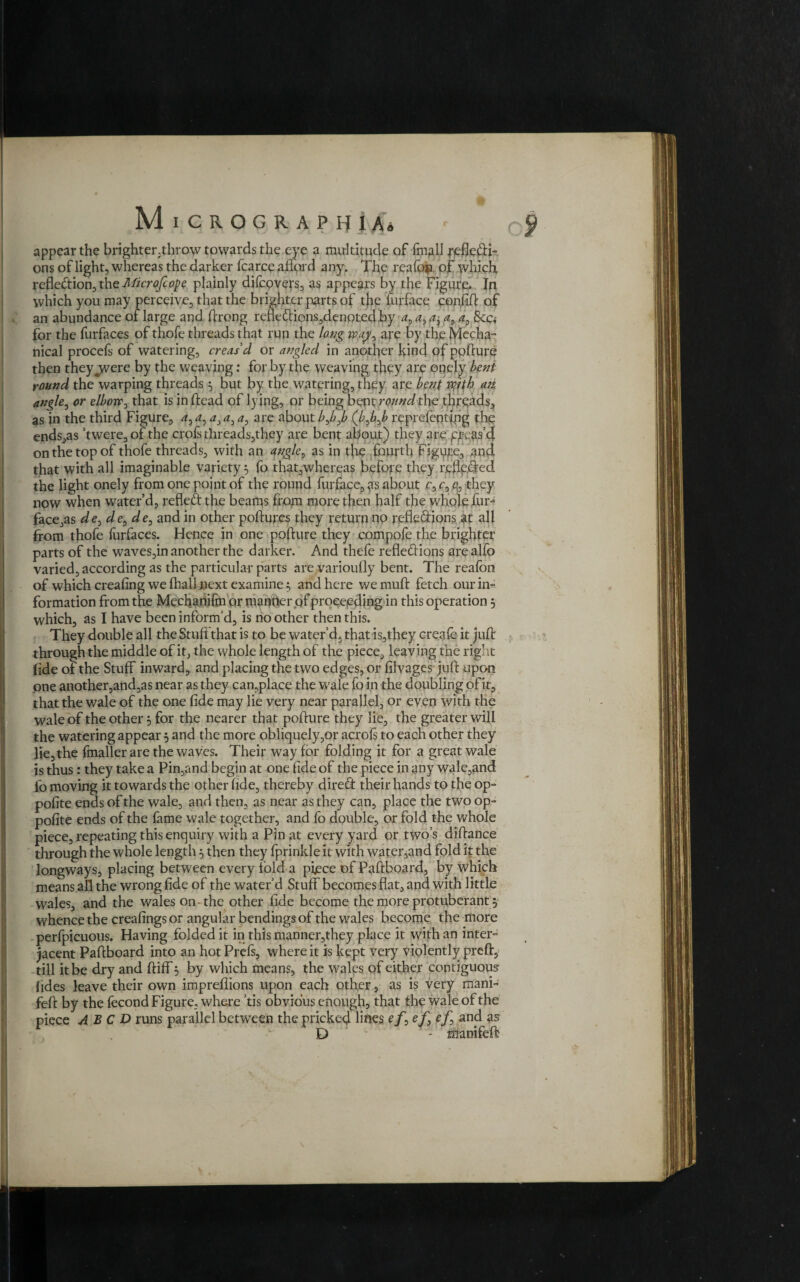 appear the brighter.throw towards the eye a multitude of fmall j'efiefti- ons of light, whereas the darker fcarce afford any. The reafoja of which reflection, the Microjcope plainly difcovers, as appears by the Figure* In which you may jperceive, that the brighter parts of the furface confift of an abundance of large and ftrong refle£iions,denpted.by at a, $ca for the furfaces of thofe threads that run the long vp.ap/y are by the Mecha¬ nical procefs of watering, creas'd or angled in another kind of pofture then they jvere by the weaving: for by the weaving they are onely bent round the warping threads 5 but by the watering, they are bent wrth an. angle, or elborr0 that is in dead of lying, or being bent round the threads, as in the third Figure, 4,4, 4,4, a, are about />,/>,/> (/>,/),/> reprefentfpg the ends,as ’twere,of the crofs threads,they are bent about) they are pvas’4 on the top of thofe threads, with an <fqgles as in the .fourth Figure, and that with all imaginable variety} fo that,whereas before they reflected the light onely from one point of the round furface, ^vs about r, c, they now when water’d, refled the beams from more then half the whole fur-4 face,as de^de^de, and in other pollutes they return no refledions at all from thofe furfaces. Hence in one pofture they compote the brighter parts of the waves,in another the darker. And thefe refledions arealfo varied, according as the particular parts are varioully bent. The realbn of which crealing we fhall next examine 5 and here we muft fetch our in¬ formation from the Media nifm or manner of proceeding in this operation 5 which, as I have been inform’d, is no other then this. They double all the Stuft that is to be water’d, that is,they create it juft through the middle of it, the whole length of the piece, leaving the right fide of the Stuff inward, and placing the two edges, or filvages 'juft upon one another,and,as near as they can,place the wale fo in the doubling of it, that the wale of the one fide may lie very near parallel, or even with the wale of the other 5 for the nearer that pofture they lie, the greater will the watering appear 5 and the more obliquely,or acrofs to each other they lie, the fmaller are the waves. Their way for folding it for a great wale is thus: they take a Pin,and begin at one fide of the piece in any wale,and fo moving it towards the other fide, thereby dired their hands to the op- polite ends of the wale, and then, as near as they can, place the two op- polite ends of the fame wale together, and fo double, or fold the whole piece, repeating this enquiry with a Pin at every yard or two’s diftance through the whole length 5 then they fprinkle it with water,and fold it the longways, placing between every fold a piece of Paftboard, by which means all the wrong fide of the water’d Stuff becomes flat, and with little wales, and the wales on the other fide become the more protuberant$ whence the creafings or angular bendings of the wales become the more perfpicuous. Having folded it in this manner,they place it with an inter¬ jacent Paftboard into an hot Prefs, where it is kept very violently preft, till it be dry and ftiffi3 by which means, the wales of either contiguous fides leave their own impreflions upon each other, as is very mani- feft by the fecond Figure, where ’tis obvious enough, that the wale of the piece A B C D runs parallel between the pricked lines e/, cjG 2s D - tffanifeft