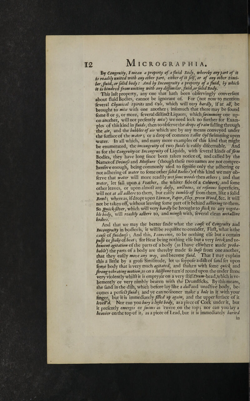 By Congruity,1 mean a property of a fluid Body, whereby any part of it is readily united with any other part, either of it felf or of any other Simi¬ lar ,fluids or folid body : And by Incongruity a property of a fluid, by which it is kindred from uniting with any dijfimilar, fluid,orfolid Body, This Jaft property, any one that hath been obiervingly convcrfant about fluid Bodies, cannot be ignorant of. For (not now to mention feveral Chymical Spirits and Oyls, which will very hardly, if at all, be brought to mix with one another} inlomuch that there may be found fomc 8 or 9, or more, feveral diftinft Liquors, whichfwimming one up¬ on another, will not prefently mix') we need leek no further for Exam¬ ples of this kind m fluids, then to obferve the drops of rain falling through the air, and the bubbles of air which are by any means conveyed under the furface of the water $ or a drop of common Sallet Oyl fwimmingupon water. In all which, and many more examples of this kind that might be enumerated, the incongruity of two fluids is eafily difcernable. And as for the Congruity ox Incongruity of Liquids, with feveral kinds offirm Bodies, they have long fince been taken notice of, and called by the Names of Drinefs and Moiflure (though thefe two names are not compre- henfive enough, being commonly ufed to fignifie only the adhering or not adhering of water to fome other folid Bodies)o( this kind we may ob¬ ferve that water will more readily wet fomc woods then others 5 and that water, let fall upon a Feather, the whiter fide of a Colwort, and fome other leaves, or upon almoft any dufly, un&uous, or refmous fuperficies, will not at all adhere to them, but ealily tumble off from them, like a folid Bowli, whereas, ifdropt upon Linnen, Paper, Clay, green Wood, 8cc. it will not be taken off, without leaving fome part of it behind adhering to them. So guickffdver, which will very hardly be brought to jlick^to any vegeta- bleTody, will readily adhere to, and mingle with, feveral clean metalline bodies. And that we may the better finde what the caufe of Congruity and Incongruity in bodies is, it will be requisite to confider, Firft, what is the caufe of fluidnefs, And this, I conceive, to be nothing elfe but a certain pulje or jhake of heati, for Heat being nothing elfe but a very brisksand ve¬ hement agitation of the parts of a body (as I have elfwhere made proba- bable) the parts of a body are thereby made fb loofe from one another, that they eafily move any way, and become fluid. That I may explain this a little by a grofs Similitude, let us fuppofe a difh of fandfet upon fome body that is very much agitated, and fhaken with fome quicfi and flrong vibrating motion,as on a Milflone turn’d round upon the under ftone very violently whilft it is empty^or on a very ftiftJDr#«?-head,which is ve¬ hemently or very nimbly beaten with the Drumfticks. By this means, the fand in the difh, which before lay like a dull and una&ive body, be¬ comes a perfeftfluid 5 and ye can no fboner make a hole in it with your finger, but it is immediately filled up again, and the upper furface of it levelled. Nor can you bury a light body, as a piece of Cork under it, but it prefently emerges or fwims as ’twere on the top 5 nor can you lay a heavier on the top of it, as a piece of Lead, but it is immediately buried