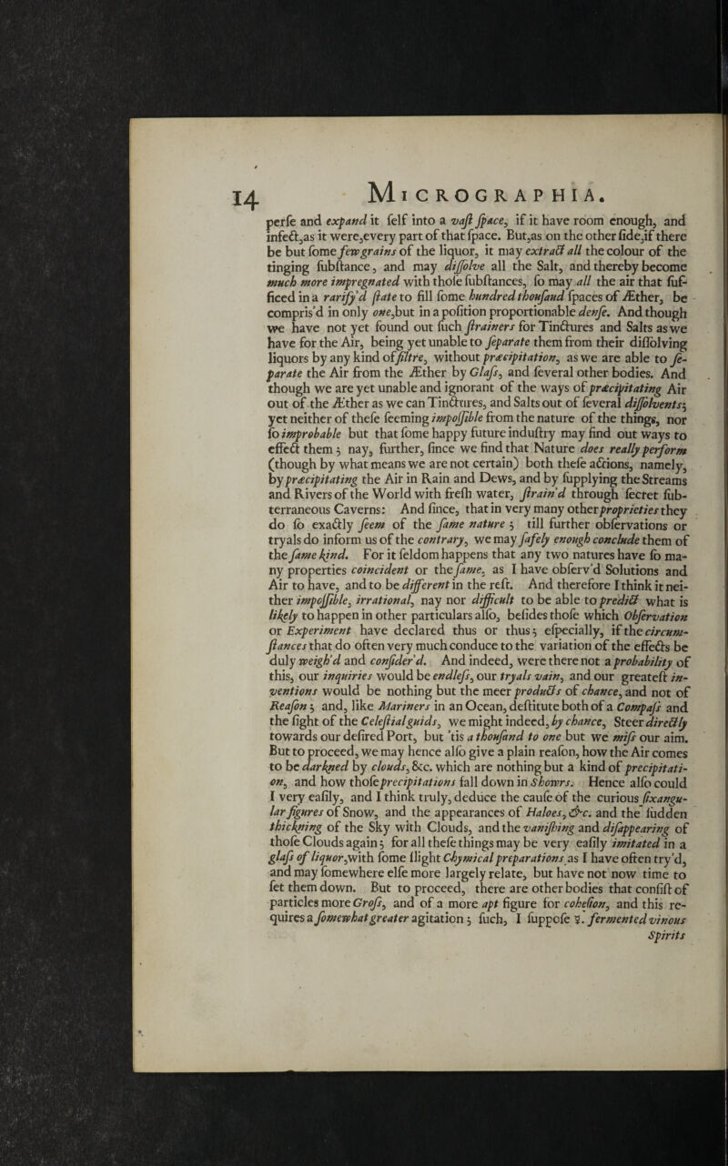 perfe and expand it felf into a vafi fpace, if it have room enough, and infett,as it were,every part of that fpace. But,as on the other fide3if there be but fame few grains of the liquor, it may extratf all the colour of the tinging fobftance, and may difjolve all the Salt, and thereby become much more impregnated with thole fubftances, fo may all the air that fofi- ficed in a rarifyd (late to fill fome hundred thoufaud (paces of dEther, be compris’d in only one,but in a pofition proportionable denfe. And though we have not yet found out fuch Jlrainers for Tin&ures and Salts as we have for the Air, being yet unable to feparate them from their diflolving liquors by any kind of Jiltre, without precipitation, as we are able to fe¬ parate the Air from the iEther by Glafs, and feveral other bodies. And though we are yet unable and ignorant of the ways of precipitating Air out of the dither as we can Tin&ures, and Salts out of leveral dijjolvents5 yet neither of thefe feeming impojfible from the nature of the things, nor fo improbable but that fome happy future induftry may find out ways to effett them 5 nay, further, fince we find that Nature does really perform (though by what means we are not certain) both thele afrions, namely, by precipitating the Air in Rain and Dews, and by lupplying the Streams and Rivers of the World with frefh water, f rain'd through focret liib- terraneous Caverns: And fince, that in very many other proprieties they do fo exa&ly fern of the fame nature 5 till further obforvations or tryals do inform us of the contrary, we may fafely enough conclude them of the fame kind. For it feldom happens that any two natures have fo ma¬ ny properties coincident or the fame, as I have obferv’d Solutions and Air to have, and to be different in the reft. And therefore I think it nei¬ ther impojfible, irrational, nay nor difficult to be able to preditt what is likgly to happen in other particulars alfo, befides thole which Obfervation or Experiment have declared thus or thus 5 efpecially, if the circum- fiances that do often very much conduce to the variation of the effe&s be duly weigh'd and confiderd. And indeed, were there not a probability of this, our inquiries would be endlefs, our tryals vain, and our greateft in¬ ventions would be nothing but the meer produBs of chance, and not of Reafon $ and, like Mariners in an Ocean, deftitute both of a Compafs and the fight of the Celefiialguids, we might indeed, by chance, Steer direBly towards our defired Port, but ’tis a thoufand to one but wre mifs our aim. But to proceed, we may hence alfo give a plain reafon, how the Air comes to be darkped by clouds, 8tc. which are nothing but a kind of precipitati¬ on, and how thole precipitations fall down in showrs. Hence alfo could I very eafily, and I think truly, deduce the caule of the curious (ixangu- lar figures of Snow, and the appearances of Haloes,d^c. and the ludden thickning of the Sky with Clouds, and the vamfinng and dtfappearing of thofo Clouds again 5 for all thele things may be very eafily imitated in a glafs of liquor,With fome llight Ctymical preparations as I have often try’d, and may fomewhere elfo more largely relate, but have not now time to fet them down. But to proceed, there are other bodies that confid of particles more Grofs, and of a more apt figure for cohefion, and this re¬ quires a fomewhatgreater agitation , fuch, I fuppole 5. fermented vinous Spirits