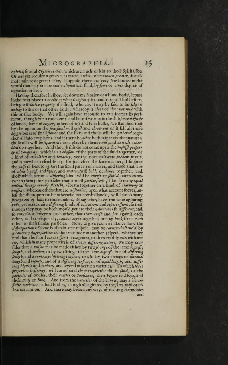 Spirits5 leveral Chymical Oils, which are much of kin to thofe Spirits, &a Others yet require a greater, as water, and lb others awtA greater, for al- moft infinite degrees: For, I fuppofe there are very few bodies in the world that may not be made aliquatenus fluid, by fame or other degree of agitation or heat. > : Having therefore in fbort fet down my Notion of a Fluid body, I come in the next place to confider what Congruity is $ and this, as I laid before, being a Relative property of a fluid, whereby it may be faid to be like or unlike to this or that other body, whereby it does or does not mix with this or that body. We will again have recourle to our former Experi¬ ment, though but a rude one} and here if we mix in the difhfever al kinds of lands, fome of bigger, others of lefs and finer bulks, we lhall find that by the agitation the fine find will ejett and throw out of it felf all thole bigger bulks of fmallfones and the like, and thofe will be gathered toge¬ ther all into one place , and if there be other bodies in it of other natures, thole alio will befiparated into a place by themfelves, and united ox tum¬ bled up together. And though this do not come up to the highefi proper¬ ty of Congruity, which is a Coheefion of the parts of the fluid together, or a kind of attraction and tenacity, yet this does as twere fhadow it out, and fomewhat refemble it 5 for juft after the lame manner, I llippole the pul/e of heat to agitate the fmall parcels of matter, and thole that are of a like bignefi, and figure, and matter, will hold, or dance together, and thole which are of a diff ering kind will be thrujl oxfhovd out from be¬ tween them 5 for particles that are all fimilar, will, like lo many equal nntfical firings equally firetcht, vibrate together in a kind of Harmony of unifon 5 whereas others that are dijfimilar, upon what account foever,un- lelsthe difproportion be otherwile counter-ballanc’d, will, like lb many firings out of tune to thofe unifons, though they have the lame agitating pulfe, yet make quite differing kinds of vibrations and repercujfions, lb that though they may be both mov’d,yet are their vibrations fo different, and fo untun'd, as 'twere to each other, that they crofs and jar againft each other, and confequently, cannot agree together, but fly back, front each other to their fimilar particles. Now, to give you an inftance how the difproportion of lome bodies in one relpedt, may be count er-ballancd by a contrary difproportion of the fame body in another refpeft, whence we find that the fubtil vinous (pirit is congruous, or does readily mix with wa¬ ter^ which in many properties is of a very differing nature, we may con^ fider that a unifon may be made either by two firings of the fame bignefs, length, and tenfion, or by two firings of the lame bignefs but of differing length,arid a contrary diff ering tenfion or fiy. by two firings of unequal length and bignefs, and of a differing tenfion, or of equal lengthy and diffe¬ ring bignefs and tenfion, and leveral other fuch varieties. To which three properties infirings, will correfpond three proprieties alio in find, or the particles of bodies, their Matter or Subfiance, their Figure or shape, and their Body or Bulk• And from the varieties of thefe three, may arife in¬ finite varieties in fluid bodies, though all agitated by the fame pulfe or vi- brative motion. And there may be as many ways of making Harmonies and