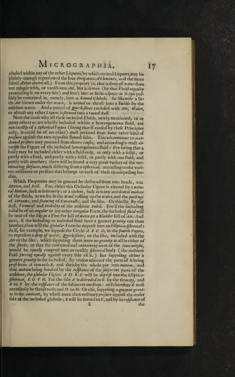 eluded within any of the other Liquors(by which recited Liquors,may be plainly enough reprefented the four Pmpatetical Elements, and the more fubtil AEther above all.) From this property’tis, that a drop of water does not mingle with, or vanith into Air, but is driven (by that Fluid equally protruding it on every fide) and fore t into as little a fpace as it can poG fibly be contained in, namely, into a Round Globule. So likewife a lit¬ tle Air blown under the water, is united or thruft into a Bubble by the ambient water. And a parcel of guickfifoer enclofed with Air^ Water, or almoft any other Liquor, is formed into a round Ball. Now the caufe why all thefe included Fluids, newly mentioned, or as many others as are wholly included within a heterogeneous fluid, are not exactly of a Spherical Figure (feeing that if caufed by thefe Principles only, it could be of no other) muft proceed from fome other kind of prejjure againft the two oppofite flatted fides. This adventitious or acei* dentalprefiure may proceed from divers caufes, and accordingly drub di- verjifie the Figure of the included heterogeneous fluid : For feeing that a body may be included either with a fluid only, or only with a folid, or partly with a fluid, and partly with a folid, or partly with one fluid, and partly with another $ there will be found a very great variety of the ter¬ minating furfaces, much differing from a Spherical, according to the vari¬ ous refiftance or preflure that belongs to each of thefe encompafiing bo¬ dies. . .. Which Properties may in general be deduced from two heads, viz. Motion, and Reft. For, either this Globular Figure is altered by a natu¬ ral Motion, luch as is Gravity 5 or a violent, fuch as is any accidental motion of the fluids, as we fee in the wind ruffling up the water,and the purlings of Streams, and foaming of CatarraBs, and the like. Or thirdly, By the Reft, Firmnefs and Stability of the ambient Solid. For if the including Solid be of an angular or any other irregular Form, the included fluid w\\\ be near of the like, as a Vmt-Pot full of wateryor a Bladder full of Air. And next, if the including or included fluid have a greater gravity one than another,then will the globular Form be depreft into an Elliptico-jpherical; As if, for example, we fuppofe the Circle A B C D, in the fourth Figure, toreprefenta drop of water, guicflfilver, or the like, included with the Air or the like, which fuppohng there were no gravity at all in either of the fluids, or that the contained and containing were of the fame weight, would be equally compreFl into an exactly fpherical body ( the ambient fluid forcing equally againft every fide of it. ) But fuppofing either a greater gravity in the included, by reafon whereof the parts of it being prefitrom A towards B, and thereby the whole put into motion, and that motion being kindred by the refiftance of the fubjacent parts of the ambient, the globular Figure A D B C will be depreft into the Elliptico- jpherical, E G F H. For the fide^f is detruded to E by the Gravity, and B to F by the refiftance of the fubjacent medium : and therefore C muff: neceflarily be thruft to G-> and D to H. Or elfe, fuppofing a greater gravi¬ ty in the ambient, by whole more then oxCtmatypreflure againft the under fide of the included globule 5 B will be forced to F, and by its refiftance of . E the ✓ \