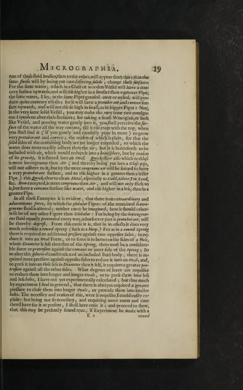 one of thefe fluid bodies, then tothfe other,will appear from this 3 thatthc fame fluids will by being put into differing folids , change their furface r% For the fame water, which in a Glafs or wooden-Veflel will have a con¬ cave furface upwards,and will rife higher in a fmalltr then a greater Pipe.; the lame water, I fay, in the fame Pipes greafed over or oyled, will pro¬ duce quite contrary effefts 3 for it will have a protuberant and rmoex fur¬ nace upwards, and will not rife fo high in fmalfiasin bigger'Pipes; Nay, in the very fame folid Veflel 5 you may make the very fame two contigu¬ ous Liquids to alter their Surfaces 3 for taking a fmall Wine-glafe,or Inch like Veflel, and pouring water gently into it, youfhall perceive the fur- face of the v/ater all the way concave, till it rile even with the top., when you (hall find it (if you gently and carefully pour in more ) to grow very protuberant and convex 3 the reafon of which is plain, for that the folid fides of the containing body are no longer extended , to which the water does more readily adhere then the air 3 but it is henceforth to be included with air, which would reduce it into a hemifphere, but by reafon of its gravity, it is flatted into an Oval. Quicksilver alfo which to Glafs is more incongruous then Air ( and thereby being put into a Glafi-pipe, will not adhere to it, but by the more congruous air will be forced to have a v ery protuberant furface, and to rife higher in a greater then a lefier Pipe ) this Quicksilver to clean Metal, efpecially to Gold,Silver,Tin.Lead, Sec. Iron excepted,is more congruous then Air , and will not only firick to it,but have a concave Surface like water, and rife higher in a lefs, then in a greater Pipe. In all thefe Examples it is evident, that there is ah extraordinary and adventitious force, by which the globular Figure of.the contained hetero¬ geneous fluid is altered 3 neither can it be imagined, how it fhould other- wife be of any other Figure then Globular : For being by the heterogene¬ ous fluid equally protruded every way,whatfoever part is protuberant, will be thereby deprefl. From thiscaufeit is, that in its efte&s it does very much refemble a round Spring (luch as a Hoop.) For as in a round Spring there is required an additional prejfure againfi two oppofite fides, to re¬ duce it into an Oval Form, or to force it in between the fides of a Hole, whole Diameter is lefs then that of the Spring, there mu A: be a considera¬ ble force orprotrufion againfi: the concave or inner fide of the Spring 5 So to alter this fphericalconPtmmcn of an included fluid body , there is re¬ quired more preflure againfi oppofite fides to reduce it into an Oval3 and, to preis it into an Hole lefs in Diameter then it felf, it requires a greater pro¬ trufion againfi: all the other fides. What degrees of force are requifite to reduce them into longer and longer Ovals, or to prefs them into lefs and lefs holes, I have not yet experimentally calculated 3 but thus much by experiment I find in general, that there is alwayes required a greater preflure to clofe them into longer Ovals, or protude them into fmaller holes. The neceffity and realon of this, were it requifite,! could eafily ex¬ plain: but being not foneceflary, and requiring more room and time then I have for it at prefent, I fhall here omit it 3 and proceed to fhew, that this may be prefently found true, if Experiment be made with a E 2 round