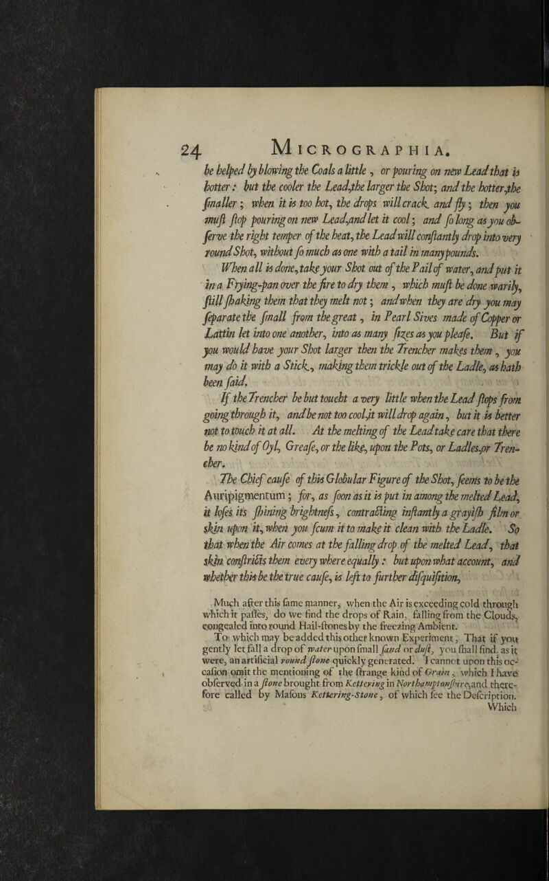 be helped by blowing the Coals a little, or pouring on new Lead that h hotter: but the cooler the Lead,the larger the Shot; and the hotter,the fmaller; when it vs too hot, the drops will crack, and fly; then you muft flop pouring on new Lead,and let it cool; and fo long as you ob¬ serve the right temper of the heat, the Lead willconflantly drop into very round Shot, without fo much as one with a tail in many pounds. When all is done, take your Shot out of the P ail of water, and put it in a Frying-pan over the fire to dry them , which mujl be done warily, fill Jhakjng them that they melt not; and when they are dry you may feparatethe jmall from the great, in Pearl Sives made of Copper or Lattin let into one another, into as many fizes as you pleafe. But if you would have your Shot larger then the Trencher makes them, you may do it with a Stick., making them trickle out of the Ladle, as hath been faid. > If theTrencher be but toucht a very little when the Lead flops from going through it, and be not too coolft will drop again, but it vs better not to touch it at all. At the melting of the Lead take care that there be no kind of Oyl, Greafe, or the like, upon the Pots, or Ladles,or Tren¬ cher. The Chief caufe of this Globular Figure cf the Shot, jeems to be the Awipigmentum; for, as foon as it is put in among the melted Lead, it kfes its finning brightnefs, contracting inflantly a grayifh film or skin upon it, when you fcum it to make it clean with the Ladle. So that when the Air comes at the falling dr op cf the melted Lead, that skin conftrifts them every where equally: but upon what account, and whether this be the true caufe, is left to further difquifltion. Much after this fame manner, when the Air is exceeding cold through which it paflfes, do we find the drops of Rain, falling from the Clouds, congealed into round Hail-ftonesby the freezing Ambient. To which may be added this other known Experiment, That if yovt gently let fall a drop of water fmall fand or duft} you (hall find, as it were, an artificial round ftone quickly generated. I cannot upon this oc- cafion omit the mentioning of the ftrange kind of Grain, which {have obfervqd in a ftone brought from Kettering in Northaniptanftnr^ and there¬ fore called by Mafons Kettering-Stone, of which fee the Defcription. Which