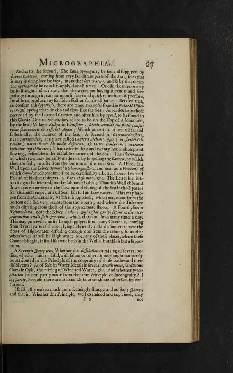 / Micrographia. And as to the Second , The fame Spring may be fed and fupplyed by divers Caverns, coming from very far diftant parts of the Sea , fo as that it may in one place be high, in another low water 5 and lb by that means the Spring may be equally fupply’d at all times. Or elfe the Cavern may be fo ftraight and narrow, that the water not having lb ready and free paflage through it, cannot upon fo fhort and quick mutations of prellure, be able to produce any lenfible effeft at fuch a diftance* Befides that\ to confirm this hypothecs, there are many Examples found in Natural Hijlo- rianspi Springs that do ebb and flow like the Sea : As particularly,thole recorded by the Learned Camden, and after him bySpeed,to be found in this IJland: One of which,they relate to be on the Top of a Mountain, by the fmall Village Kilken in Flintjhire 3 Maris amulus qui fiatis tempo- ribas fuas evomit & reforbet Aquas 5 Which at certain times rifeth and falleth after the manner of the Sea. A Second in Caermardenjhire, near Caermarden, at a place called Cantred Bichan 5 Qui ( ut feribit Gi- raldus) naturali die bis undis deficiens, & toties exuberans , marinas imitatur injlabilitates , That twice in four and twenty hours ebbing and flowing, refembleth the unftable motions of the Sea* The Vhammena of which two may be eafily made out, by fuppofing the Cavern3 by which they are fed , to arife from the bottom of the next Sea* A Third, is a Well upon the River Ogmore in Glamorganjhire, and near unto Newton, of which Camden relates himfelf to be certified,by a Letter from a Learned Friend of his that obferved it. Eons abejl hinc, &c. The Letter is a little too long to be inferted3but the fubftance is this 5 That this Well ebbs and flows quite contrary to the flowing and ebbing of the Sea in thole parts: for- ’tis almoft empty at Full Sea, but full at Low water. This may hap¬ pen from the Channel by which it is fupplied , which may come from the bottom of a Sea very remote from thole parts, and where the Tides are much differing from thofe of the approximate fhores. A Fourth, lies in Wejlmorland, near the River Loder 5 Qui injlar Euripi fepius in die red• procantibus undis fluit & ref/uit, which ebbs and flows many times a day* This may proceed from its being fupplyed from many Channels, coming from leveral parts of the Sea, lying lufficiently diftant afunder to have the times of High-water differing enough one from the other 5 lo as that whenfoever it lhall be High water over any of thofe places, where thele Channels begin, it lhall likewife be fo in the Well 5 but this is but a fuppo-4 fition, A Seventh Query was. Whether the diffolution or mixing of feveral bo** dies, whether fluid or folid,with laline or other Liquors,might not partly be attributed to this Principle of the congruity of thofe bodies and their diflolvents} As of Salt in Water,Metals in feveral Menjiruums, Un&uous Gums in Oyls, the mixing of Wine and Water, And whether preci¬ pitation be not partly made from the lame Principle of Incongruity ? I fay partly, becaule there are in fome Dillblutions,fome other Caufes con¬ current. I lhall laftly make a much more feemingly ftrange and unlikely Query 5 and that is, Whether this Principle, well examined and explained, may F 2 not