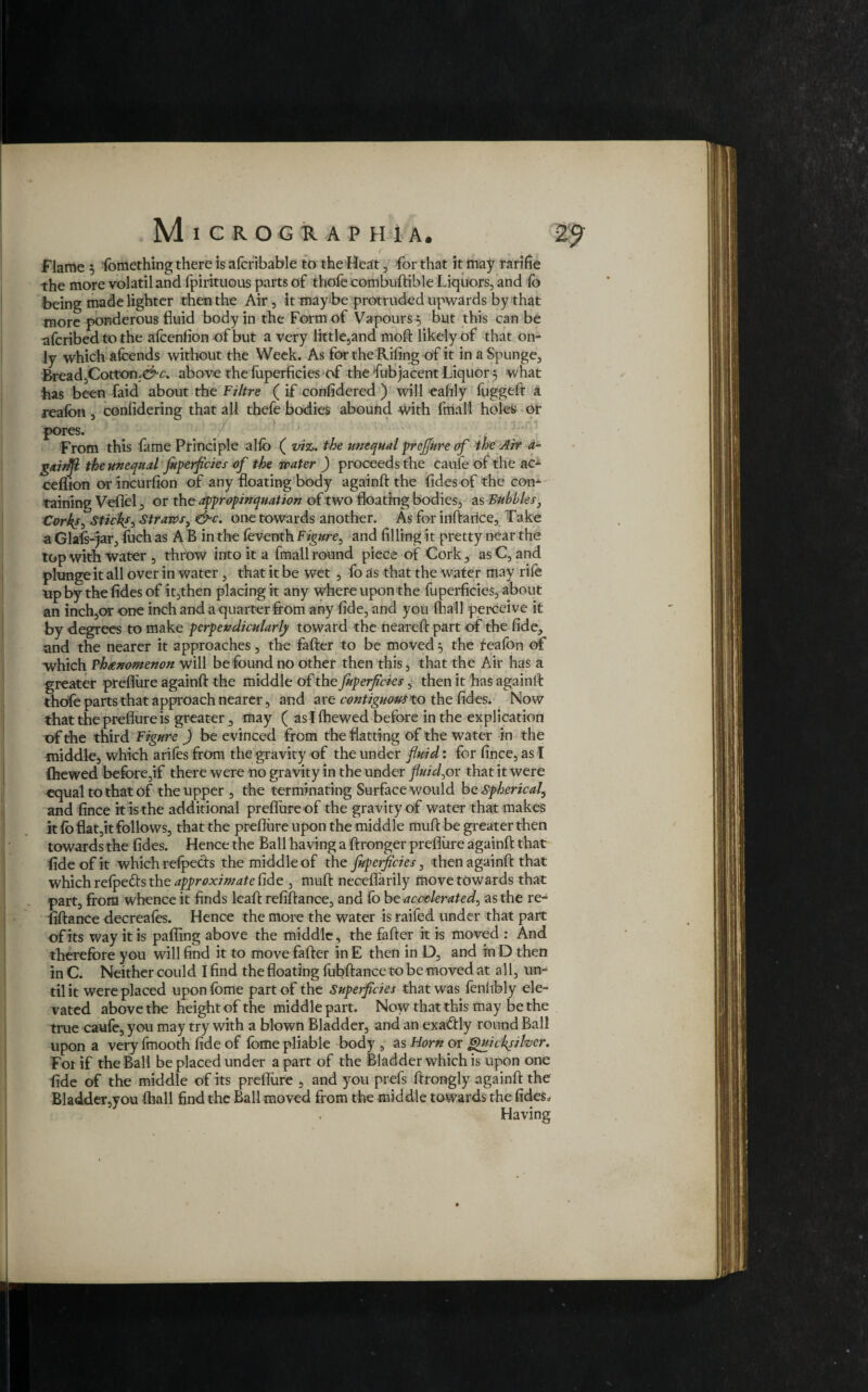 Flame 5 fbmething there is alcribable to the Heat, for that it may rarifie the more volatil and fpirituous parts of thofe combuftible Liquors, and fo being made lighter then the Air, it may be protruded upwards by that more ponderous fluid body in the Form of Vapours 5 but this can be afcribed to the afcenfion of but a very little,and moft likely of that on¬ ly which afcends without the Week. As for the Riling of it in a Spunge, Bread,Cotton;c^r. above the foperficies of the fubjacent Liquor} what has been faid about the Filtre ( if considered ) will eahly fuggeft a realbn , conlidering that all thefe bodies abound with filial! holes or pores. 7 From this fame Principle allb ( viz. the unequal prefjure of the Air a~ gainjl the unequal Juperficies of the water ) proceeds the caufe of the ac- ceflion or incurfion of any floating body againft the lides of the con¬ taining Veflel, or the appropinquation of two floating bodies, as Bubbles, Corks, Sticks^ Straws, &c. one towards another. As for inftarice, Take a Glafs-jar, fuch as A B in the feventh Figure, and filling it pretty near the top with water , throw into it a fmall round piece of Cork, as C, and plunge it all over in water, that it be wet , fo as that the water may rife up by the lides of it,then placing it any where upon the fuperficieS, about an inch,or one inch and a quarter from any fide, and you (hall perceive it by degrees to make perpendicularly toward the neareft part of the fide, and the nearer it approaches, the fafter to be moved, the teafon of which Phenomenon will be found no other then this, that the Air has a greater preflure againft the middle of the Juperficies, then it has againft thofe parts that approach nearer, and are contiguous to the lides. Now that the preflure is greater, may ( as I Shewed before in the explication of the third Figure ) be evinced from the flatting of the water in the middle, which ariles from the gravity of the under fluid: for fince, as I (hewed before,if there were no gravity in the under fluid)or that it were equal to that of the upper , the terminating Surface would be Spherical, and fince it is the additional preflure of the gravity of water that makes it fo flat,it follows, that the preflure upon the middle muft be greater then towards the lides. Hence the Ball having a ftronger preflure againft that fide of it which relpects the middle of the Juperficies, then againft that which relpe&s the approximate fide , muft necefl'arily move towards that part, from whence it finds leaft refiftance, and fo be accelerated, as the re- fiftance decreafes. Hence the more the water is raifed under that part of its way it is pafling above the middle, the fafter it is moved : And therefore you will find it to move fafter in E then in D, and in D then in C. Neither could I find the floating fubftance to be moved at all, un¬ til it were placed uponlome part of the Superficies that was lenlibly ele¬ vated above the height of the middle part. Now that this may be the true caufe, you may try with a blown Bladder, and an exa&ly round Ball upon a very fmooth fide of lome pliable body , as Horn or Quicksilver. For if the Ball be placed under apart of the Bladder which is upon one fide of the middle of its preflure , and you prefs ftrongly againft the Bladder,you (hall find the Ball moved from the middle towards the fides* Having