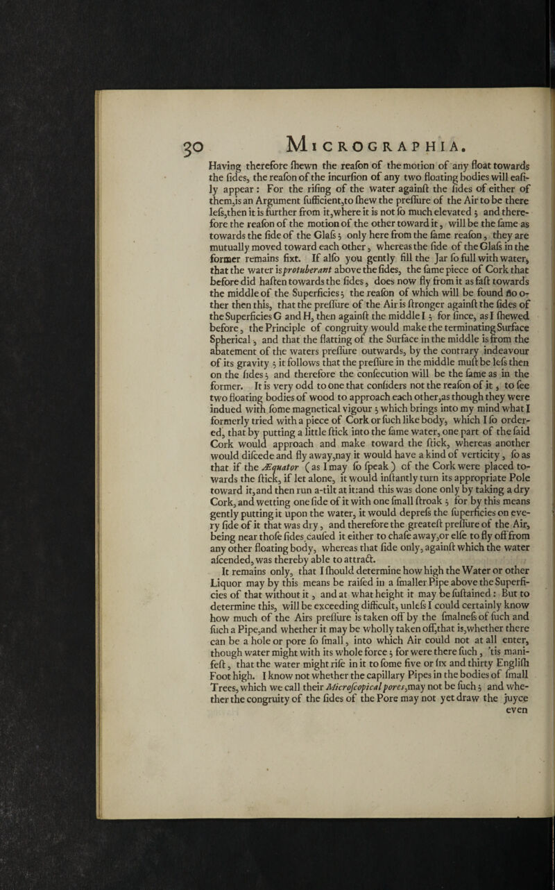 3° Having therefore Ihewn the reafon of the motion of any float towards the fides, the reafon of the incurfion of any two floating bodies will eafi- ly appear : For the rifing of the water againft the fides of either of them,is an Argument fufficient,to (hew the preflure of the Air to be there lefs,then it is further from it,where it is not lb much elevated 5 and there¬ fore the reafon of the motion of the other toward it, will be the lame as towards the fide of the Glafs * only here from the fame reafon, they are mutually moved toward each other, whereas the fide of the Glafs in the former remains fixt. If alfo you gently fill the Jar fo full with water* that the water iprotuberant above the fides, the fame piece of Cork that before did haften towards the fides, does now fly from it as faft towards the middle of the Superficies 5 the reafon of which will be found flo o* ther then this, that the preflure of the Air is ftronger againft the fides of the Superficies G and H, then againft the middle 15 for fince, as I Ihewed before, the Principle of congruity would make the terminating Surface Spherical, and that the flatting of the Surface in the middle is from the abatement of the waters preflure outwards, by the contrary indeavour of its gravity 5 it follows that the preflure in the middle muft be lefs then on the fides 5 and therefore the confecution will be the fame as in the former. It is very odd to one that confiders not the reafon of it * to fee two floating bodies of wood to approach each other,as though they were indued with fome magnetical vigour * which brings into my mind what I formerly tried with a piece of Cork or fuch like body* which Ifo order¬ ed, that by putting a little ftick into the fame water, one part of the faid Cork would approach and make toward the ftick, whereas another would difoede and fly away,nay it would have a kind of verticity, fo as that if the *Equator ( as I may fo fpeak ) cf the Cork were placed to¬ wards the ftick, if Jet alone, it would inftantly turn its appropriate Pole toward it,and then run a-tilt at it:and this was done only by taking a dry Cork, and wetting one fide of it with one fmall ftroak 5 for by this means gently putting it upon the water, it would deprefs the foperficies on eve¬ ry fide of it that was dry, and therefore the greateft preflure of the Air* being near thofe fidescaufed it either to chafe away,or elfe to fly off from any other floating body, whereas that fide only, againft which the water afoended, was thereby able toattrad. It remains only, that I Ihould determine how high the Water or other Liquor may by this means be raifed in a fmaller Pipe above the Superfi¬ cies of that without it, and at what height it may be foftained: But to determine this, will be exceeding difficult, unlefs I could certainly know how much of the Airs preflure is taken off by the fmalnefs of fuch and foch a Pipe,and whether it may be wholly taken off,that is,whether there can be a hole or pore fo fmall, into which Air could not at all enter, though water might with its whole force * for were there fiich, ’tis mani- feft, that the water might rife in it to fome five or fix and thirty Englifh Foot high. I know not whether the capillary Pipes in the bodies of fmall Trees, which we call their Microjcopicalpores not be foch * and whe¬ ther the congruity of the fides of the Pore may not yet draw the juyce even