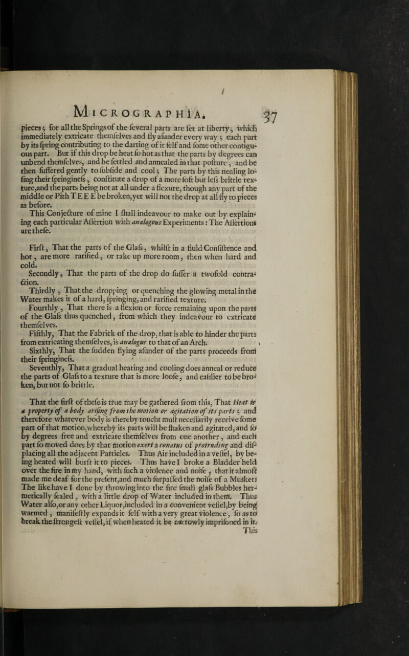 / MlCROGRAPHiA. pieces} for all the Springs of the feveral parts are fet at liberty, which immediately extricate themfelves and fiy afunder every way } each part by its fpring contributing to the darting of it felf and feme other contigu¬ ous part. But if this drop be heat fb hot as that the parts by degrees can unbend themfelves, and be fettled and annealed in that pofture , and be then fiiffered gently to fubfide and cool} The parts by this nealing lo- fing their fpringinefs, conftitute a drop of a more loft but lefs brittle tex¬ ture,and the parts being not at all under a flexure, though any part of the middle or Pith T E E E be broken,yet will not the drop at all fly to pieces as before. This Conjedfure of mine I fhall indcavour to make out by explain¬ ing each particular Aflertion with analogous Experiments: The Afiertions are thefe. Firft, That the parts of the Glafs, WhilfT in a fluid Confidence and hot, are more rarified, or take up more room, then when hard and cold. Secondly , That the parts of the drop do fuffer a twofold contra¬ ction. Thirdly , That the dropping or quenching the glowing metal in the Water makes it of a hard, fpringing, and rarified texture. Fourthly , That there is a flexion or force remaining upon the parts of the Glad thus quenched, from which they indeaVour to extricate themfelves. Fifthly, That the Fabritk of the drop, that is able to hinder the parts from extricating themfelves, is analogus to that of an Arch. Sixthly5 That the fudden flying afunder of the parts proceeds from their fpringinefs. Seventhly, That a gradual heating and cooling does anneal or reduce the parts of Glafs to a texture that is more loofe, and ealilier to be bro¬ ken, but not fo brittle. That the firft: of thefe is tfue may be gathered from this, That Heat if a property of a body atifing from the motion or agitation of its parts } and therefore whatever body is thereby toucht muff neceflarily receive fome part of that motion.whereby its parts will be fhaken and agitated, and fo by degrees free and extricate themfelves from one another , and each part fo moved does by that motion exert a conatus of protruding and dip placing all the adjacent Particles. Thus Air included in a vefiel, by be¬ ing heated will burft it to pieces. Thus have I broke a Bladder held over the fire in my hand, with fuch a violence and noife , that it almoft made me deaf for the prefent,and much furpafl'ed the noife of a Musket: The like have I done by throwing into the fire final! glafs Bubbles her¬ metically fealed, With a little drop of Water included in them. Thus Water alfo,orany other Liquor,included in a convenient vefiefby being warmed , manifefily expands it felf with a very great violence, fbasto break the ftrongeft vefiel, if when heated it be narrowly imprifbned in it; This