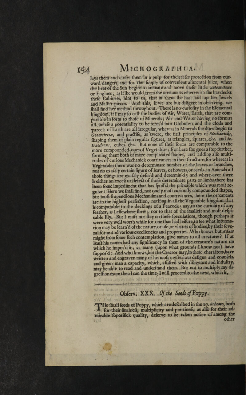 lays thertl and clofes them in a pulp for their fafcr prote&ion from out¬ ward dangers-, and for the fupply of convenient alimental juice, when the heat of the Sun begins to animate and move thefe little automatons or Engines, as if (he would,from the ornaments wherewith (hehasd:eckt thefe Cabinets, hint to us, that in them (he has laid up her Jewels and Mafter-pieces. And this, if we are but diligent in obferving, we fhall find her method throughout. There is no curiofity in the Elemental kingdom, if I may fo call the bodies of Air, Water, Earth, that are com¬ parable in form to thofe of Minerals5 Air and Water having no form al all,unlefs a potentiality to be form’d into Globules 5 and the clods and parcels of Earth are all irregular, whereas in Minerals fhe does begin to Geometries and pra&ife, as ’twere, the firft principles of Mechanic4r, fhaping them of plain regular figures, as triangles, fquares, &c. and te- traedrons, cubes, &c. But none of their forms are comparable to the more compounded ones of Vegetables $ For here fhe goes a ftep further, forming them both of riiOre complicated ftiapes, and adding alfo multi¬ tudes of curious Mechanick contrivances in their ftru&ure^for whereas in Vegetables there was no determinate number of the leaves or branches, nor no exactly certain figure of leaves, or flowers,or feeds, in Animals all thofe things are exa&ly defin’d and determin’d, and where-ever there Is either an excels or defeat of thofe determinate parts or limbs,there has been feme impediment that has fpoil’d the principle which was raoft re¬ gular : Here welhallfind,not onely moftcuriouflycompounded ftiapes, but moft ftupendious Mechanifins and contrivances, here the ornaments are in the higheft perfe&ion, nothing in all the Vegetable kingdom that is comparable to the deckings of a Peacock, nay,to the curiofity of any feather^ as I elfewhere (hew 5 nor to that of the fmalleft and moft dcfpj- cable Fly. But I muft not ftay on thefe lpeculations, though perhaps it were very well worth while for one that had leilure,to fee what Informa¬ tion may be Iearn’d of the nature,or ufe,or virtues of bodies,by their feve- ral forms and various excellencies and properties. Who knows but Adant might from feme fuch contemplation, give names to all creatures? If at leaft his names had any fignificancy in them of the creature’s nature on which he impos’d it 5 as many (upon what grounds I know not) have fuppos’d: And who knows,but the Creator may,in thofe chara&ersjhave written and engraven many of his moft myfterious defigns and counfels* and given man a capacity, which, aflifted with diligence and uiduftry, may be able to read and underftand them. But not to multiply my di- greflion more then I can the time, 1 will proceed to the next, which is. .. Obfcrv. XXX. Of the Seeds 4 Poppy. .Ibtfl-in-' • • •/ ■ ■ !,> : A ':l,; -•*' other