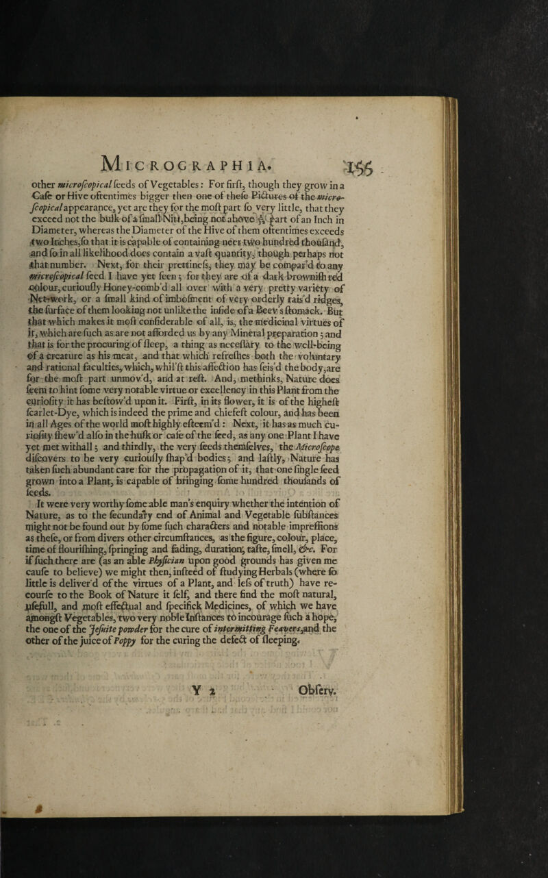 other Microfcopical feeds of Vegetables: For firft, though they grow in a Cafe or Hive oftentimes bigger then one of thefe Figures of the wicre- fcopicalappearance, yet are they for the moff part fo very little, that they exceed not the bulk of a fmall Nit-t,being not above part of an Inch in Diameter, whereas the Diameter of the Hive of them oftentimes exceeds f wo Inches,fo that it is capable of containing ncer tvvo hundred thoufand, and fo in all likelihood does contain a vaft quantity, though perhaps not sthat number. Next, for their prettinefs, they may be compar’d to any mcrcfcopical feed I have yet feen$ for they are of a dark brownifh red x&lour, curioufly Honey-combd all over with a very pretty variety of Net-work, or a fmall kind of imboftnent of very orderly raisd ridges, the furface of them looking not unlike the infide of a Beev’s ftomack. But that which makes it moft confiderable of all, is, the medicinal virtues of if, which are fuch as are not afforded us by any Mineral preparation 5 and that is for the procuring of deep, a thing as neceflary to the well-being of a creature as his meat, and that which refrefties both the' voluntary and rational faculties, which, whifft this affe&ion has feisd the body,are for the mod: part unmovd, and at reft. And, methinks, Nature does leem to hint fome very notable virtue or excellency in this Plant from the curiofity it has beftow’d upon it. Firft, in its flower, it is of the higheft fcarlet-Dye, which is indeed the prime and chiefeft colour, and has been in all Ages of the world moft highly efteenfd: Next, it has as much cu¬ riofity Ihewd alfo in the hulk or cafe of the feed, as any one Plant I have yet met withall 5 and thirdly, the very feeds themfelves, the Microfcope difeovers to be very curioufly Ihap’d bodies ^ and laftly. Nature has taken fuch abundant care for the propagation of it, that one fibgle feed grown into a Plant, is capable of brihging fome hundred thousands of feeds. ‘ > I' It were very worthy fome able man’s enquiry whether the intention of Nature, as to the fecundary end of Animal and Vegetable fobftances inight not be found out by fome fuch chara&ers and notable impreffions as thefe, or from divers other circumfrances, as the figure, colour, place, time of flourilhing, Ipringing and fading, duration', tafte, fmell, <&c. For if fuch there are (as an able Phyficiun upon good grounds has given me caufe to believe) we might then, indeed of ftudying Herbals (where fo little is deliver d of the virtues of a Plant, and lefs of truth) have re- courfe to the Book of Nature it felf, and there find the moft natural, jjfeftill, and moft effectual and Ipecifick Medicines, of which we have agiongft Vegetables, two very noble Inftarices to incourage foch a hope, the one of the JeJuite powder for the cure of intermitting Feavers^xxd. the other of the juice of Poppy for the curing the defeat of fleeping. Y % Obfcrv, /