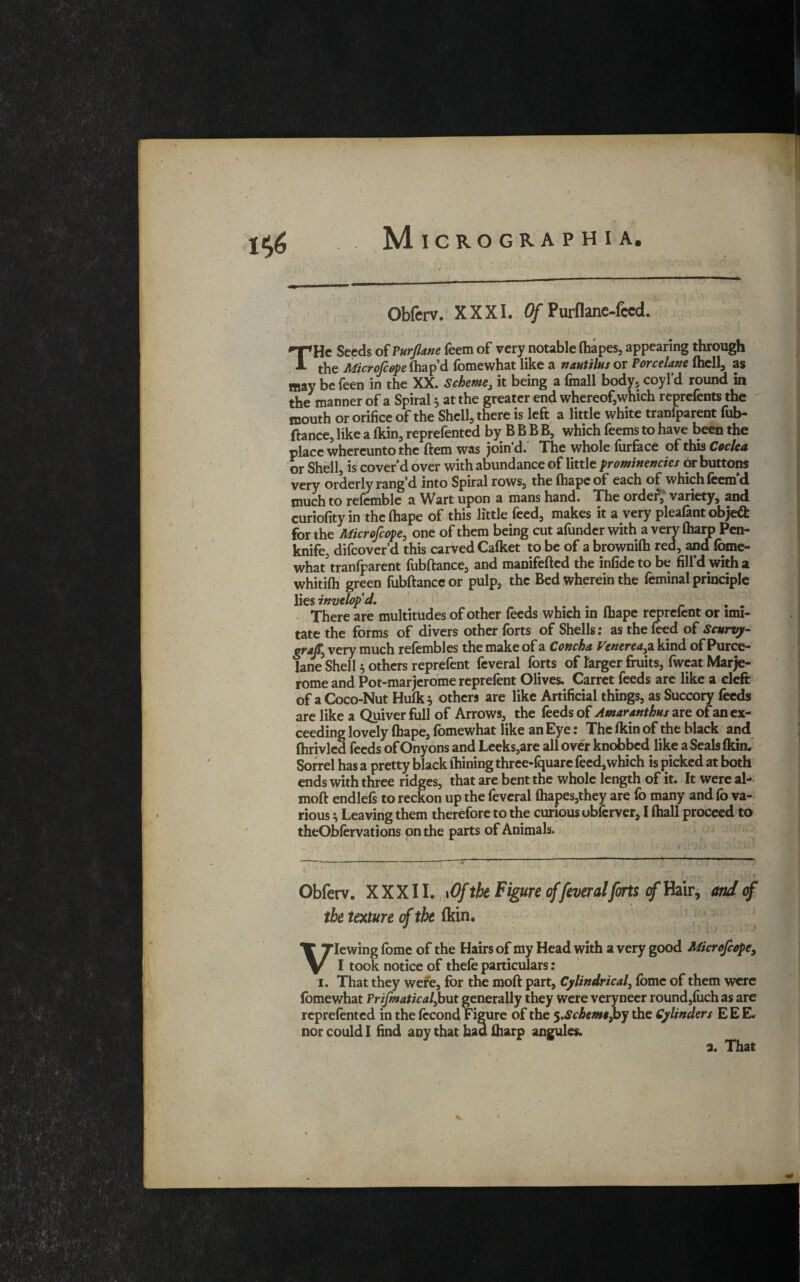 Obferv. XXXI. Of Purflane-feed. THc Seeds of Purjlane feem of very notable fhapes, appearing through the Microfcope fhap’d fomewhat like a nautilus or Porcelane (hell, as may be feen in the XX. Scheme, it being a (mail body, coyl’d round in the manner of a Spiral * at the greater end whereof,which reprefents the mouth or orifice of the Shell, there is left a little white tranfparent fub¬ ftance, like a fkin, reprefented by B B B B, which feems to have been the place whereunto the ftem was join'd. The whole furface of this Cockd or Shell, is cover’d over with abundance of little prominencies or buttons very orderly rang’d into Spiral rows, the fhape of each of which feem d much to refemble a Wart upon a mans hand. The order; variety, and curiofity in the fhape of this little feed, makes it a very pleafant object for the Microfcope, one of them being cut afunder with a very fliaro Pen¬ knife, difeover’d this carved Calket to be of a brownifii red, and fome¬ what5 tranfparent fubftance, and manifefted the infide to be fill’d with a whitifh green fubftance or pulp, the Bed wherein the feminal principle lies invelop’d. There are multitudes of other feeds which in fhape reprefent or imi¬ tate the forms of divers other forts of Shells: as the feed of Scurvy- graft, very much refembles the make of a Concha Venerea,a kind of Puree- lane Shell 5 others reprefent feveral forts of larger fruits, fweat Marje- rome and Pot-marjerome reprefent Olives. Carret feeds are like a eleft of a Coco-Nut Hufk* others are like Artificial things, as Succory feeds are like a Quiver full of Arrows, the feeds of Amaranthus are of an ex¬ ceeding lovely fhape, fomewhat like an Eye: The fkin of the black and fhrivled feeds of Onyons and Leeks,are all over knobbed like a Seals fkin. Sorrel has a pretty black lhining three-fquare feed,which is picked at both ends with three ridges, that are bent the whole length of it. It were al- moft cndlefs to reckon up the feveral fhapes,they are fo many and (b va¬ rious , Leaving them therefore to the curious ubferver, I fhall proceed to theQbfervations on the parts of Animals. '*'10 > \ V • f Obferv. XXXII. 1 Of the Figure offeveralforts of Hair, and cf the texture of the (kin. Viewing fome of the Hairs of my Head with a very good Microfcope, I took notice of thefe particulars: 1. That they were, for the moft part, Cylindrical, fome of them were fomewhat Prifmatical,but generally they were veryneer round,fuch as are reprefented in the fccond Figure of the ^.Schem»,by the Cylinders EEE. nor could I find any that had ftiarp angules. 2. That *