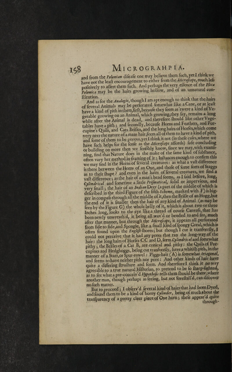 M.ICROGRAHP I A. and from the Tohnian difeafe one may believe them fuch, yet I think we have not the lead encouragement to either from the Alicrofcope,rmch lets pofitively to affert them fuch. And perhaps the very effence of the Phc* Ptlenica may be the hairs growing hollow, and of an unnatural con- Andas for the Analogic, thoughl am apt enough to think that the hair? of feveral Animals may be perforated fomewhat like a Cane, or at leak have a kind of pith in them,firk,becaufe they feem as twere a kind of Ve¬ getable growing on an Animal, which growing,they lay, remains a long while after the Animal is dead, and therefore Ihould like other Vege¬ tables have a pith j and fecondly,becaufe Horns and Feathers and Por¬ cupine’s Quils, and Cats Brilles,and the long hairs of Horfes,which come very neer the nature of a mans hair,feem all of them to have a kind of pith, and fome of them to be porous,yet I think it not (m thefe cafes, where we have fuch helps for the fenfe as the Microscope affords) fafe concluding or building on more then we fenfibly know, fince we may,with exami¬ ning find that Nature does in the make of the fame kind offubkance, often vary her method in fram^g of it .^nk^nces pnoughto confirm this we may find in the Horns of feveral creatures: as what a vak difference is there between the Horns of an Oxe, and thofe of fome forts of Staggs as to their fhape > and even in the hairs of feveral creatures, we find a vak difference, as the hair of a man s head feems, as I faid before, long. Cylindrical and fometime a little rrifmatical, folid or impervious, and very frnall * the hair of an Indian Dec r (apart of the middle of which is deferibed in the third Figure of the fiftffScheme, marked with F) is big¬ ger in compafs through all the middle of it,then the Brifle of an Hogg,but the end of it is finalier then the hair of any kind of Animal (as may be feen by the Figure G) the whole belly of it, which is about two or three Inches long, looks to the eye like a thread of courfe Canvafs, that has been newly unwreath’d, it being all wav d or bended to and fro, much after that manner, but through the Microfcope it appears all perforated from fide to fide,and Spongie, like a fmall kind of fpongy Coral, which is often found upon the Engli/hthores? but though I cut it tranfverfly, I could not perceive that it had any pores that ran the long-way pi the hair: the long hairs of Horfes CC and D, feem Cylindrical*^ fpmpwhat pithy 5 the Brides of a Cat B, arc conical and pithy: the Quijs of Por¬ cupines and Hedghoggs, being cut tranfverlly, have? whitiki pith, in the manner of a Starr,or Spur-rowel: Piggs-hair (A) is fomewhatrigonal, and feems to have neither pith nor pore: And other kinds ot hair have quite a differing krufture and form. And therefore I think it no way agreeable to a true natural Hikorian, to pretend to be fo kiarp-fighted, as to fee what a pre-conceiv’d Hypothecs tells them (hould be there,where another man, though perhaps as feeing, but not forekall d, can dilcover n°Bmto1proceed * I obferv’d feveral kind of hairs that had been Dyed, and found them to be a kind of horny Cylinder, being of much about the tranfparency of a pretty cleer piece of Oxe horn 3 thefe appear^quite