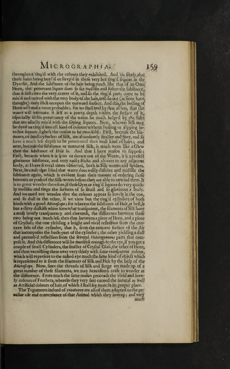 * ; i • . I , • i « throughout ‘ting’d with the colours they exhibited. And ’tis likely,that thofe hairs being boy I’d or fteep’d in thofe very hot ting’d liqpors in the Dy e-fat, And the fubftance of the hair being much like that.of itn Oxes, Horn, the penetrant liquor does fo far mollifie and foften the fubftance, that it finks into the very center of it, andfo the ting’d parts come to be mix’d and united with the very body of the hair,and do not (as feme haver thought) Only ftick on upon the outward furface. And this,the boiling of Horn will make more probable 3. for we (hall find by that a&ion, that the water will insinuate it felf to a pretty depth within the furface of it, especially if this penetrancy of the water be much helped by the Salts that are ufually mix’d with the Dying liquors. Now, whereas Silk may be dyed or ting’d into all kind of colours without boiling Or dipping in¬ to hot liquors, I ghefs the reafort to be two-fold: Firft, becaufe the fila¬ ments, or fmali cylinders of Silk, are abundantly (mailer and finer, and fo have a much lels depth to be penetrated then moft kind of hairs 3 and next, becaufe the fubftance or matter of Silk, is much more like a Glew then the fubftance of Hair is. And that I have reafon to fuppofe * Firft, becaufe when it is fpun or drawn out of the Worm, it is a perfect glutinous fubftance, and very eaftly fticks and cleaves to any adjacent body, as I have feveral times obferved, both in Silk-worms and Spiders. Next, becaufe t^at I find that water does eafily diftolve and mollifie the fubftance again, which is evident from their manner of ordering thofe bottoms or pods of the Silk-worm before they are able to unwind them, ft is no great wonder therefore,if thofeDyes or ting’d liquors do very quick¬ ly mollifie arid tinge the furfaces of fo fmali and fo glutinous a body. And we need not wonder that the colours appear fo lovely in the one, and fb dull in the other, if we view but the ting’d cylinders of both kinds with a good Microscope 3 for whereas the fubftance of Hair,at beft,is but a dirty dufkifb white feme what tranfparent, the filaments of Silk have a moft lovely tranfparency and cleernefs, the difference between thofe two being not much lels then that between a piece of Horn, and a piece of Cryftal 3 the one yielding a bright and vivid refle&ion from the con¬ cave fide of the cylinder, that is, from the concave furface of the Air that incompafles the back-part of the cylinder 3 the other yielding a dull and perturb’d reflexion from the feveral Heterogeneous parts that com- pofe it. And this difference will be manifeft enough to the eye.if you get a couple of fmali Cylinders, the fmaller of Cryftal Glafs,the other of Horn, and then varnifhing them over very thinly with feme tranfparent colour, Which will reprefent to the naked eye much the fafne kind of obje& which isreprefented to it from the filaments of Silk and Hair by the help of the Microfcope. Now, fince the threads of Silk and Serge are made up of a great number of thefe filaments, we may henceforth Ceafe to wonder at the difference. From much the fame reafon proceeds the vivid and love¬ ly colours of Feathers, wherein they very farr exceed the natural as well as Artificial colours of hair,of Which I fhallfay more in its proper place. The Teguments indeed of creatures are all of them adapted to the pe-
