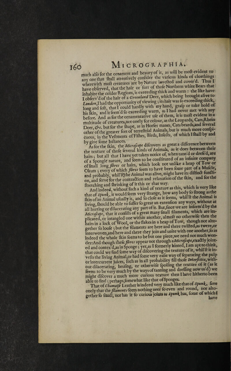 much alfo for the ornament and beauty of it, as will be moft evident to Zone that (hall attentively confider the various kinds of cloathing wherewith moft creatures are by Nature inverted and cover d. Thus I have obferved, that the hair or furr of thofe Northern white Bears that inhabite the colder Regions, is exceeding thick and warm: the: hke have I obferv’d of the hair of a Greenland Deer, which being brought alive to London^ had the opportunity of viewing} itshair was fo exceeding thic, lone and foft, that I could hardly with my hand, grafp or take hold of his lkin and it feem’d fo exceeding warm, as I had never met with any before.3 And as for the ornamentative ufe of them, it is moft evident m a multitude of creatures,not onely for colour, as the Leopards, Cats,Rhein Deer &c. but for the ftiape, as in Horfesmanes, Cats beards,and feveral other of the greater fort of terreftrial Animals, but is muchmore confpi- cuous, in the Veftments of Fifties, Birds, Infers, of which I (hall by and b> As for^Xe^n,3 the Microfcope difcovers as great a difference between the texture of thofe feveral kinds of Ammah, as it does between their hairs • but all that I have yet taken notice of, when tann d or drefs d, are ofT Sponglcnature, and Lm to be conftituted of an infin.tecotn^ny of fmall long® res or hairs, which look not unlike a heap of Tow or Okum ; everyif which fibres feem to have been feme Part.°f aNJ^> and probably, whil^the Animal was alive, might have its diftinft fan&- on and fcrvcforthe contraction and relaxation of the lkin, and for the flretching and flirinking of it this or that way. And indeed, without fuch a kind of texture as this, which is very like that of it would feem very ftrange, how any bo^^°”g.fis*h5 fkin of an Animal ufually is, and fo clofe as it feems, whil ft the Animal is living, Ihould be able to fuffer fo great an extenfion any ways, without* all hurting or dilacerating any part of it. But,fince we are informdbythe Micrqfcoic, that it confifts of a great many fmall filaments, which are im¬ plicated, or intangled one within another, almoft no otherwife then the hairs in a lock of Wool, or the flakes in a heap ofTow, though not alto¬ gether fo loofe 5 but the filaments are here and there twilled,as twere,or interwoven,and here and there they join and unite with one another,fo as indeed the whole lkin feems to be but one piece,we need not much won¬ der: And though thefe#m appear not through 3M,crtfeepe,™&ly pm- ed and contex d,as in Sponge 5 yet,as I formerly hinted, lam apt to think, that could we find feme way of difeovenng the texture ofi^ whil ft it n- vefts the living Animator had feme very eafie way of feparating the pulp or intercurrent juices, fuchas in all probability fill thoe erj 1 , out dilacerating, brufing, or otherwife fpoiling the texture of it (as it feems to be very much by the ways of tanning and dreffing now us d) we might difeover a much more curious texture then I have hitherto been able to find ^ perhaps,fomewhat like that of Sponges. , r That of chamoifi Leather is indeed very much like that of Spun^ lave onely that filaments feem nothing neer lb even and round, nor alto¬ gether fo fmall, nor has it fo curious joints as has, fome of which I