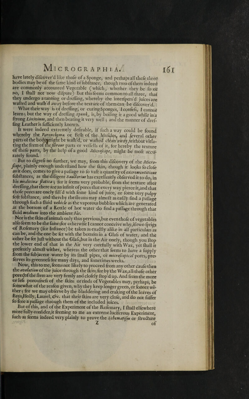 have lately difeover’d like thofe of a Sponge, and perhaps all thefe three* bodies may be of the fame kind offubftance, though two of them indeed are commonly accounted Vegetable ( which , whether they be fo ol4 no, I (hall not now difpute) Eut this leems common to all three, that they undergo a tanning or drefling, whereby the interfpers’d juicesare wafted and waftfd away before the texture of them can be difeover’d. What their way is of dreffing, or curing Sponges, Iconfefs, I cannot learn 3 but the way of dreiling Spunky is, by boiling it a good while in a fing Leather is fufficiently known. It were indeed extremely defirable, if fuch a way could be found whereby the Parenchyma or tiefh of the Mufcles, and dbveral other pdfts of the bodyjmight be waftfd, or wafted1 cldan away,without vitia¬ ting the form of thqfibrous parts or veflells of it, for hereby the texture of thofe parts, by the help of a good Mcrofeope, might be moft accu¬ rately found. , But to digrels no further, we may, from this dilcovery of the Micro- Jcope, plainly enough underftand how the (kin, though it looks foclofe as it does, comes to give a paflage to fo vaft a quantity of cxcrementitious (ubftances, as the diligent Sauttorius has excellently obferved it to do, in his medicina fiatica ; for it feems very probable, from the texture after drefling,that there are an infinit of pores that every way pierce it,and that thofe pores are onely fill’d with fome kind of juice, or fome very pulpy foft fubftance, and thereby the fteams may almoft as eafily find a paflage through fuch a fluid vehicle as the vaporous bubbles which are generated at the bottom of a Kettle of hot water do find a paftage through that fluid medium into the ambient Air. Nor is the (kin of animals only thus pervious,but even thofe of vegetables alfo (eem to be the (ame;for otherwife I cannot conceive why,if two (prigs of Rofemary (for Inftance) be taken as exa&ly alike in all particulars as can be, and the one be let with the bottom in a Glaft of water, and the other be (et juft without the Gla(s,butin the Air onely, though you (top the lower end of that in the Air very carefully with Wax, yet (hall it prefently almoft wither, whereas the other that feems to have a fupply from the (ubjacent water by its (mall pipes, or microjcopical pores, pre<* ferves its greennefs for many days, and fometimes weeks. Now, this to me, (eems not likely to proceed from any other cau(ethen the avolation of the juice through the (kin; for by the Wax,all thofe other poresfof the ftem are very firmly and clofely ftop’d up. And from the more or left poroulheft of the (kins or rinds of Vegetables may, perhaps, be (omewhat of the reafon given, why they keep longer green, or fooner wi¬ ther; for we may oblerve by the bladdering and craking of the leaves of BaySjHolly, Laurel, &c. that their (kins are very clofe,and do not fuffer fo free a paflage through them of the included juices. But of this, and of the Experiment of the Rofemary, I (hall elfewhere more fully con(ider,it feeming to me an extreme luciferous Experiment, fuch as feems indeed very plainly to prove the Schematifm or ftru&ure 2 of