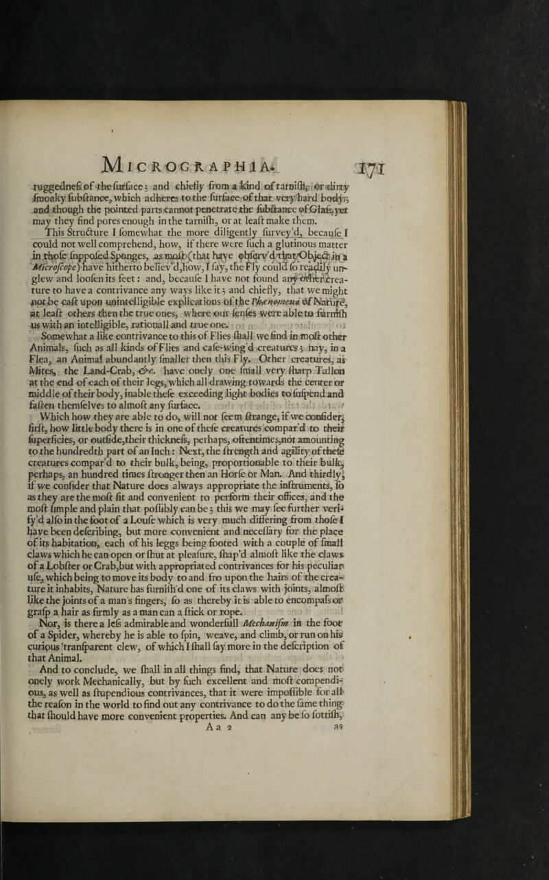ruggednefiof <hefurfacc: and chiefly frornaikind oftarnifil, ©r dirty fmoaky fubftanee, which adheres to the furface of that very hard body,3 and though the pointed parts cannot penetrate the fubftanee ©fjcjlafoycr may they find pores enough in the tarnifh, or at leaftmake them. This Stru&ure I fomevvhat the more diligently furveyjd, becaufe I could not well comprehend, how, if there were fuch a glutinous matter in thofe fuppoled Sponges, as moil:-(that have ©bferv’dtirat'Obl]e(2: in a Microjcope) have hitherto believ’d,how, T fay, the fly could lb readily ut> glew and loofen its feet: and, becaule I have not found arrf bWifcmcrea- ture to have a contrivance any ways like it 5 and chiefly, that we might not be call upon unintelligible explications of the Thcno-menn of Nature, at lead others then the true ones, where our fenfes were able to fhrrrrfh us with an intelligible, rationall and true one. Somewhat a like contrivance to this of Flies (hall we find in moft other Animals, fuch as all kinds of Flies and cafe-wing’d creatures, bay, in a Flea, an Animal abundantly fmaller then this Fly. Other creatures, as Mites, the Land-Crab, &c. have onely one fmall very fharp Tallon at the end of each of their legs, which all drawing towards the center or middle of their body, inable thefe exceeding light bodies to fufpendand fatten themfelves to almoft any furface. s / Which how they are able to do, will not feem ttrange, if we coofider, firft, how little body there is in one of thefe creatures compar’d to their luperficies, or outfide,their thicknefs, perhaps, oftentimes,not amounting to the hundredth part of an Inch: Next, the ftrength and agility of tfoefe creatures compar’d to their bulk, being, proportionable to their bulk, perhaps, an hundred times ftronger then an Horfe or Man. And third ly^ if we confider that Nature does always appropriate the inftruments, fb as they are the moft fit and convenient to perform their offices, and the moft Ample and plain that poflibly can be, this we may fee further verb fy’d alfointhefbotof aLoufewhich is very much differing from thofe I have been deferibing, but more convenient and neceflary for the place of its habitation, each of his leggs being footed with a couple of fmall claws which he can open or fhut at pleafure, ftiap’d almoft like the claws- of a Lobfter or Crab,but with appropriated contrivances for his peculiar life, which being to move its body to and fro upon the hairs of the crea¬ ture it inhabits. Nature has furnilh’d one of its claws with joints, almoft like the joints of a man s fingers, lb as thereby it is able to encompafsor gralp a hair as firmly as a man can a ftick or rope. Nor, is there a lcls admirable and wonderfull Muhanifm in the foot of a Spider, whereby he is able to fpin, weave, and climb, or run on his curious -tranfparent clew, of which I fhall fay more in the defeription of that Animal. And to conclude, we fhall in all things find, that Nature does not onely work Mechanically, but by fuch excellent and moft compendi¬ ous, as well as ftupendious contrivances, that it were impofiible for all the reafon in the world to find out any contrivance to do the fame thing that fhould have more convenient properties. And can any be fo fottifh, A a 2 as