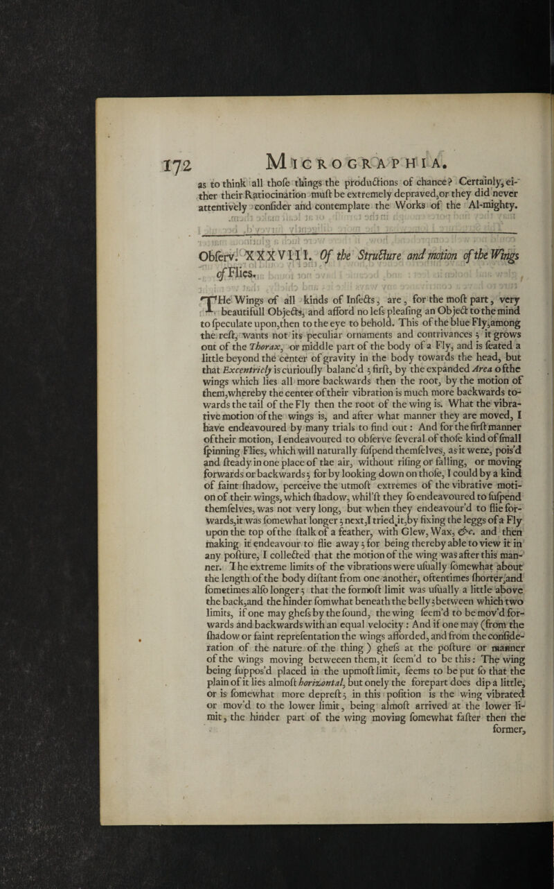 as to think all thofe things the produ&ions of chance? Certainly* ei-' ther their Ratiocination muft be extremely depraved,or they did never attentively confider and contemplate the Works of the Al-mighty. .marfl odnrn fh>jl Jn io ( i«j sib' .b'yovi 7)0 , )fir? AiDUi u.j\ in vi 3lil 9TJV or! Obferv. XXXVIII. Of the Structure and motion of the Wings -V. rfi*'’ ™ 1 -,:iV of Flics. T r! ■ ion J..U hr : i i. r: Lr > N 71 T He Wings of all kinds of Infers, are* for the moft part, very beautifull Obje&s* and afford no lefs pleating an Objeft to the mind to (peculate upon,then to the eye to behold. This of the blue Fly,among the reft, wants not its peculiar ornaments and contrivances $ it grows out of the Thorax, or middle part of the body of a Fly, and is feated a little beyond the center of gravity in the body towards the head, but that Excentricly is curioufly balanc’d $firft, by the expanded Area ofthc wings which lies all more backwards then the root, by the motion of them, whereby the center of their vibration is much more backwards to¬ wards the tail of the Fly then the root of the wing is. What the vibra- tive motion of the wings is, and after what manner they are moved, I have endeavoured by many trials to find out: And for the firft manner of their motion, I endeavoured to obferve feveral of thofe kind of (mall (pinning Flies, which will naturally fufpend themfelves, as it were, pois’d and fteady in one place of the air, without rifingor falling, or moving forwards or backwards 5 for by looking down on thofe, I could by a kind of faint fhadow, perceive the utmoft extremes of the vibrative moti¬ on of their wings, which fhadow, whil’ft they fb endeavoured to fufpend themfelves, was not very long, but when they endeavour’d to flie for- wards,it was fomewhat longer $ next,I tried^itjby fixing the leggs of a Fly upon the top of the ftalk of a feather, with Glew, Wax, &c. and then making it endeavour to flie away 5 for being thereby able to view it in any pofture, I colle&ed that the motion of the wing was after this man¬ ner. 1 he extreme limits of the vibrations were ufually fomewhat about the length of the body diftant from one another, oftentimes fhorter,and fometimes alfb longer; that the formoft limit was ufually a little above the back,and the hinder fomwhat beneath the belly 5between which two limits, if one may ghefs by the found, the wing feem’d to be mov’d for¬ wards and backwards with an equal velocity: And if one may (from the fhadow or faint reprefentation the wings afforded, and from theconfide- ration of the nature of the thing ) ghels at the pofture or manner of the wings moving betweeen them, it feem’d to be this; The wing being fuppos’d placed in the upmoft limit, feems to be put fb that the plain of it lies almoft horizontal, but onely the forepart does dip a little, or is fomewhat more depreft 5 in this pofition is the wing vibrated or mov’d to the lower limit, being almoft arrived at the lower li¬ mit 3 the hinder part of the wing moving fomewhat fafter then the former.
