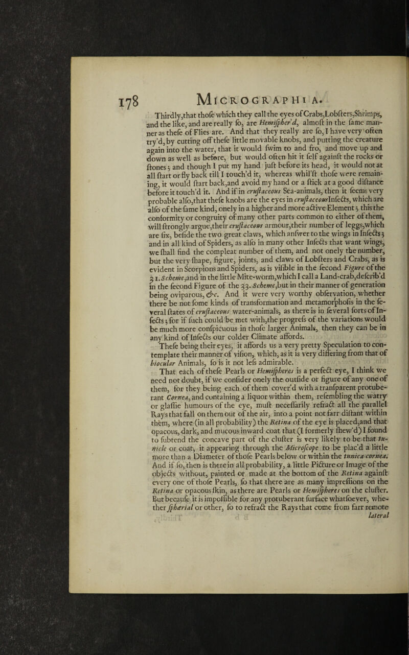 Thirdly,that thofe which they call the eyes of Crabs,Lobfters,Shrimps, and the like, and are really fo, are Hemifpherd, almcft in the fame man¬ ner as thefe of Flies are. And that they really are fo, I have very1 often try’d, by cutting off thefe little movable knobs, and putting the creature again into the water, that it would fwim to and fro, and move up and down as well as before, but would often hit it felf againft the rocks or ftones^ and though I put my hand juft before its head, it would not at all ftart or fly back till I touch’d it, whereas whifft thofe were remain¬ ing, it would ftart back,and avoid my hand or a ftick at a good diftancc before it touch’d it. And if in cruft aceous Sea-animals, then it feems very probable alfo,that thefe knobs are the eyes in cruft aceousInfetts, which are alfo of the fame kind, onely in a higher and more adlive Element 5 this the conformity or congruity of many other parts common to either of them, will ftrongly argue,their cruftaceous armour,their number of leggs,which are fix, befide the two great claws, which anfwer to the wings in Infedlss and in all kind of Spiders, as alfo in many other Infers that want wings, we (hall find the compleat number of them, and not onely the number, but the very fhape, figure, joints, and claws of Lobfters and Crabs, as is evident in Scorpions and Spiders, as is vifible in the fecond Figure of the 5 i.Schente^nA in the little Mite-worm,which I call a Land-crab,delcrib’d in the fecond Figure of the 33. Schewe,but in their manner of generation being oviparous, &c. And it were very worthy obfervation, whether there be not fome kinds of transformation and metamorphofis in the fe- veralftates of cruftaceous water-animals, as there is in feveral forts of In¬ fers 5 for if fuch could be met with,the progrefs of the variations would be much more confpicuous in thofe larger Animals, then they can be in any kind of Infedcs our colder Climate affords. Thefe being their eyes, it affords us a very pretty Speculation to con¬ template their manner of vifion, which, as it is very differing from that of biocular Animals, fo is it not lefs admirable. That each of thefe Pearls or Hemijpheres is a perfedt eye, I think we need not doubt, if we confider onely the outfide or figure of any one of them, for they being each of them cover’d with a tranfparent protube¬ rant Cornea^ and containing a liquor within them, refembling the watry or glaflie humours of the eye, muft neceflarily reffadt all the parallel Rays that fall on them out of the air, into a point not farr diftant within them, where (in all probability) the Retina of the eye is placed,and that opacous, dark, and mucous inward coat that (I formerly fhew’d) I found to fubtend the concave part of the clufter is very likely to be that tu- nicle or coat, it appearing through the Microfcope to be plac’d a little more than a Diameter of thofe Pearls below or within the tunica cornea. And if fo, then is there in all probability, a little Pidture or Image of the objedts without, painted or made at the bottom of the Retina againft every one of thofe Pearls, fo that there are as many impreffions on the Retina or opacous fkin, as there are Pearls or Hemijpheres on the clufter. But becaufe it is impolfible for any protuberant furface whatfoever, whe¬ ther fpharial or other, fo to refradt the Rays that come from farr remote lateral 1 i w JlliJL JL ^ \