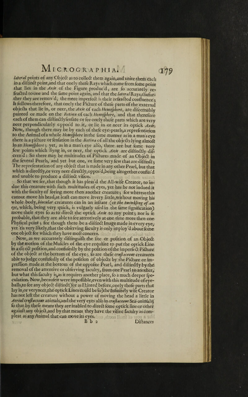 M lateral points of any Objed as to coiled them again,and unite them each in a didind point5and that onely thofe Rays which come from fome point that lies in the Axis of the Figure produc’d , are fo accurately re- fraded to one and the fame point again, and that the lateral Rays,thefur- ther they are remov’d, the more impeded is their refraded confluence 5 It follows therefore, that onely the Pidure of thofe parts of the external objeds that lie in, or neer, the Axis of each Hemifhere^ ate difcernably painted or made on the Retina of each Hewifphere, and that therefore each of them can diftindlyfenfate or fee onely thofe parts which are very neer perpendicularly oppos’d to it, or lie in or neer its optick AxiSi Now, though there may be by each of thefe eye-pearls,a reprefentation to the Animal ofa whole Hcmijphere in the fame manner as in a man’s eye there is a pidure orfenfation in the Retina of all the objeds lying almoft in an Hcmifphcre 3 yet, as in a man’s eye alfo, there are but fome very few points which liyng in, or neer, the optick Axis arediftindly did cern’d: So there may be multitudes of Pidures made of an Objed in the feveral Pearls, and yet but one, or fome very few that are didind 5 The reprefentation of any objed that is made in any other Pearl, but that which is diredly,or very neer diredly,oppos’d,being altogether confus’d and unable to produce a didind vilion. So that we fee, that though it has pleas’d the All-wife Creator, to in¬ due this creature with fuch multitudes of eyes, yet has he not indued it with the faculty of feeing more then another creature, for whereas this cannot move his head,at lead can move itvery little,without moving his whole body^bi ocular creatures can in an inftant (or the twinkling of an eye, which, being very quick, is vulgarly ufed in the fame fignification) move their eyes fo as to dired the optick Axis to any point 3 nor is it probable, that they are able to fee attentively at one time more then one Phyfical point 3 for though there be a didind Image made in every eye, yet ’tis very likely,that the obferving faculty is only imploy’d about fome one objed for which they have mod concern. Now, as we accurately didinguifh the fite or pofition of an Objed by the motion of the Mufoles of the eye requifite to put the optick Line in a diied pofition,and confufedly by the pofition ofthe imperfed Pidure of the objed at the bottom of the eye 3 fo are thefe crufaceous creatures able to judge confufedly of the pofition of objeds by the Pidure or im- predion made at the bottom of the oppofite Pearl, and didindly by the, removal of the attentive or obferving faculty, from one Pearl to another, but what this faculty is4as it requires another place, fo a much deeper fpe- culation. Now,becaufeit were impodible,even with this multitude of eye¬ balls,to fee any objed didind(for as I hinted before,onely thofe parts that lay in,or veryneer,the optick Lines could be fo)the Infinitely wife Creator has not left the creature without a power of moving the head a little in Aerial crujlaceous animals,and the very eyes alfo in crujlaceous Sea-animals} fo that by thefe means they are inabled to dired fome optick line or other againd any objed,and by that means they have the vifive faculty as com- pleat as any Animal that can move its eyes. B b 2 ■ Didances
