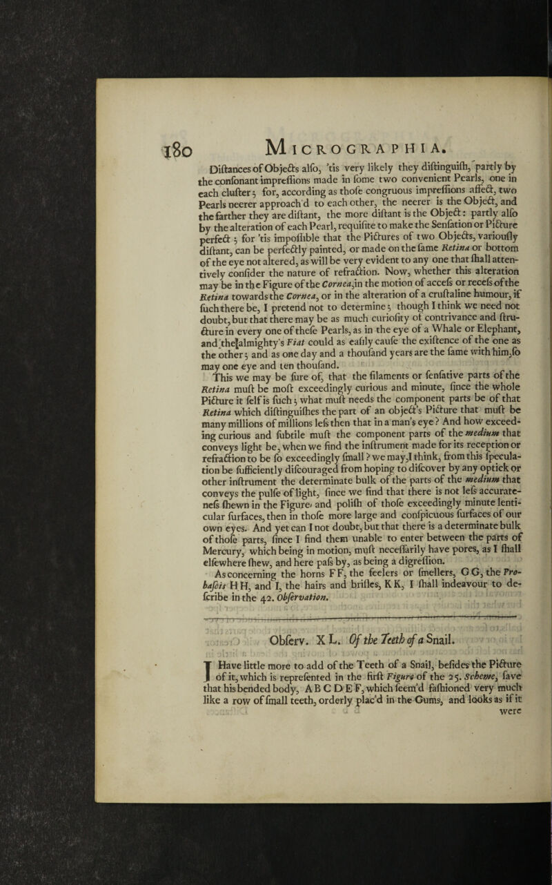 Diftances of Objeds alfo, Vis very likely they diftinguifti,‘partly by the conlbnant impreflions made in fome two convenient Pearls, one in each clufter for, according as thofe congruous impreflions afted, two Pearls neerer approach'd to each other, the neerer is the Objed, and the farther they arediftant, the more diftant is the Objed: partly alfo by the alteration of each Pearl, requifite to make the Senfation or Pidure perfeft 5 for ’tis impollible that the Pictures of two Objeds, varioufly diftant, can be perfedly painted, or made on the fame Retina or bottom of the eye not altered, as will be very evident to any one that (hall atten¬ tively confider the nature of refradion. Now, whether this alteration may be in the Figure of the Cornea^ in the motion of accefs or recefsofthe Retina towards the Cornea, or in the alteration of a cruftaline humour, if fuch there be, I pretend not to determine 5 though I think we need not doubt, but that there may be as much curiofity ol contrivance and ftru- dure in every one of thefe Pearls, as in the eye of a Whale or Elephant, ancFtheJalmightys Fiat could as eafily caufe the exiftence of the one as the other 5 and as one day and a thoufand years are the fame with him,fo may one eye and ten thoufand. This we may be fure of, that the filaments or fenfative parts of the Retina muft be moft exceedingly curious and minute, fince the whole Pidure it felfis fuch 5 what muft needs the component parts be of that Retina which diftinguifhes the part of an objed’s Pidure that muft be many millions of millions lefs then that in a mans eye ? And how exceed¬ ing curious and fubdle muft the component parts of the medium that conveys light be, when we find the inftrument made for its reception or refradion to be fo exceedingly (mall ? we may,I think, from this fpecula- tion be lufficiently difeouraged from hoping to dilcover by any optick or other inftrument the determinate bulk of the parts of the medium that conveys the pulfe of light, fince we find that there is not lefs accurate- ne(s (hewn in the Figure* and polifh of thole exceedingly minute lenti¬ cular (urfaces, then in thofe more large and confpicuous (urfaces of our own eyes. And yet can 1 not doubt, but that there is a determinate bulk of thofe parts, fince I find them unable to enter between the parts of Mercury, which being in motion, muft necefiarily have pores, as I (hall elfewhere (hew, and here pals by, as being a digreflion. As concerning the horns FF, the feelers or fmellers, GG, the Pro- bafois H H, and I, the hairs and brides, KK, I (hall indeavour to de- fcribe in the 42. Obfervation. r>< Obferv. XL. Of the Teeth cf a Snail. J Have little more to add of the Teeth of a Snail, befides the Pidure of it, which is reprefented in the firft Figure of the 25. Scheme, fave that his bended body, ABCDEF, which feenf d fafhioned very much like a row of fmall teeth, orderly plac'd in the Gums, and looks as if it were