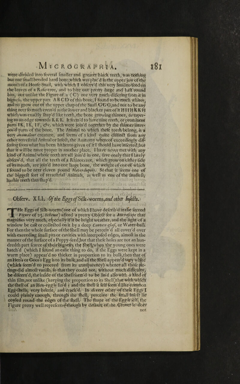 were divided into fevera'l fmaller and greater bldek teeth, was -nothing bat one fmall bended hard bone,which was plac'd in the upper jaWofthe mouth ofa Houfe-Snail, with which I obferv’d this Very Snail-to feed oh the leaves of a Role-tree, and to bite out pretty -large and half nound bits, not unlike the Figure of a (C) nor very much differing from it in bignefs, the upper part A B C D of this bone, I found tobemudi wHitdr, and to grow out of the upper chap of rite Snail.G G G,and not to be any¬ thing neer fo much creas’d as the lower and blacker part of it H11H fe K'H which was exactly fhap'd like teeth, the bone growing thinner, or taper¬ ing to an edge towards K K K. It feetn’d to have nine teeth. Or prominent parts I K, IK, IF, &v. which were join’d together by the thinner inters pos’d parts of the bone. The Animal to Which thefe teeth belong, is & very anomalous creature, and feems ofa kind quire diftind from any other terreftrial Animal or Infecl, the Anatomy Whereof exceedingly di*F fering from what has been hitherto gi von of it I fhould have iUferted,but that it will be more proper in another place. I have never met with any kind of Animal whofe teeth are all join’d in one, lave onely that [lately obferv’d, that all the teeth ofa Rhinocerot, which grow oh either fide ofits mouth, are join’d into one large bone, the Weight of one df Which I found to be neer eleven pound Hatrercfopvis. SO that it feeilis one of the biggeft fort of terreftrial Animals, as well as one of the fmafleft, has his teeth thus lhap’d. .; j . 1} ! ]. —----—M-*—./.j ,, .■■■« ■■ -•— .■ i~-> »«««■« abirj forli . ■, j-fi i\nl ■ Obferv. X LI. Of the Eggs o/Silk-worms^^ other kfefis* ■ ■ I in m;l d'J 1 noni om mri of'^boipnwd rH THe Eggs of SiIk-worms(one of which I have deferib d intfie fecond Figure of 25. Scheme} afford a pretty ObjefHor a Mitvofiope that magnifies very much, efpecially if it be bright weather, and the light of a window be caft or colle&ed on it by a deep Convex-glajf, or Water-balk For then the whole furface of the Shell may be perceiv’d all cover’d over with exceeding fmall pits or cavities with interpofed edges, almoft in the manner of the mrface of a Poppy-feed,but that thefe holes are not an hun¬ dredth part fcarce of their bigneff* the Shtlljwhen pile young ones were hatch’d (which I found an eafie thing to do, if the Eggs were kept in a warm place) appear’d no thicker in proportion to its bulk,then that of an Hen’s or Goos’s Egg is to its bulk,and all the Shell appear'd Very white (which feem’d to proceed from its tranfpafency) wnenee all thofe pit- tings did almoft vanifb, fo that they could not, Without much difficulty, be difeern’d, the infide of the Shell feem’d to be lin'd alfo With a kirid of thin film,not unlike (keeping the proportion to its Shell)that with Which the fhell of an Hen-egg is lin’d ; and the ftiell it felf feenfd like Common Egg’fhells, very brittle, and Brack’d. In divert other of thefe Eggs I could plainly enough, through the fhell, perceive the frUall Infdft lid coyled round-the edges of the fhell. The fbape of the Egg^felf, the Figure pretty well reprefentsf though by deftuR Of the bnA not