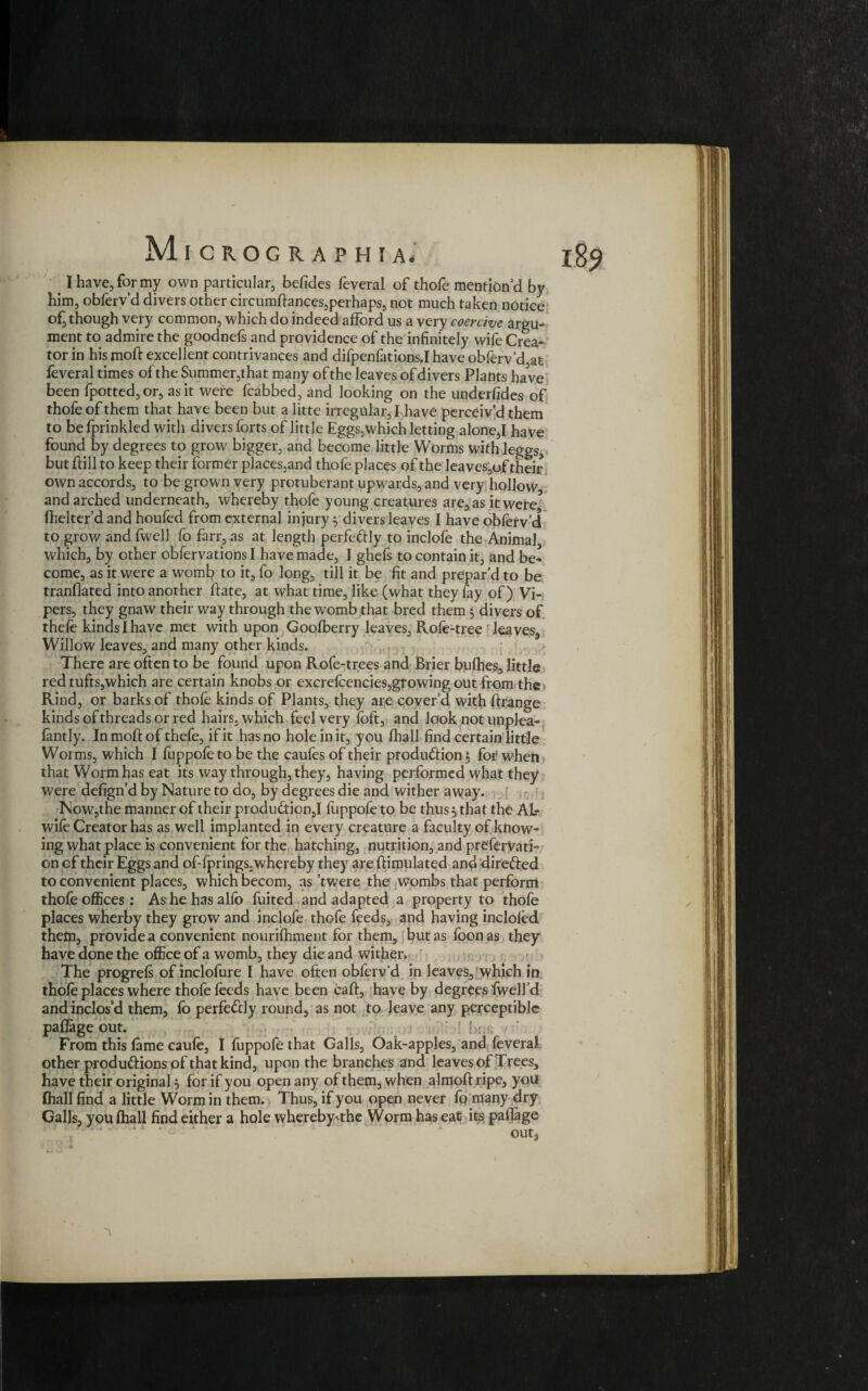 _ I have, for my own particular, befides feveral of thofe mention’d by him, obferv’d divers other circumdances,perhaps, not much taken notice of, though very common, which do indeed afford us a very coercive argu¬ ment to admire the goodnefs and providence of the infinitely wife Crea¬ tor in his mod excellent contrivances and difpenfations.Ihaveobferv’d at feveral times of the Summer,that many of the leaves of divers Plants have been fpotted,or, as it were fcabbed, and looking on the underfides of thofe of them that have been but a litte irregular, I have perceiv’d them to be fprinkled with divers forts of little Eggs,which letting alone,I have found by degrees to grow bigger, and become little Worms with leggs, but dill to keep their former places,and thofe places of the leaves,of their own accords, to be grown very protuberant upwards, and very hollow, and arched underneath, whereby thofe young creatures are, as it were3 fhelter’d and houfed from external injury 3 divers leaves I have obferv’d to grow and fwell fo farr, as at length perfectly to inclofe the Animal, which, by other obfervations I have made, I ghefs to contain it, and be¬ come, as it were a womb to it, fo long, till it be fit and prepar’d to be tranflated into another date, at what time, like (what they fay of) Vi¬ pers, they gnaw their way through the womb that bred them 3 divers of thefe kinds I have met with upon Goofberry leaves, Rofe-tree leaves. Willow leaves, and many other kinds. There are often to be found upon Rofe-trees and Brier bufhes, little red tufts,which are certain knobs or excrefcencies,growing out from the. Rind, or barks of thofe kinds of Plants, they are cover’d with ftrange kinds of threads or red hairs, which feel very (oft, and look not unplea- fantly. In mod of thefe, if it has no hole in it, you fhall find certain little Worms, which I fuppofe to be the caufes of their produ&ion 3 for when • that Worm has eat its way through, they, having performed what they were defign’d by Nature to do, by degrees die and wither away* Now,the manner of their produ£tion,I liippofe to be thus 3 that the AL- wile Creator has as well implanted in every creature a faculty of know¬ ing what place is convenient for the hatching, nutrition, and preferVati- on of their Eggs and of-fprings. whereby they are dimulated and dire&ed to convenient places, which becom, as’twere the wombs that perform thofe offices: Ashehasallb fuited and adapted a property to thofe places wherby they grow and inclofe thofe feeds, and having incloled them, provide a convenient nourilhment for them, but as foonas they have done the office of a womb, they die and wither. The progrefs of inclofure I have often obfervd in leaves, which in thofe places where thofe feeds have been cad, have by degrees dwell’d and inclos’d them, fo perfectly round, as not to leave any perceptible paflage out. ! ■ b5,; From this fame caufe, I fuppofe that Galls, Oak-apples, and feveral other produftions of that kind, upon the branches and leaves of Trees, have their original 3 for if you open any of them, when almodripe, you Ihall find a little Worm in them. Thus, if you open never fo many dry Galls, you (hall find either a hole whereby'the Worm has eat its padage out3 A