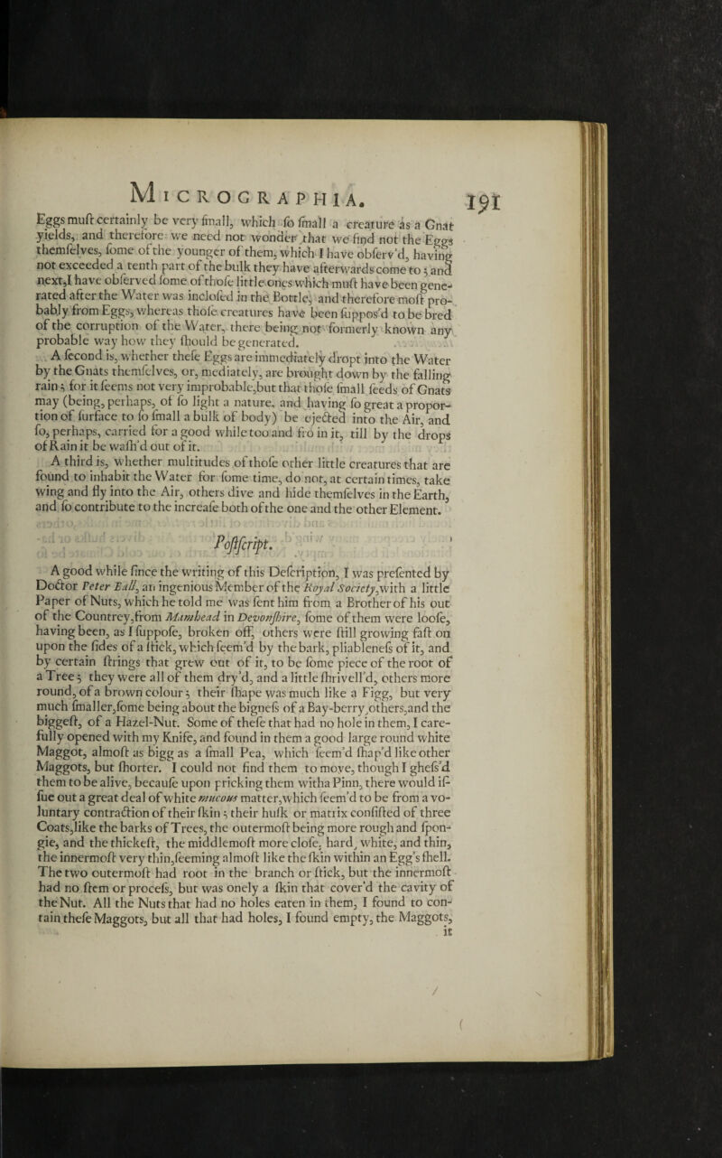 I?r Eggs muft certainly be very final], which fo final] a creature is a Gnat yields, and therefore: we need not wonder .that we find not the Eggs themfelves, Tome of the younger of them, which I have obferv’d, having not exceeded a tenth part of the bulk they ha ve afterwards come to 5 and next,I have obferved fome of thofe little ones which muft have been gene¬ rated after the Water was inclofed in the Bottle, and therefore moff pro¬ bably from Eggs, whereas thole, creatures have been fuppos'd to be bred of the corruption of the Water, there being not formerly known any probable way how they fl^ould be generated. A fecond is, whether thefe Eggs are immediately dropt into the Water by the Gnats themfelves, or, mediately, are brought down by the falling rain * for it feems not very improbable',but that thole fmall feeds of Gnats may (being, perhaps, of fo light a nature, and having fo great a propor¬ tion of furface to fo ltnall a bulk of body) be eje&ed into the Air, and fo, perhaps, carried for a good while too and fro in it, till by the drops of Rain it be wallf d out of it. A third is, whether multitudes of thofe other little creatures that are found to inhabit the Water for fome time, do not, at certain times, take wing and fly into the Air, others dive and hide themfelves in the Earth, and fo contribute to the increafe both of the one and the other Element. A good while fince the writing of this Defcription, I was prefented by Do&or Peter Ball, an ingenious Member of the Royal Society^with a little Paper of Nuts, which he told me was fenthim from a Brother of his out of the Countrey,from Mamhead in Devonjhire,fome of them were loole, having been, as I fuppole, broken off, others were ftill growing faft on upon the fides of a ftick, which feem’d by the bark, pliablenefs of it, and by certain ftrings that grew out of it, to be fome piece of the root of a Tree 5 they were all of them dry’d, and a little fhrivelfd, others more round, of a brown colour $ their fhape was much like a Figg, but very much fmaller,lome being about the bignefs of a Bay-berry,others,and the biggeft, of a Hazel-Nut. Some of thefe that had no hole in them, I care¬ fully opened with my Knife, and found in them a good large round white Maggot, almoft as bigg as a fmall Pea, which feem’d fhap’d like other Maggots, but fhorter. I could not find them to move, though I ghefs d them to be alive, becaule upon pricking them witha Pinn, there would if fue out a great deal of white mucous matter,which feem’d to be from a vo¬ luntary contraction of their fkin \ their hulk or matrix confifted of three Coats,like the barks of Trees, the outermoft being more rough and Ipon- gie, and the thickeft, the middlemoft more clofe, hard, white, and thin, the innermoft very thin,feeming almoft like the Ikin within an Egg’s fhell. The two outermoft had root in the branch or ftick, but the innermoft had no Item or procels, but was onely a fkin that cover’d the cavity of the Nut. All the Nuts that had no holes eaten in them, I found to con¬ tain thefe Maggots, but all that had holes, I found empty, the Maggots, it (