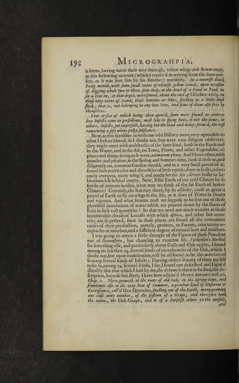 192 Ml CROGRAHP I A. it Teems, having eaten their way through, taken wings and flown away, as this following account (which I receiv'd in writing from the fame per- fon, -as it was fent him by his Brother) manifefts. In a moorijh blacky Teat) mouldy with feme fmall veins of whitifh yellow Sands0 upon occafion of digging a hole two or three foot deep, at the head of a Fond or Toolz to fi* a Tree /#, at that depth, were founds about the end of Ottober 1663. in thofe very veins of Sand> thofe Buttons or Nuts, flicking to a little loofe flic4, that iss not belonging to any live Tree0 and feme of them alfo free by themfelves. Four or five of which being then open'd, feme were found to contvjn live Infetts come to perfection, moft likg to flying Ants, if not the fame 3 in others, InfeCt s,yet impcrfetf, having but the head and wings form'd, the reft remaining a foft white pulpy fubftance. Now,as this furnilhes us with one odd Hiftory more,very agreeable to what I before hinted, lo I doubt not, but were men diligent oblervers, they might meet with multitudes of the fame kind, both in the Earth and in the Water, and in the Air, on Trees, Plants, and other Vegetables, all places and things being,as it were.animarum plena. And I have often,with wonder and pleasure,in the Spring and Summer-time, look d clofe to,and diligently on, common Garden mould, and in a very fmall parcel of it, found fuch multitudes and diversities of little reptiles fbme in hulks,others onely creepers, many wing d, and ready for the Air 3 divers hulks or ha¬ bitations left behind empty. Now, if the Earth of our cold Climate be lo fertile of animate bodies, what may we think of the fat Earth of hotter Climates ? Certainly,the Sun may there, by its aftivity, caufe as great a parcel of Earth to fly on wings in the Air, as it does of Water in fleams and vapours. And what fwarms muft we fuppofe to be fent out of thole plentifull inundations of water which are poured down by the lluces of Rain in luch vaft quantities ? So that we need not much wonder at thole innumerable clouds of Locufts with which Africa, and other hot coun¬ tries are fo peltred, lince in thofe places are found all the convenient caufes of their production, namely, genitors, or Parents, concurrent re¬ ceptacles or matrixes,and a lufficient degree ofnatural heat and moifture. I was going to annex a little draught of the Figure ol thofe Nuts fent out of Devonfldire, but chancing to examine Mr. Tarkinfons Herbal for lomething elle, and particularly about Galls and Oak-apples, I found among no lels then 24. feveral kinds ofexcrelcencies of the Oak, which I doubt notjbut upon examination,will be all found to be the matrixes of fo many leveral kinds of Infects 3 I having obferv d many of them my lelf to be lb,among 24/leveral kinds, I lay,I found one delcribed and Figur d dire&ly like that which I had by me,the Scheme is there to be feen,the de- Icription, becaule but fhort, I have here ad join’d Theatri Botanici trib,\6. chap. 2. There groweth at the roots of &ld Oaks in the Spring-time, and femetimes alfe in the very heat of Summer, a peculiar kind of Jllufhrom or Excrefeence, call'd Uva Quercina dwelling out of the Earth, many growing one clofe unto another, of the fafejion of a Grape, and therefore took, the name, the Oak-Grape, and is of a Purplifh colour on the ontftde, \
