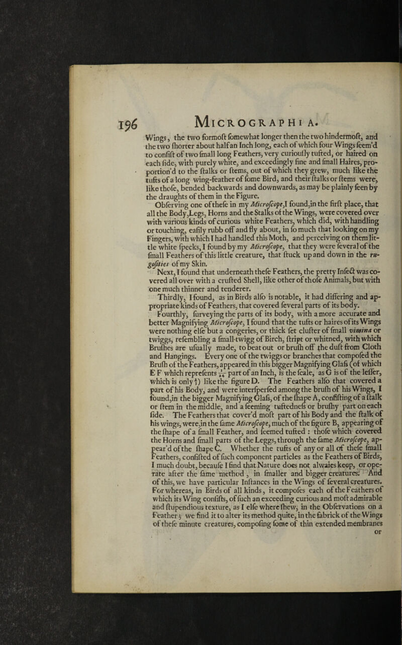 Wings, the two formoft fbmewhat longer then the two hindermoft, and the two fhorter about half an Inch long, each of which four Wings feem’d to confift of two finall long Feathers, very curioufly tufted, or haired on each fide, with purely white, and exceedingly fine and fmall Haires, pro¬ portion’d to the ftalks or ftems, out of which they grew, much like the tufts of a long wing-feather of lome Bird, and their ftalks or ftems were, like thofe, bended backwards and downwards, as may be plainly feen by the draughts of them in the Figure. Obferving one ofthefe in my MicroJcopeJ. found,in the firft place, that all the Body,Legs, Horns and the Stalks of the Wings, were covered over with various kinds of curious white Feathers, which did, with handling or touching, eafily rubb off and fly about, in fo much that looking on my Fingers, with which I had handled this Moth, and perceiving on them lit¬ tle white fpecks, I found by my Microscope, that they were feveral of the fmall Feathers of this little creature, that ftuck up and down in the r»- gojtties of my Skin. Next, I found that underneath thefe Feathers, the pretty Infeft was co¬ vered all over with a crufted Shell, like other of thofe Animals, but with one much thinner and tenderer. Thirdly, I found, as in Birds alio is notable, it had differing and ap¬ propriate kinds of Feathers, that covered feveral parts of its body. Fourthly, furveying the parts of its body, with a more accurate and better Magnifying Microfcope^ I found that the tufts or haires of its Wings were nothing elfe but a congeries, or thick fet clufter of fmall vimindpt twiggs, refembling a fmall-twigg of Birch, ftript or whitned, with which Brufhes are ufually made, to beat out or brufh off the duft from Cloth and Hangings. Every one of the twiggs or branches that compofed the Brufh of the F eathers, appeared in this bigger Magnifying Glafs (of which E F which reprefents part of an Inch, is the fcale, as G is of the lefler, which is only f) like the figure D. The Feathers alfo that covered a part of his Body, and were interfperfed among the brufh of his Wings, I fbund,in the bigger Magnifying Glafs, of the fhape A, confifting of a ftalk or ftem in the middle, and afeeming tuftednefsor brufhy part on each fide. The Feathers that cover’d moft part of his Body and the ftalk of his wings, were,in the fame Microfcopei much of the figure B, appearing of thefhape of a fmall Feather, and feemed tufted : thofe which covered the Horns and fmall parts of the Leggs, through the fame Microfcope, ap¬ pear’d of the fhape C. Whether the tufts of any or all of thefe fmall Feathers, confifted of fuch component particles as the Feathers of Birds, I much doubt, becaufe I find that Nature does not alwaieskeep, or ope¬ rate after the fame method , in fmaller and bigger creatures: And of this, we have particular Inftances in the Wings of feveral creatures. For whereas, in Birds of all kinds, itcompofes each of the Feathers of which its Wing confifts, of fuch an exceeding curious and moft admirable and ftupendious texture, as I elfe where fhew, in the Obfervations on a Feather 5 we find it to alter its method quite, in the fabrick of the Wings of thefe minute creatures, compofing fome of thin extended membranes or