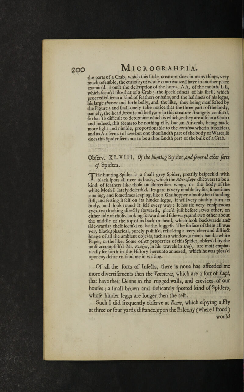 the parts of a Crab, which this little creature does in many things, very much refemble, the curiofityof whofe contrivance,I have in another place examin’d. I omit the defcription of the horns, A A, of the mouth, L L, which feem’d like that of a Crab 5 the fpecklednefs of his (hell, which proceeded from a kind of feathers or hairs, and the hairineft of his leggs, his large thorax and little belly, and the like, they being manifefted by the Figure 5 and fhall onely take notice that the three parts of the body, namely, the head,breaft,and belly,are in this creature ftrangely confus d, fo that ’tis difficult to determine which is which,as they are alfo in a Crab $ and indeed, this feemsto be nothing elfe, but an Air-crab, being made more light and nimble, proportionable to the medium wherin it refides 5 and as Air feems to have but one thoufandth part of the body of Water,fo does this Spider feem not to be a thoufandth part of the bulk of a Crab. Obferv. X L V111. Of the hunting Spider ,andfever al other forts (f Spiders. •t j I f *T ' ' ' ' ' , * ‘ i t THe hunting Spider is a (mall grey Spider, prettily befpeck’d with black (pots all over its body, which the Microfcoyc difcovers to be a kind of feathers like thofe on Butterflies wings, or the body of the white Moth I lately defcrib’d. Its gate is very nimble by fits, fometimes running, and fometimes leaping, like a Grafhopper almoft,then (landing (till, and fetting it felf on its hinder leggs, it will very nimbly turn its body, and look round it felf every way : It has fix very confpicuous eyes, two looking direCtly forwards, plac’d juft before 5 two other, on either fide of thofe, looking forward and fide-ways,and two other about the middle of the top of its back or head, which look backwards and* fide-wardsf, thefe feem’d to be the biggeft. The furfaceofthem all was very black,fphserical, purely polifh’d, reflecting a very cleer and diftind Image of all the ambient obje&s, fuch as a window,a man’s hand,a white Paper, or the like. Some other properties of this Spider, obferv’d by the moft accomplifh’d Mr. Evelyn, in his travels in Italy, are moft empha¬ tically fet forth in the Hiftory hereunto annexed, which he was pleas’d upon my defire to (end me in writing. ; v ' 1 • Of all the forts of Infers, there is none has afforded me more divertifements then the Venator es, which arc a fort of Lufi, that have their Denns in the rugged walls, and crevices of our houfes; a fmall brown and delicately fpotted kind of Spiders, whole hinder leggs are longer then the reft. Such I did frequently obferve at Rome, which efpying a Fly at three or four yards diftance,upon the Balcony (where I ftood) would