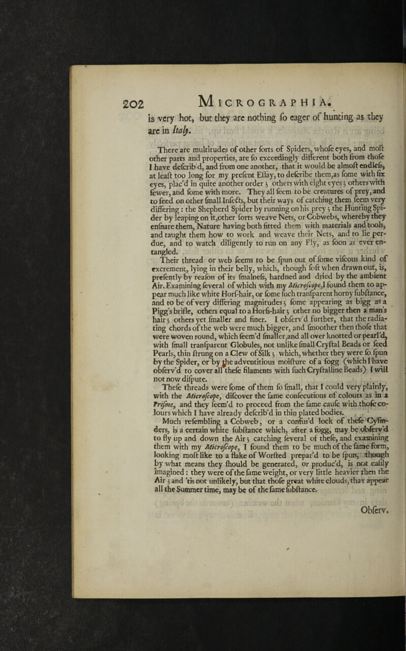 is very hot, but they are nothing fo eager of hunting as they arc in Italy. There are multitudes of other forts of Spiders, whofe eyes, and moft other parts and properties, are fo exceedingly different both from thofe I have deforib'd, and from one another, that it would be almoft endlefsj at lead: too long for my prefent Eflay, to defcribe them,as fome with fix eyes, plac’d in quite another order 5 others with eight eyes 5 others with fewer, and fome with more. They all feem to be creatures of prey, and to feed on other (mail Infefts, but their ways of catching them feem very- differing : the Shepherd Spider by running on his prey} the Hunting Spi¬ der by leaping on it,other forts weave Nets, or Cobwebs, whereby they enfhare them. Nature having both fitted them with materials and tools, and taught them how to work and weave their Nets, and to lie per¬ due, and to watch diligently to run on any Fly, as foon as ever en¬ tangled. Their thread or web feems to be fpun out of fome vifoous kind of excrement, lying in their belly, which, though foft when drawn out, is, prefently by reafon of its fmalnefs, hardned and dried by the ambient Air. Examining feveral of which with my MkrofeopeJ. found them to ap¬ pear much like white Horf-hair, or fome foch tranfparent horny fubftance, and to be of very differing magnitudes 5 fome appearing as bigg as a Pigg’s brifle, others equal to a Horfs-hair 5 other no bigger then a man’s hair 5 others yet fmallcr and finer. I obferv'd further, that the radia¬ ting chords of the web were much bigger, and fmoother then thofe that were woven round, which foem’d fmaller,and all over knotted or pearl’d, with fmall tranfparent Globules, not unlike fmall Cry ftal Beads or feed Pearls, thin ftrung on a Clew of Silk 5 which, whether they were fo fpun by the Spider, or by jjie adventitious moifture of a fogg (which I have obferv’d to cover all thefe filaments with fuch Cryftalline Beads) I will not now difpute. Thefe threads were fome of them fo fmall, that I could very plainly, with the Aficrojcope, difoover the fame confocutions ot colours as in a Trijme} and they feem’d to proceed from the fame caufe with thofe co¬ lours which I have already aefcrib’d in thin plated bodies. Much refembling a Cobweb, or a confus’d lock of thefe Cylin¬ ders, is a certain white fubftance which, after a fogg, may be dbferv’d to fly up and down the Air, catching feveral of thefe, and examining them with my Microfcope, I found them to be much of the lame form, looking moft like to a flake of Worfted prepar’d to be fpun, though by what means they fhould be generated, or produc’d, is not eafily imagined: they were of the fame weight, or very little heavier then the Air 5 and ’tis not unlikely, but that thofe great white clouds, that appear all the Summer time, may be of the fame fubftance. , 1 ' J J I ' \ , y/ II I l jr ( ; ' • ’ [ \ ' ' |jjj Obferv, ■r