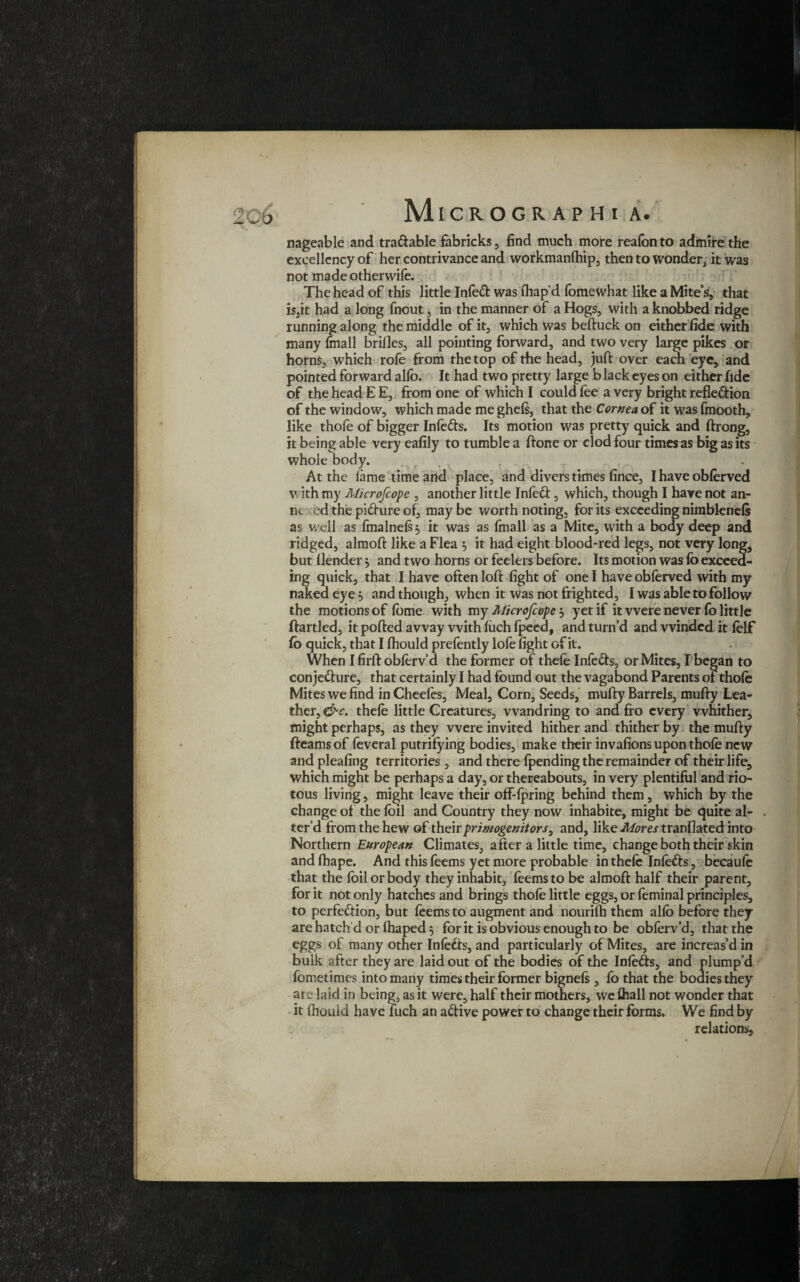 c6 MlCROGRAPHl A. nageable and tradable fabricks, find much more reaibn to admire the excellency of her contrivance and workmanlhip, then to wonder, it was not made otherwife. The head of this little Infed was ftiap’d fomewhat like a Mite’s, that is,it had a long fnout, in the manner of a Hogs, with a knobbed ridge running along the middle of it, which was beftuck on either fide with many fmall brifles, all pointing forward, and two very large pikes or horns, which rofe from the top of the head, juft over each eye, and pointed forward alio. It had two pretty large black eyes on either fide of the head E E, from one of which I could fee a very bright refledion of the window, which made me ghels, that the Cornea of it was finooth, like thofe of bigger Infeds. Its motion was pretty quick and ftrong, it being able very eafily to tumble a ftone or clod four times as big as its whole body. At the lame time and place, and divers times fince, I have obferved with my Microfcope , another little Infed, which, though I have not am- nc ed the pidure of, may be worth noting, for its exceeding nimblenels as well as fmalnels 5 it was as (mail as a Mite, with a body deep and ridged, almoft like a Flea , it had eight blood-red legs, not very long, but (lender $ and two horns or feelers before. Its motion was fo exceed¬ ing quick, that I have often loft fight of one I have obferved with my naked eye 5 and though, when it was not frighted, I was able to follow the motions of lome with my Microfcope , yet if it were never fo little ftartled, it polled away with fiich Ipeed, and turn’d and winded it felf fo quick, that I fhould prefently lofe fight of it. When I firft obferv’d the former of thefe Infeds, or Mites, I began to conjedure, that certainly I had found out the vagabond Parents of thole Mites we find in Cheefes, Meal, Corn, Seeds, mufty Barrels, mufty Lea¬ ther, &c. thele little Creatures, wandring to and fro every whither, might perhaps, as they were invited hither and thither by the mufty fleams of feveral putrifying bodies, make their invafions upon thole new and pleafing territories , and there fpending the remainder of their life, which might be perhaps a day, or thereabouts, in very plentiful and rio¬ tous living, might leave their off-lpring behind them, which by the change of the foil and Country they now inhabite, might be quite al- . ter’d from the hew of their primogenitors, and, like Mores tranflated into Northern European Climates, after a little time, change both their skin and fhape. And this feems yet more probable in thele Infods, becaufe that the foil or body they inhabit, foemsto be almoft half their parent, for it not only hatches and brings thole little eggs, or feminal principles, to perfedion, but feems to augment and nourilh them alfo before they are hatch'd or lhaped 5 for it is obvious enough to be obferv’d, that the eggs of many other Infeds, and particularly of Mites, are increas’d in bulk after they are laid out of the bodies of the Infeds, and plump’d fometimes into many times their former bignels, fo that the bodies they are laid in being, as it were, half their mothers, we lhall not wonder that it Ihouid have fuch an adive power to change their forms. We find by relations.