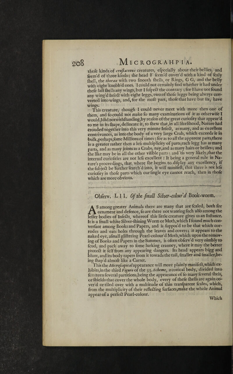 thofe kinds of cruftaceous creatures, efpecially about their be!lies, and Teem’d of three kinds 5 the head F feem’d cover’d with a kind of fcaly fhell, the thorax with two fmooth (hells, or Rings, G G, and the belly with eight knobb’d ones. I could not certainly find whether it had under thefe laft (hells any wings, but I fufped the contrary 5 for I have not found any wing’d Infed with eight leggs, two of thofe leggs being always con¬ verted into wings, and, for the moft part, thofe that have but fix, have wings. This creature, though I could never meet with more then one of them, and fo could not make To many examinations of it as otherwife I would,Idid notwithftanding,by reafon of the great curiofity that appear’d to me in its (hape,delineate it, to (hew that,in all likelihood, Nature had crouded together into this very minute Infed, as many, and as ex cedent contrivances, as into the body of a very large Crab, which exceeds it in bulk,perhaps,fome Millions of times 5 for as to all the apparent parts,there is a greater rather then a lefs multiplicity of parts,each legg has as many parts, and as many joints as a Crabs, nay,and as many hairs or brides 5 and the like may be in all the other vifible parts $ and ’tis very likely,that the internal curiofities are not lefs excellent: It being a general rule in Na¬ ture’s proceedings, that where (he begins to difplay any excellency, if thefubjed be further fearch’d into, it will manifeft, that there is notlels curiofity in thofe parts which our (ingle eye cannot reach, then in thofe which are more obvious. .——-—--— Obferv. L 11. Of the /mall Silver-colour d Book-worm. ■j ' ’ / .) (! 7» f i 1 , '. \ 1 / . t v / > .* > • ’ ■ q AS among greater Animals there are many that are fealed, both for ornament and defence, fo are there not wanting fuch al(o among the letter bodies of Infeds, whereof this little creature gives us an Inftance. It is a fmall white Silver-lhining Worm or Moth,which I found much con- verlant among Books and Papers, and is fuppos d to be that which cor¬ rodes and eats holes through the leaves and covers} it appears to the naked eye, afmall glittering Pearl-colour’d Moth,which upon the remov¬ ing of Books and Papers in the Summer, is often obferv’d very nimbly to feud, and pack away to fome lurking cranney, where it may the better proted it (elf from any appearing dangers. Its head appears bigg and blunt, and its body tapers from it towads the tail, (mailer and (mailer,be¬ ing fhap’d almoft like a Carret. This the Microfcopcalappearance will more plainly manifeft,which ex¬ hibits^ the third Figure of the 33. Scheme, a'conical body, divided into fourteen feveral partitions,being the appearance of fo many feveral fhels, or (hields that cover the whole body, every of thefe (hells are again co¬ ver’d or tiled over with a multitude of thin tranlparent leales, which, from the multiplicity of their refleding (urfaces^nake the whole Animal appear of a perfed Pearl-colour. Which