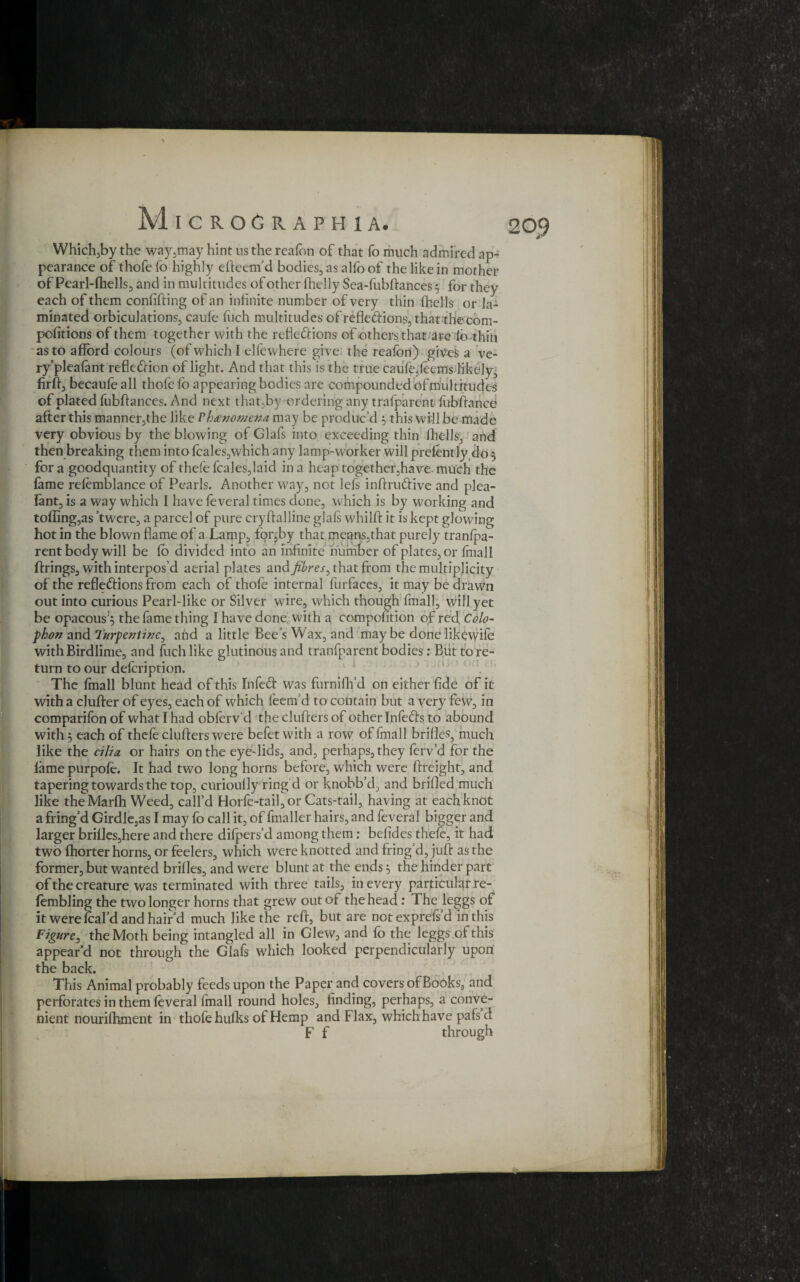 Which,by the way,may hint ns the reafon of that fo much admired ap¬ pearance of thofe fo highly efteem’d bodies, as alfo of the like in mother of Pearl-fhells, and in multitudes of other (helly Sea-fubftances 5 for they each of them confifting of an infinite number of very thin (hells or la¬ minated orbiculations, caufe fuch multitudes of refle<ftions,thatthecom- pofitions of them together with the refledlions of others that are lo-thiii as to afford colours (of which I elfewhere give the realbn) giyes a ve- ry'pleafant reflefrion of light. And that this is the true cau(e,feems likely, firft, becaufe all thole fo appearing bodies are compounded of multitudes of plated fubftances. And next that,by tu dering any trafparent lubftance after this manner,the like Phenomena may be produc’d , this will be made very obvious by the blowing of Glafs into exceeding thin (hells, and then breaking them into feales,which any lamp-worker will prelently do 5 for a goodquantity of thefe feales,laid in a heap together,have much the lame relemblance of Pearls. Another way, not lefs inftruftive and plea- (ant, is a way which I have feveral times done, which is by working and tolling,as twere, a parcel of pure cryftalline glafs whilft it is kept glowing hot in the blown flame of a Lamp, fpr^by that means,that purely tranfpa- rent body will be (o divided into an infinite number of plates, or (mall firings, with interpos’d aerial plates and fibres, that from the multiplicity of the refleftions from each of thofe internal furfaces, it may be drawn out into curious Pearl-like or Silver wire, which though final], will yet be opacous^ the fame thing I have done: with a co-mpofition of red Colo¬ phon and Turpentine, and a little Bee’s Wax, and may be done likevvife with Birdlime, and fuch like glutinous and tranfparent bodies: But to re¬ turn to our defeription. The (mall blunt head of this Infed was furnifh’d on either fide of it with a duller of eyes, each of which (eem’d to contain but a very few, in comparifonof what I had oblerv'd the duffers of other Infeds to abound with 5 each of thefe duffers were befet with a row offmall brides, much like the cilia or hairs on the eye-lids, and, perhaps, they ferv’d for the lame purpofe. It had two long horns before, which were ftreight, and tapering towards the top, curioufly ring d or knobb’d, and brifled much like theMarfh Weed, call’d Horfe-tail,or Cats-tail, having at each knot a fring’d Girdle,as I may fo call it, of fmaller hairs, and feveral bigger and larger brilles,here and there difpers’d among them ; befides thefe, it had two fhorter horns, or feelers, which were knotted and fring’d, juft as the former, but wanted brides, and were blunt at the ends 5 the hinder part of the creature was terminated with three tails, in every particular re- fembling the two longer horns that grew out of the head : The leggs of it were fcal’d and hair’d much like the reft, but are notexprefs’d in this Figure, the Moth being intangled all in Glew, and fo the leggs of this appear’d not through the Glafs which looked perpendicularly upon the back. This Animal probably feeds upon the Paper and covers of Books, and perforates in them feveral fmall round holes, finding, perhaps, a conve¬ nient nourifhment in thofe hulks of Hemp and Flax, which have pafs d F f through