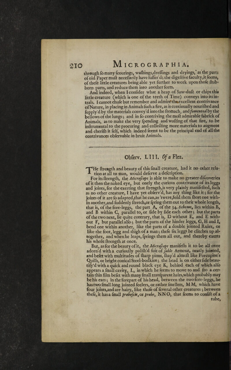 210 through fo many fcourings, wa(hings,dreflings and dryings,” as the parts of old Paper muft neceflarily have fufferd^ the digeftive faculty ,it feems, of thefe little creatures being able yet further to work upon thofe ftub- born parts, and reduce them into another form. And indeed, when I confider what a heap of Saw-duft or chips this little creature (which is one of the teeth of Time) conveys into its in- trals. I cannot chufe but remember and admire the.excellent contrivance Of Nature, in placing in Animals fuch a fire, as is continually nourilhed and fupply’d by the materials convey'd into the ftomach, and fomented by the bellows of the lungs} and in fo contriving the moft admirable fabrick of Animals, as to make the very fpending and wafting of that fire, to be inftrumental to the procuring and colle&ing more materials to augment and cherilh it felf, which indeed feems to be the principal end of all the contrivances obfervable in bruit Animals. Obferv. LI 11. Of a Flea. THe ftrength and beauty of this fmall creature, had it no other rela¬ tion at all to man, would delerve a defeription. For its ftrength, the Mcrofcofe is able to make no greater difeoveries of it then the naked eye, but onely the curious contrivance of itsleggs and joints, for the exerting that ftrength,is very plainly manifefted, fuch as no other creature, I have yet obferv’d, has any thing like its for the joints of it are fo adapted,that he can,as ’twerejfold them fliort one with¬ in another,and iuddenly ftretch,or fpring them out to their whole length, that is, of the fore-leggs, the part A, of the 34. Scheme, lies within B, and B within C, parallel to, or fide by fide each other, but the parts of the two next, lie quite contrary, that is, D without E, and E with¬ out F, but parallel alio $ but the parts of the hinder leggs, G, H and I, bend one within another, like the parts of a double jointed Ruler, or like the foot, legg and thigh of a man 5 thefe fix leggs he ditches up al¬ together, and when he leaps, fprings them all out, and thereby exerts his whole ftrength at once. But, as for the beauty of it, the Microfcofe manifefts it to be all over adorn’d with a curioully polilh'd fuit of fable Armour, neatly jointed, and belet with multitudes of fharp pinns, fhap’d almoft like Porcupine’s Quills, or bright conical Steel-bodkins $ the head is on either fide beau- tify’d with a quick and round black eye K, behind each of which allo appears a fmall cavity, L, in which he feems to move to and fro a cer¬ tain thin film befet with many fmall tranfparcnt hairs,which probably may be his ears 5 in the forepart of his head, between the two forc-leggs, he has two (mall long jointed feelers, or rather fmellers, M M, which have four joints,and are hairy, like thofe of feveral other creatures} between thefe, it has a final! probofck, or jt>rabex NNO, that feems to confift of a / 1