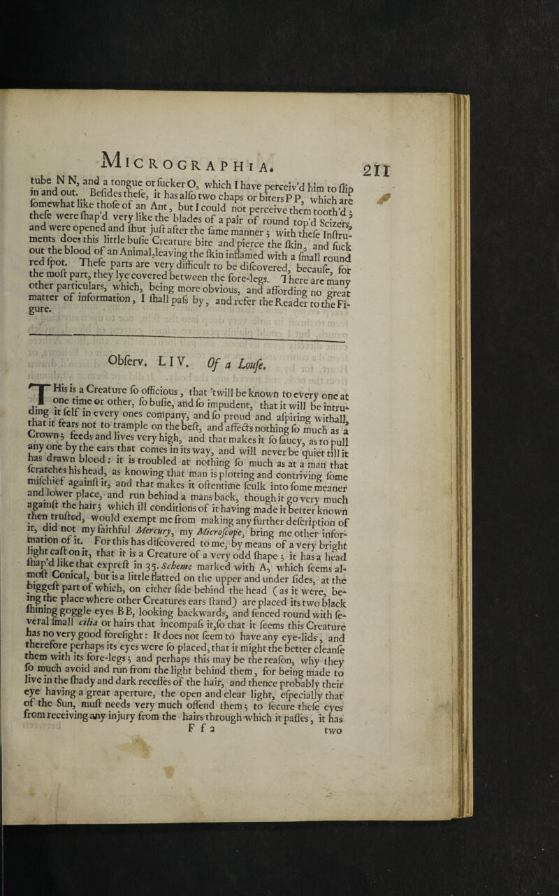 * MlCROGRAPHl A. tube N N, and a tongue or fucker O, which I have perceiv’d him to fin in and out. Befides thefe, it hasalfo two chaps orbitersPP, whichare fomewhat like thofe of an Ant, but I could not perceive thenWth’d thefe were (hap d very like the blades of a pair of round top’dSeize!’ and were opened and hut juft after the fame manner 5 with thefe InfaS ments does this little bufie Creature bite and pierce the (kin and fuck out the blood of an Animal,leaving the (kin inflamed with a fmall round red (pot. Thefe parts are very difficult to be difeovered, becaufe for the mod part they lye covered between the fore-legs. 1 here are manv other particulars, which, being more obvious, and affording no great matter of information, I lhallpafi by, and refer the Reade? to tlfeR- gurc. 211 jr Obferv. LIV. Of a Loufe. \ ■ . . • ! ■ ' , i . • . .... THis is a Creature fo officious, that 'twill be known to every one at one time or other, fo bufie, and fo impudent, that it will be intru* f m CVery °neS, comPany5 Proud and afpiring withall that it fears not to trample on the beft, and affeds nothing fo much as a Crown* feeds and lives very high, and that makes it fo faucy, as to pull anyone by the ears that comes in its way, and will never be quiet till it has drawn blood; it is troubled at nothing fo much as at a man that kratches his head, as knowing that man is plotting and contriving fome mifchicf again ft it, and that makes it oftentime fculk into fome meaner an oWer place, and run behind a mans back, though it go very much agamft the hair 5 which ill conditions of it having made it better known thentrulted, would exempt me from making any further defcrlption of it, did not my faithful Mercury, my Microfcope, bring me other infor- mation of it. For this has difeovered to me, by means of a very bright light calt on it, that it is a Creature of a very odd fhape 5 it has a head • thiat,exPred 35-Scheme marked with A, which feems ah molt Conical, but is a little flatted on the upper and under fides, at the . Partof which, on either fide behind the head (as it were be-4 mg the place where other Creatures ears ftand) are placed its two black lhining goggle eyes BB, looking backwards, and fenced round with le*4 veral lmall cilia or hairs that incompals it,fo that it feems this Creature has no very good forefight: It does not feem to have any eye-lids , and therefore perhaps its eyes were fo placed, that it might the better cleanfe them with its fore-legs} and perhaps this may be thereafon, why they fo much avoid and run from the light behind them, for being made to live in the fhady and dark recefles of the hair, and thence probably their eye having a great aperture, the open and clear light, efpecially that of the Sun, muft needs very much offend them 5 to fecure thefe eyes from receiving any injury from the hairs through -which it pafies, it has F f 2 two