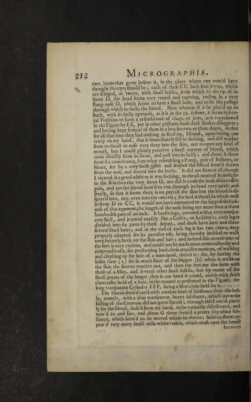 two horns that grow before it, in the place where one would have thought the eyes (hould be; each ofthefeCC hath four joy tits, which are fringed, as ’twere, with final! brilles, from which to the tip of its fnout D, the head leems very round and tapering, ending in a very (harp nofe D, which Teems to have a fmall hole, and rto be thepaflage through which he fucks the blood. Now whereas if it be plac d on its back with its belly upwards, as it is in the 3 5* Scheme, it leemsinfeve- ral Politicos to have a refemblance of chaps, or jaws, as is reprefented in the Figure by E E, yet in other poftures thofe dark ftrokes dilappear 3 and having kept feveral of them in a box for two or three dayes,. fo that for all that time they had nothing to feed on, I found, upon letting one creep on my hand, that it immediately fell to fucking, and did neither feem to thruffc its nofe very deep into the fkin, nor to open any kind of mouth, but I could plainly perceive a fmall current of blood, which came diredly from its fnout, and paft into its belly 5 and about A there feem’d a contrivance, fomewhat refembljng a Pump, pair of Bellows, or Heart for by a very (mft jyflole and diafiole the blood leem d drawn from the nofe, and forced into the body. It did not feem at all,though I viewed it a good while as it was fucking, to thruft more of its nole in¬ to the fkin then the very Ihout D, nor did it caufe the lead.dncernable pain, and yet the blood feem’d to run through its head very quick and freely fo that it feems there is no part of the fkin but the blood, is di- fpers d into, nay, even into the cuticulah for had itthruft its whole nofe in from D to CC, it would not have amounted to the fuppofedrthick- nefs of that tegument,the length of the nofe being not.more then ft three hundredth part of an inch. It has fix legs, covered with a very tranfpa- rent (hell and joynted exactly like a Crab s, or Lobfter s 5 each leg is divided into fix parts by thefe joynts, and thofe have here and there feveral fmall hairs; and at the end of each leg it has two claws, very properly adapted for its peculiar ufe, being thereby mabled to walk very fecurely both on the Ikin and hair; and indeed this contrivance of thefeet is very curious, and could not be made more commodiouijy and compendiouily, for performing both thefe requifite motions, of walking and climbing up the hair of a mans head, then it is: for, by having the lefler claw (\) fet fo muchlhort of the bigger (b) when it walks on the fkin the fhorter touches not, and then the feet are the lame with thofe of a Mite, and feveral other fmall Infers, but bV means of the fmall joynts of the longer claw it can bend it round, audio with both claws take hold of a hair, in the manner reprefented in the Figure, the long tranfparent Cylinder F F F, being a Man’s hair held by it. > /.»;i . The Thorax Ibem’d cas’d with another kind of fubftance then the bel¬ ly, namely, with a thin tranfparent horny fubftance, which upon the falling of the Creature did not grow flaccid 5 through this I couvd^plainr ly fee the blood, fuck’d from my hand, to be varioutly diftnbutedv and mov’d to and fro 5 and about G there feem’d a pretty big white lub- llance which feem’d to be moved within its thorax bendes, there ap¬ pear’d very many fmall milk-white vefleb, which croft over