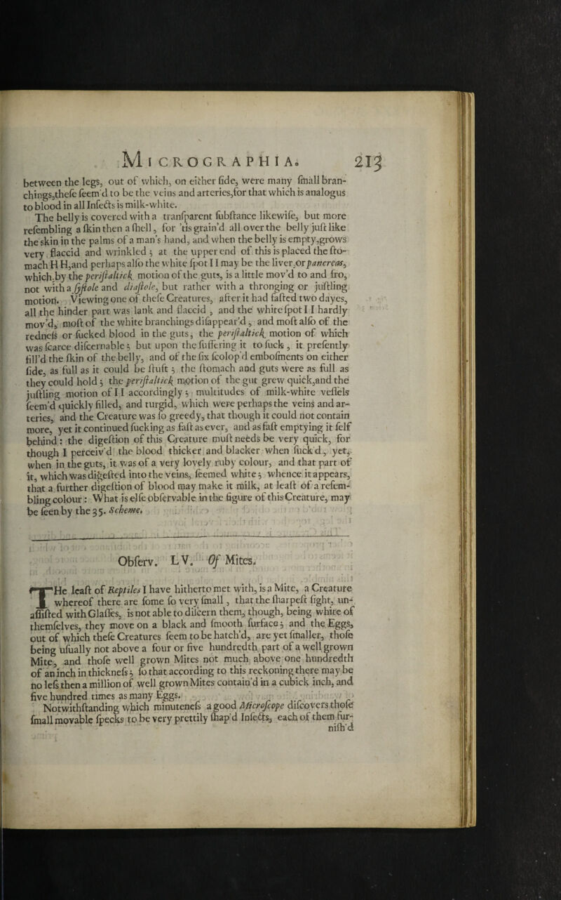 between the legs, out of which, on either fide, were many fmall bran¬ chings,thele feem'd to be the veins and arteries,for that which is analogus to blood in all Infers is milk-white. The belly is covered with a tranfparent fubftance likewile, but more refembling a fkin then a fhell, for ’tls grain’d all over the belly juft like the skin in the palms of a man’s hand, and when the belly is empty,grows very flaccid and wrinkled $ at the upper end of this is placed the fto- mach H H,and perhaps alfo the white fpot 11 may be the liveroipancrcas^ which.by the pcrifialtick motion of the guts, is a little mov’d to and fro, not with a fijiole and diafiole, but rather with a thronging or juftling motion. Viewing one of thefe Creatures, after it had fafted two dayes, all the hinder part was lank and flaccid , and the white fpot 11 hardly mov’d, moftof the white branchings difappear’cl, and moft alio of the rednels or lucked blood in the guts, the feriftaltkk^ motion of which was fcarce difcernable 5 but upon the fuffering it to fuck , it prefently flll’d the Ikin of the belly, and of the fix fcolopd embofments on either fide as full as it could be ftuft} the ftomach and guts were as full as they could hold 5 the periflaltul^ motion of the gut grew quick,and the juftling motion of 11 accordingly 3 multitudes of milk-white veflels feem’d quickly filled, and turgid, which were perhaps the veins and ar¬ teries, and the Creature was fo greedy, that though it could not contain more, yet it continued fucking as faft as ever, and asfaft emptying it felf behind: the digeftion of this Creature muft needs be very quick, for though I perceiv'd the blood thicker and blacker when fuck d, yet* when in the guts, it was of a very lovely ruby colour, and that part of it, which was digefted into the veins, feemed whiter whence it appears, that a further digeftion of blood may make it milk, at leaft of a refem¬ bling colour: What is elfe obfervabje in the figure of thisCreature, may be feen by the 35. Scheme, > ’■ p F;- : „ v/’G! bn-jV ; j:1? rfli.v not,--.gal i>dt ' ■____ ! :i . Obferv. LV. Of Mites® ^-T^He leaft of Reptiles I have hitherto met with, is a Mite, a Creature J, whereof there are fome fo very finall, that the fharpeft fight, un- afiifted withGlaffes, is not able to dilcern them, though, being white of themfelves, they move on a black and fmooth furface$ and the Eggs, out of which thefe Creatures feem to be hatch’d, are yet fmaller, thofe being ufually not above a four or five hundredth part of a well grown Mite, and thofe well grown Mites not much above one hundredth of an inch in thicknefs 5 fo that according to this reckoning there may be no left then a million of well grown Mites contain’d in a cubick inch, and five hundred times as many Eggs. Notwithftanding which minuteneft a good Microjcope difeovers thole fmall movable fpecks to be very prettily lhap d Infers, each of them fur¬ nish'd