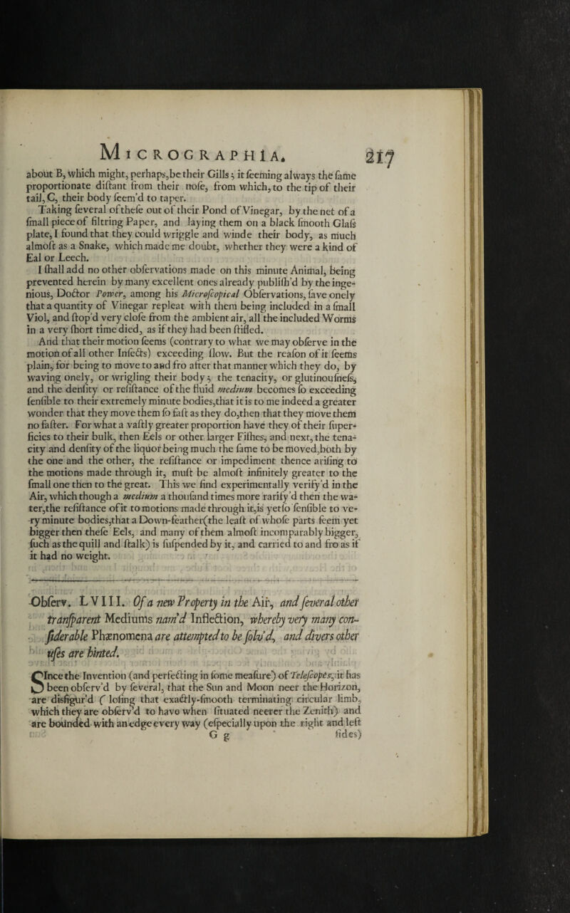 about B, which might, perhaps,be their Gills $ it Teeming always the fame proportionate diftant from their nofe, from which, to the tip of their tail, C, their body Teem’d to taper. Taking Teveral of theTe out of their Pond of Vinegar, by the net of a lmall piece of filtring Paper, and laying them on a black Tmooth Glafe plate, I found that they could wriggle and winde their body, as much almoft as a Snake, which made me doubt, whether they were a kind of Eal or Leech. I (hall add no other obTervations made on this minute Animal, being prevented herein by many excellent ottes already publifh’d by the inge¬ nious, Doftor rower, among his Microfcopical ObTervations, lave onely that a quantity of Vinegar repleat with them being included in aTmall Viol, and Hop’d very clofe from the ambient air, all the included Worms in a very (hort time died, as if they had been Hided. And that their motion (cents (contrary to what we may oblerve in the motion of all other Infe&s) exceeding How. But the reafon of it Teems plain, for being to move to and fro after that manner which they do, by waving onely, or wrigling their body} the tenacity, or glutinoufnefoj and the denfity or refinance of the fluid medium becomes To exceeding Tenfible to their extremely minute bodies,that it is to me indeed a greater wonder that they move them lb faH as they do,then that they move them no faHer. For what a vaHly greater proportion have they of their liiper- ficies to their bulk, then Eels or other larger Filhes, and next, the tena¬ city and denfity of the liquor being much the Tame to be moved,both by the one and the other, the refinance or impediment thence arifing to the motions made through it, muH be almoH infinitely greater to the Tmall one then to the great. This we find experimentally verify’d in the Air, which though a medium a thouTand times more rarity’d then the wa~ ter,the refinance of it to motions made through it,is yetlo lenfible to ve¬ ry minute bodies,that a Down-feather(the leaH of whole parts feem yet bigger then thele Eels, and many of them almoH incomparably bigger, Tuch as the quill and Halk) is fufpended by it, and carried to and fro as if it had no weight. . ? Obferv. L V111. Of a new Property in the Air, and fever al other tranjparent Mediums nam'd Inflexion, whereby very many con- fiderable Phenomena are attempted to be folvdy and divers other ufes are hinted. 7d c 7 Ini; Since the Invention (and perfecting in lome mealure) otTelefcope^it has beenobferv’d by leveral, that the Sun and Moon neer the Horizon, are disfigur’d ( lofing that exa&lydmooth terminating circular limb, which they are obferv d to have when lituated neerer the Zenith) and are bounded with an edge every way (efpecially upon the right and left