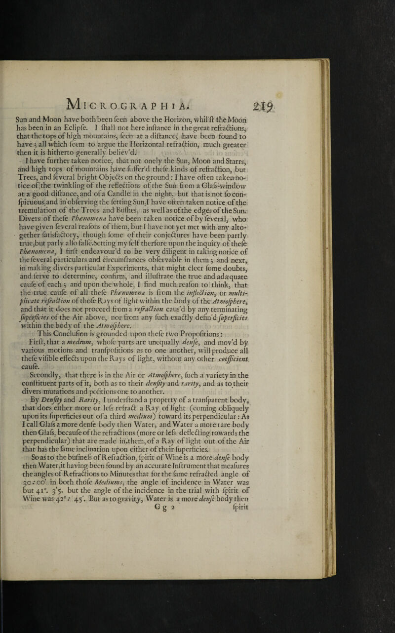 Sun and Moon have both been been above the Horizon, whil'd: the Moon has been in an Eclipfe. I lhall not hereinftance in the great refractions. that the tops of high mountains, feen at a diftance, have been found to have 5 all which feem to argue the Horizontal refraction, much greater then it is hitherto generally believ'd. I have further taken notice, that not onely the Sun, Moon and Starrs, and high tops of mountains have fuffer’d thele kinds of refraction, but Trees, and feveral bright ObjeCts on the ground; I have often taken no¬ tice of the twinkling of the reflections of the Sun from a Glais-window at a good diftance, and ofa Candle in the night, but that is not focon- Ipicuous.and in'obferving the fetting Sun,I have often taken notice of the tremulation of the Trees and Bullies, as well as of the edges of the Sun. Divers of thefe rhecnomena have been taken notice of by feveral, who have given feveral reafons of them, but I have not yet met with any alto¬ gether fatisfa&ory, though fome of their conjedures have been partly true,but parly alfo falfe.Setting my lelf therfore upon the inquiry of thele Threnomcna, I firft endeavour’d to be very diligent in taking notice of the feveral particulars and circumftances obfervable in them 3 and next, in making divers particular Experiments, that might cleer fbme doubts, and ferve to determine, confirm, and illuftrate the true and adequate caufe of each 3 and upon the whole. I find much reafon to think, that the true caufe of all thele Phenomena is from the inflection, or multi- plicate reflation of thole- Rays of light within the body of the Atmojphere, and that it does not proceed from a rejr aCtion caus’d by any terminating Juperflcies of the Air above, nor from any luch exadly defin’d fuperflcies within the body of the Atmojphere. This Conclufion is grounded upon thefe two Propofitions: Firft, that a medium, whole parts are unequally denfe, and mov’d by various motions and tranfpolitions as to one another, will produce all thefe vilible effeCfs upon the Rays of light, without any other coefficient caufe. Secondly, that there is in the Air or Atmojphere, luch a variety in the conftituent parts of it, both as to their denflty and rarity, and as to their divers mutations and pofitions one to another. By Denflty and Rarity, I underftand a property of a tranfparent body, that does either more or left refraCt a Ray of light (coming obliquely upon its liiperficies out of a third medium) toward its perpendicular: As I call Glaft a more denfe body then Water, and Water a more rare body then Glafs. becaufe of the refractions (more or left deflecting towards the perpendicular) that are made iiftthem, of a Ray of light out of the Air that has the lame inclination upon either of their fuperficies. So as to thebulineft of RefraCtion, fpirit of Wine is a more denfe body then Water,it having been found by an accurate Inftrument that meafures the angles of RefraCtions to Minutes that for the fame refraCted angle of 30.* 00' in both thofe Mediums, the angle of incidence in Water was but 410. g'5. but the angle of the incidence in the trial with fpirit of Wine was 420 .* 45'. But as to gravity, Water is a more denfe body then