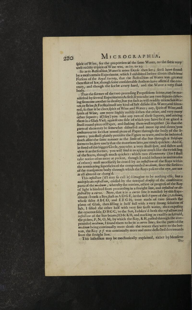 fpirit of Wine, for the proportion of the fame Water, to the fame very well' reCtify d fpirit of Wine was, as 21. to 19. c So as to Refra&ion,Wateris more Denfe then Ice 5 fori have found by a moft certain Experiment, which I exhibited before divers lllluttrious Perfonsofthe Royal Society, that the Refraction- of Water was greater: then that of Ice, though fome confiderable Authors have affirm d the con¬ trary, and though the Ice be a very hard, and the Water a very fluid That the former of the two preceding Propofitions is ti ue,may be ma- nifefted by feveral Experiments:As firfoifyou take any two liquors differ¬ ing from one another in denfity,but yet:fuch as will readily mix:as SaltWa- ict or Brine & Freffoalmott any kind of Salt diffolv d m Water,and filtra¬ ted fo that it be cleer,fpirit of Wine and Water 3 nay, fpirit of W ine,and fpirit of Wine, one more highly reffify d then the other, and very many other liquors j> if(Ifay)you take any two of thefe liquors and mixing them in a Glafs Viol, againft one fide of which you have fix d or glued a final! round piece of Paper, and (baking them well together (fo that the parts of them may be fomewhat difiurb d and move up and down;you endeavour to fee that round piece of Paper through the body of the li¬ quors ; you fhall plainly perceive the Figure to wave, and to be indented ffiuch after the fame manner as the limb of the Sun through a Telefiope feemsto be,fave onely that the mutations here,are much quicker. And it, in fteed of this bigger Circle, you take a very fmall fpot and fatten and view it as the former, you will find it to appear much like the twinkling of the Starrs, though much quicker: which two Tntnomena (for i fhall take notice of no more at prelent, though I could inftance in multitudes of others) mutt neceffarily be caus d by an inflexion of the Rays within the terminating fuperficies of the compounded medium, fince the furfaces of the tranfparent body through which the Rays pafs to the ej e, are not at all altered or chang’d. . r , This inflection (if I may fo call it) I imagine to be nothing elfe, but a multipltcatc refraction, caufed by the unequal denfity of the conttituent parts of the medium , whereby the motion, aft ion or progrefs of the Ray of light is hindred from proceeding in a ttreight line, and mfteCted or de- flettcdby a curve. Now, that it is a curve line is mamfeft by this Expe¬ riment : I took a Box,fuch as A D G E, in the firft Figure of thep.Scheme, whofe fides ABCD, and EFGH, were made of two fmooth flat plates of Glafs, then filling it half full with a very ftrong folutionof Salt I filled the other half with very fair frefti water, then expoling the opacous fide,D H G C, to the Sun, I obferv’d both the refaction and inflection of the Sun beams,l D Sc K H, and marking as exactly as Lcould, the points, P, N, O, M, by which the Ray, K H, patted through the com¬ pounded medium, I found them to be in a curve line 5 for the parts ot the medium being continually more denfe the neerer they were to the bot¬ tom, the Ray p f was continually more and more deflected downwards from the ttreight line. .... . r This Inflection may be mechanically explained, cither byMonfieur J Des ,*■