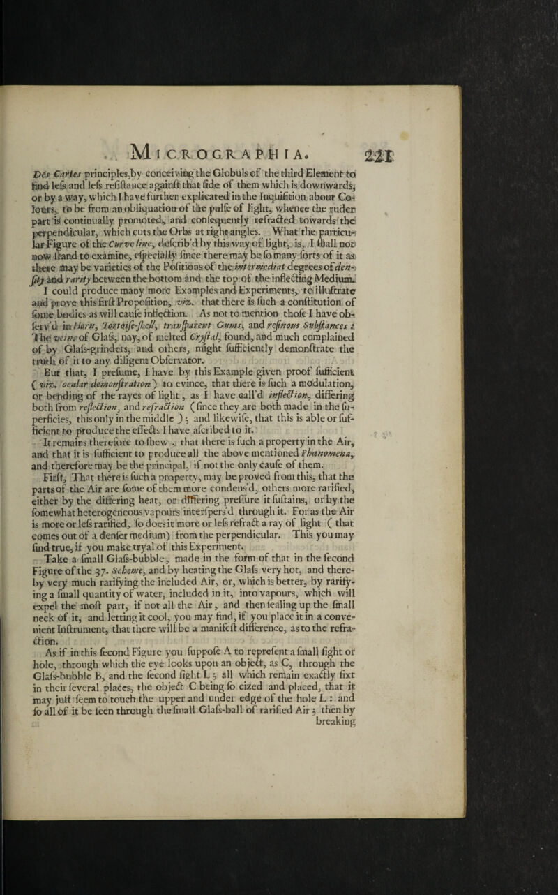 Des Cartes principles^by conceiving the Globuls of the third Element to. find kfe and lefs refinance againff that fide of them which is downwards, or by a way, which I have further explicated in the Inqujfition about Co-* Jours, to be from an obliquatiom of the pulfe of light, whence the ruder part is continually promoted., and confequently refracted towards the perpendicular, which cuts the Orbs at right angles. What the parties &r Figure of the Curve line, cieferib’d by this way of light, is, I dial! not now ffand to examine, efpecially fince there may be fo many forts of it as there may be varieties of the Pofitions of the imtevmdiat degrees o£den- fity and rarity between the bottom and the top of the inflecting Medium* I could produce many more Examplesr and Experiments, to illuffratc and prove this firft Propofition, vfcs* that there is fuch a conftitution of feme bodies as will caufe mfledion. As not to mention thole I have ob- ferv’d in Horn, lortoafe-jbcll, tranjparent Gums, and refinous Subfiances The veins o£ Glafs, nay, of melted C'ryfial, found, and much complained of by Glals-grinders, and others, might fufficiently demonftrate the truth of it to any diligent Obfervator. But that, I prefume, f have by this Example given proof fufficient ( viz* ocular demonfiration') to evince, that there is fuch a modulation, or bending of the rayes of light, as I have call’d infleBion, differing both from refieBion, and refraBion ( fince they are both made in the fu- perficies, this only in the middle and likewife, that this is able or fuf¬ ficient to produce the effeds I have aferibed to it. It remains therefore to fhew , that there is fuch a property in the Air, and that it is fufficient to produce all the above mentioned Fhcenomena, and therefore may be the principal, if not the only caufe of them. Firft, That there is fuch a property, may be proved from this, that the parts of the Air are feme of them more condens’d, others more rarified, either by the differing heat, or differing preffure itfuftains, or by the fomewhat heterogeneous vapours interfpers’d through it. For as the Air is more or lefs rarified, fo does it more or lefs refrad a ray of light ( that comes out of a denfer medium) from the perpendicular. This you may find true, if you make tryal of this Experiment. Take a fmall Glafs-bubble, made in the form of that in the fecond Figure of the 37. Scheme, and by heating the Glafs very hot, and there¬ by very much ratifying the included Air, or, which is better5 by rarify- ing a fmall quantity of water, included in it, into vapours, which will expel the moft part, if not all the Air, and then fealing up the fmall neck of it, and letting it cool, you may find, if you place it in a conve¬ nient Inftrument, that there will be a manifeft difference, as to the refra- dion. As if in this fecond Figure you fuppofe A to reprefent a fmall fight or hole, through which the eye looks upon an objed, as C, through the Glafs-bubble B, and the fecond fight Lj all which remain exadly fixt in their feveral places, the objed C being fo cized and placed, that it may juft Teem to touch the upper and under edge of the hole L : and fo all of it be i'een through the fmall Glafs-ball of rarified Air 5 then by breaking