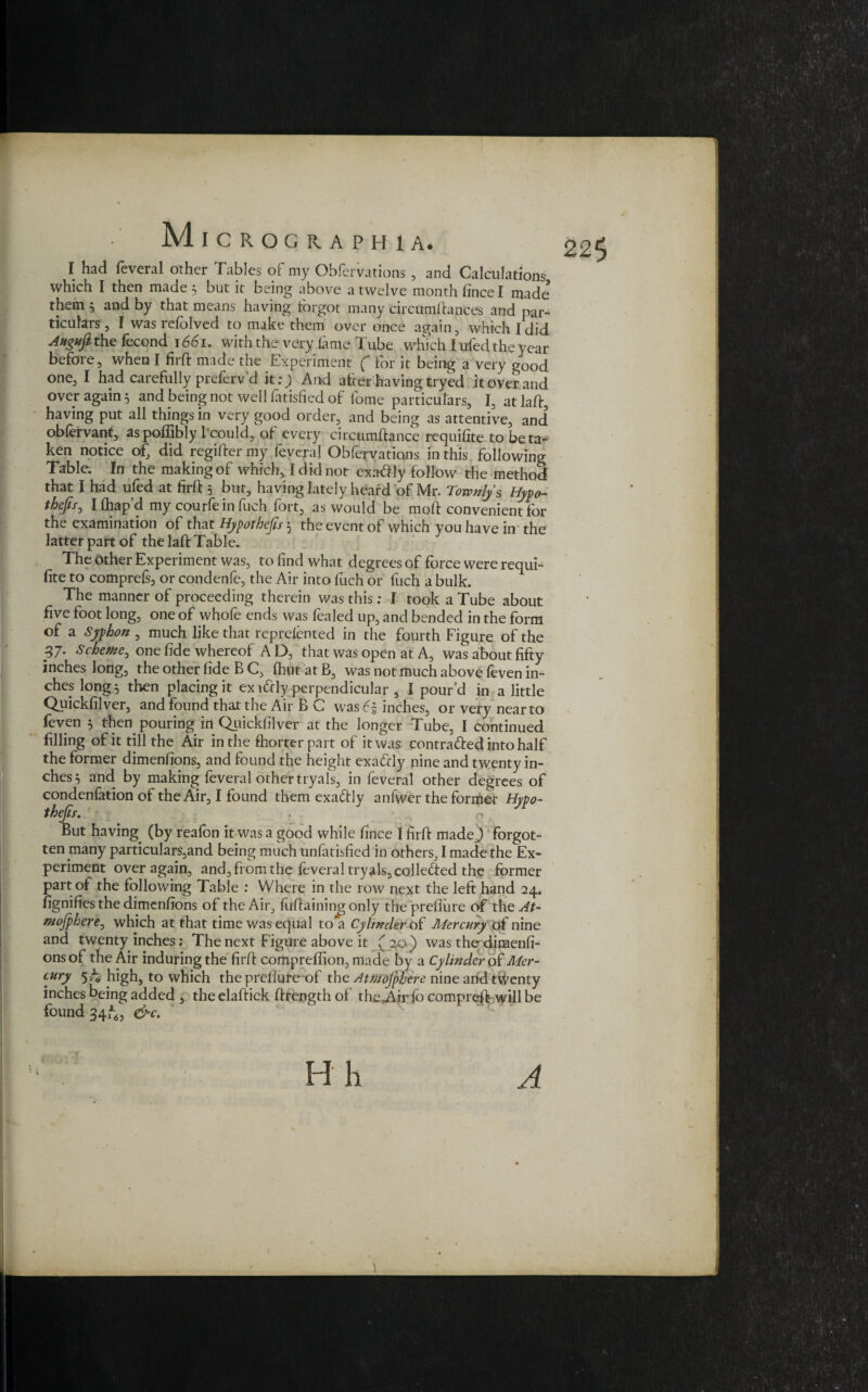225 I had feveral other Tables of my Obfervations , and Calculations which I then made 5 but it being above a twelve month fince I made them } and by that means having forgot many circumfhnces and par¬ ticulars , I was refolved to make them over once again, which I did Attguft the fecond 1661. with the very lame Tube which I ufed the year before, when I firft made the Experiment ( for it being a very good one, I had carefully preferv d it:) And after having tryed it over and over again 5 and being not well fatisfied of fome particulars, I, at Iaft, having put all things in very good order, and being as attentive, and obfervant, aspoffibly 1 could, of every circumftance requilite to beta¬ ken notice of, did regiiler my feveral Obfervations in this following Table. In the making of which, I did not exatfly follow the method that I had ufed at firft 5 but, having lately heard of Mr. Tovonly s Hypo- thejis0 Ilhapd my courfeinfuch fort, as would be molf convenient for the examination of that Hypothecs 5 the event of which you have in the latter part of the laft Table. The Other Experiment was, to find what degrees of force were requi¬ site to comprefs, or condenfe, the Air into fuch or fuch a bulk. The manner of proceeding therein was this : I took a Tube about five foot long, one of whofe ends was fealed up, and bended in the form of a Syphon , much like that reprefented in the fourth Figure of the 37. Scheme, one fide whereof A D, that was open at A, was about fifty inches long, the other fide B C, fhut at B, was not much above feven in¬ ches long 5 then placing it ex forty perpendicular , I pour’d in a little Quickfilver, and found that the Air B C was £5 inches, or very near to feven 3 then pouring in Quickfilver at the longer Tube, I continued filling of it till the Air in the fhorter part of it was contra&ed into half the former dimenfions, and found the height exatcly nine and twenty in¬ ches} and by making feveral other tryals, in feveral other degrees of condenfation of the Air, I found them exactly anfwer the former Hypo¬ thecs. . But having (by reafon it was a good while fince I firft made,) forgot¬ ten many particulars,and being much unfatisfied in others, I made the Ex¬ periment over again, and, from the feveral tryals, colleded the former part of the following Table : Where in the row next the left hand 24. Signifies the dimenfions of the Air, fuflaining only the preflure of the At- mojphere, which at that time was equal to a Cylinder of Mercury of nine and twenty inches: The next Figure above it (20 ) was the dimenfi¬ ons of the Air induring the firff compreffion, made by a Cylinder of Mer¬ cury 5 A high, to which the preflure of the Atmofphere nine arid twenty inches being added , the elaftick Strength of the^Air fo compreft will be found 34^, &c. A