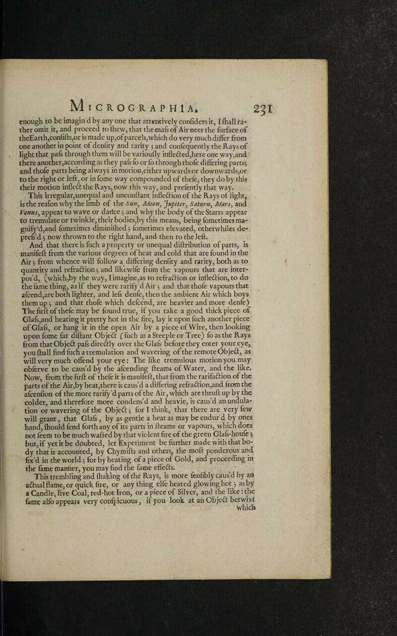 enough to be imagin’d by any one that attentively confiders it, I (hall ra~ theromit it, and proceed tolhew, that thetnafsof Airneerthe furfaceof theEarth,confifts,or is made up,of parcels, which do very much differ from one another in point of denfity and rarity 5 and consequently the Rays of light that pals through them will be varioufly infleded,here one way.and there another,according as they pafs lb or fo through thofe differing parts, andthofe parts being always in motion,either upwards or downwards,or to the right or left, or in fome way compounded of thefe, they do by this their motion infled the Rays, now this way, and prefently that way. This irregular,unequal and unconftant inflexion of the Rays of lights is the reafon why the limb of the Sun, Moon, Jupiter, Saturn, Mars, and Venus, appear to wave or darfee, and why the body of the Starrs appear to tremulate or twinkle, their bodies,by this means, being fometimes ma~ gnify’d,and fometimes diminifhed 5 fometimes elevated, otherwhiles de- prefs’d } now thrown to the right hand, and then to the left. And that there is fuch a property or unequal diftribution of parts, is manifeft from the various degrees of heat and cold that are found in the Air j from whence will follow a differing denfity and rarity, both as to quantity and refradion, and likewife from the vapours that are inter¬ pos’d, (which,by the way, I imagine,as to refraction or infledion, to do the lame thing, as if they were rarify d Air 5 and that thofe vapours that afeend,are both lighter, and lels denfo, then the ambient Air which boys them up 5 and that thofe which defcend, are heavier and more denfe) The firft of thefe may be found true, if you take a good thick piece of Glafs,and heating it pretty hot in the fire, lay it upon fuch another piece of Glals, or hang it in the open Air by a piece of Wire, then looking Upon fome far diftant Objed (fuch as a Steeple or Tree) fo as the Rays from that Objed pafs diredly over the Glafs before they enter your eye, you (hall find fuch a tremulation and wavering of the remote Objed, as will very much offend your eye: The like tremulous motion you may obferve to be caus’d by the afeending fteams of Water, and the like* Now, from the firft of thefe it is manifeft, that from the rarifadion of the parts of the Air,by heat,there is caus’d a differing refradion,and from the afeenfion of the more rarify’d parts of the Air, which are thruft up by the colder, and therefore more condens’d and heavie, is caus’d an undula¬ tion or wavering of the Objed 3 fori think, that there are very few will grant, that Glafs, by as gentle a heat as may be endur’d by ones hand, fhould fend forth any of its parts in fteams or vapours, which does not feem to be much wafted by that violent fire of the green Glafs-houfe $ but, if yet it be doubted, let Experiment be further made with that bo¬ dy that is accounted, by Chymifts and others,, the moft ponderous and fix’d in the world 5 for by heating of a piece of Gold, and proceeding in the lame manlier, you may find the fame effeds. This trembling and lhaking of the Rays, is more fen fibly caus’d by ail adual flame, or quick fire, or any thing elfe heated glowing hot 5 as by a Candle, live Coal, red-hot Iron, or a piece of Silver, and the like: the lame alfo appears very conlpicuous, if you look at an Objed betwixt which
