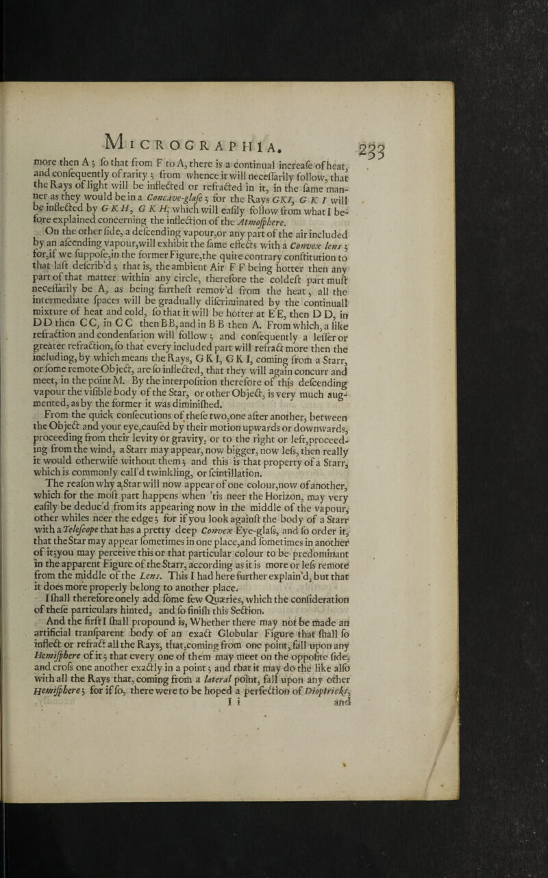 more then A 5 fothat from F to A, there is a continual increafe of heat and conlequently of rarity 5 from whence it will neceflarily follow, that the Rays of light will be infle&ed or refraded in it, in the fame man¬ ner as they would be in a Concave-glafe 5 for the Rays GK7, G K I will be infledted by G K H, G K H; which will eafily follow from what I be¬ fore explained concerning the infledion of the Attnofphere. On the other fide, a defending vapour,or any part of the air included by an afccnding vapour,will exhibit the fame efleds with a Convex lens 5 for,if we fuppofe,in the former Figure,the quite contrary conftitution to that laft delciib d 5 that is, the ambient Air F F being hotter then any part of that matter within any circle, therefore the coldefi: part muft neceflarily be A, as being fartheft remov’d from the heat, all the intermediate fpaces will be gradually diforiminated by the continuall mixture of heat and cold, fo that it will be hotter at E E, then D D, in DD then CC, in C C then BB, and in B B then A. From which, a like refradion and condenfation will follow ^ and confequently a lefferor greater refradion, fo that every included part will refradmore then the including, by which means the Rays, GK T, GK I, coming from a Starr, or fome remote Object, are fo infieded, that they will again concurr and meet, in the point M. By the interpofition therefore of this defeending vapour the vifible body of the Star, or other Objed, is very much aug¬ mented, as by the former it was diminifhed. From the quick confecutions of thefe two,one after another, between the Objed and your eye,caufed by their motion upwards or downwards, proceeding from their levity or gravity, or to the right or left,proceed¬ ing from the wind, a Starr may appear, now bigger, now lefs, then really it would otherwise without them 5 and this is that property of a Starr, which is commonly call’d twinkling, or fcintillation. The reafon why a Star will now appear of one colour,now ofanother, which for the moft part happens when ’tis neer the Horizon, may very eafily be deduc’d from its appearing now in the middle of the vapour, other whiles neer the edge 5 for if you look againfi: the body of a Starr with a Telefcope that has a pretty deep Convex Eye-glafs, and fo order it, that the Star may appear fometimes in one place,and fometimes in another of it^you may perceive this or that particular colour to be predominant in the apparent Figure of the Starr, according as it is more or lefs remote from the middle of the Lens. This I had here further explain’d, but that it does more properly belong to another place, I fhall therefore onely add fome few Quaeries, which the confideration of thefo particulars hinted, and fo finifh this Sedfion. And the firft I fhall propound is, Whether there may not be made an artificial tranfparent body of an exadt Globular Figure that fhall fo infledt or refradt all the Rays, that,coming from one point, fall upon any Hctnijphere of it} that every one of them may meet on the oppofite fidej and crofs one another exadtly- in a point} and that it may do the like alfo with all the Rays that, coming from a lateral point, fall upon any other Hemjphere 3 for if fa, there were to be hoped a perfection ot Dioptric ks^ 1