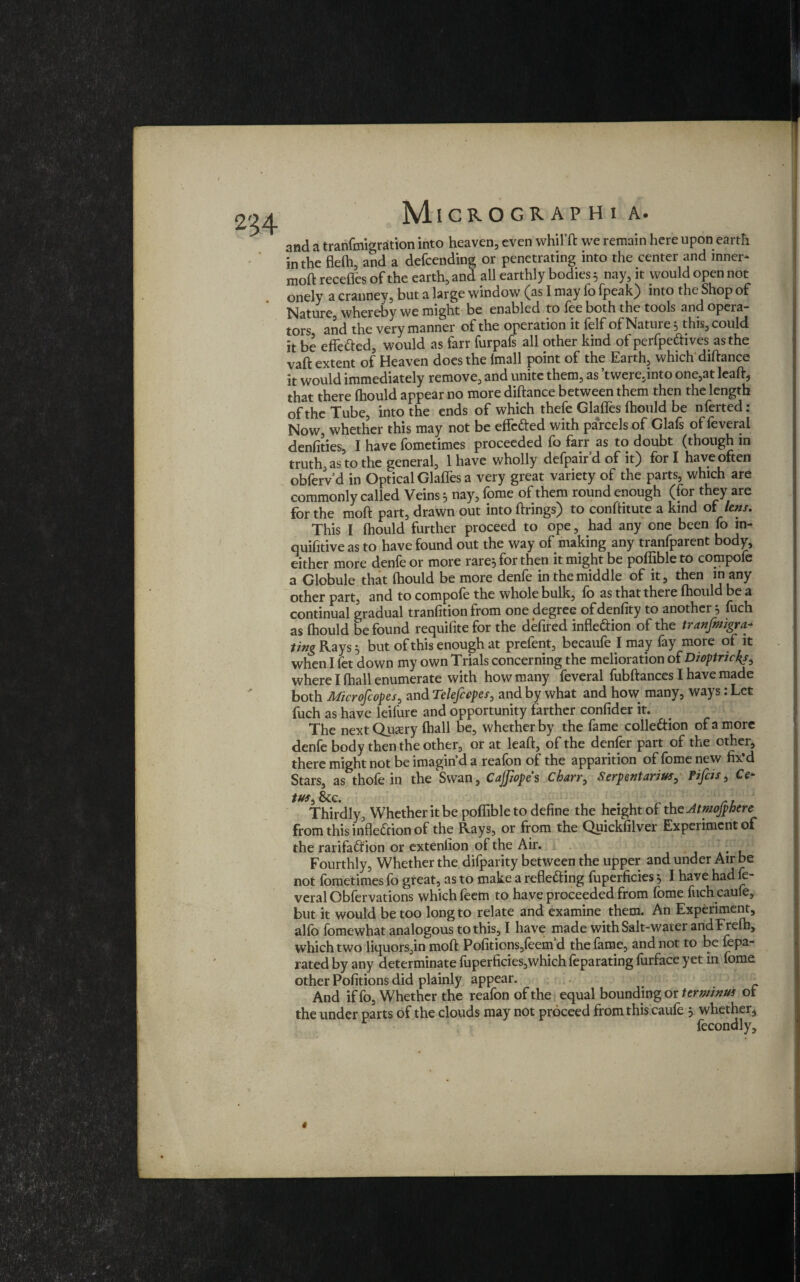 254 and a tranfmigration into heaven, even whil’ft we remain here upon earth in the flefh, and a defcending or penetrating into the center and inner* moft recedes of the earth, and all earthly bodies 5 nay, it would open not onely a cranney, but a large window (as I may fo fpeak) into the Shop of Nature, whereby we might be enabled to fee both the tools and opera¬ tors and the very manner of the operation it felf of Nature 5 this, could it be effetted, would as farr furpafs all other kind of perfpefrives as the vaft extent of Heaven does the lm3ll point of the Earth, which diftance it would immediately remove, and unite them, as ’twere,into one,at lead, that there fhould appear no more diftance between them then the length of the Tube, into the ends of which thefe Glaffes ftiould be nferted: Now, whether this may not be effe&ed with parcels of Glafs of feveral denfities, I have fometimes proceeded fo farr as to doubt (though in truth, as to the general, 1 have wholly defpair d of it) for I have often obfervd in Optical Glaffes a very great variety of the parts, which are commonly called Veins 3 nay, fome of them round enough (for they are for the moft part, drawn out into ftrings) to conftitute a kind of lens. This I ftiould further proceed to ope, had any one been fo in- quifitive as to have found out the way of making any tranfparent body, either more denfeor more rare} for then it might be poffibleto compofe a Globule that (hould be more denfe in the middle of it, then in any other part, and to compofe the whole bulk, fo as that there fhould be a continual gradual tranfition from one degree of denfity to another} fuch as fhould be found requifite for the defired inflexion of the tranfmigra* ting Rays} but of this enough at prefent, becaufe I may fay more of it when I fet down my own Trials concerning the melioration of Dioptnckj, where I fhall enumerate with how many feveral fubftances I have made both Microscopes, and Telefccpes, and by what and how many, ways: Let fuch as have leifure and opportunity farther confider it. The next Qusry fhall be, whether by the fame collection of a more denfe body then the other, or at leaft, of the denier part of the other, there might not be imagin’d a reafon of the apparition of fome new fix’d Stars, as thofe in the Swan, CaJJiopes Charr, Serpent an vs, Fifcis, O tus See. Thirdly, Whether it be pofiible to define the height of the Atmofphere from this inflexion of the Rays, or from the Quickfilver Experiment of the rarifadtion or extenlion of the Air. Fourthly, Whether the difparity between the upper and under Air be not fometimes fo great, as to make a reflecting fuperficies} I have had fe¬ veral Obfervations which feem to have proceeded from fome fuch caufe, but it would be too long to relate and examine them. An Experiment, alfo fomewhat analogous to this, I have made with Salt-water andFrefh, which two liquors,in moft Pofitions,feem d the fame, and not to be fepa- rated by any determinate fuperficies,which feparating furface yet in fome other Pofitions did plainly appear. And if fo. Whether the reafon of the equal bounding or terminus of the under parts of the clouds may not proceed from this caufe } whether, fecondly. *