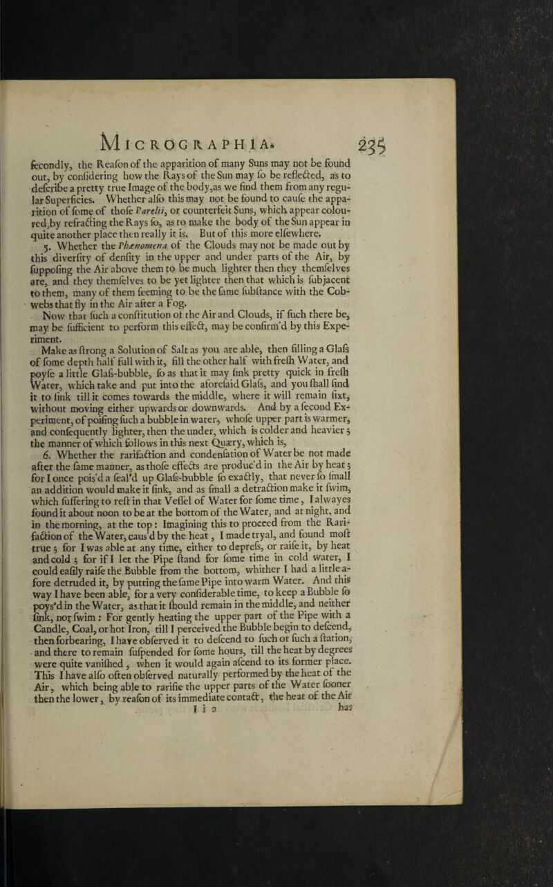 fecondly, the Reafon of the apparition of many Suns may not be found out, by considering how the Rays of the Sun may fo be refle&ed, as to defcribe a pretty true Image of the body,as we find them from any regu¬ lar Superficies. Whether alfo this may not be found to caufe the appa¬ rition of feme of thofe Tarelii, or counterfeit Suns, which appear colou- red,by refrading the Rays fo, as to make the body of the Sun appear in quite another place then really it is. But of this more elfewhere. 5. Whether the rhxnomena of the Clouds may not be made out by this diversity of denfity in the upper and under parts of the Air, by fuppofing the Air above them to be much lighter then they themfelves are, and they themfelves to be yet lighter then that which is fubjacent to them, many of them feeming to be the fame fubftance with the Cob- • webs that fly in the Air after a Fog. Now that Such a conftitution of the Air and Clouds, if fitch there be, may be fufficient to perform this effed, may be confirm'd by this Expe¬ riment. Make as ftrong a Solution of Salt as you are able, then filling a Glafs of fome depth half full with it, fill the other half with frefh Water, and poyfe a little Glafs-bubble, fo as that it may fink pretty quick in frefll Water, which take and put into the aforelaid Glafs, and you fhall find it to fink till it comes towards the middle, where it will remain fixt, without moving either upwards or downwards. And by afecond Ex¬ periment, of poifing fuch a bubble in watery whofe upper part is warmer, and consequently lighter, then the under, which is colder and heavier, the manner of which follows in this next Quasry, which is, 6. Whether the rarifadion and condenfation of Water be not made after the fame manner, as thofe effects are produc’d in the Air by heat 5 for I once pois’d a feal’d up Glafs-bubble foexadly, that never fo imall an addition would make it fink, and as frnall a detradion make it fvvim, which fiiffering to reft in that Veftel of Water for fbme time, I alwayes found it about noon to be at the bottom of the Water, and at night, and in the morning, at the top: Imagining this to proceed from the Rari¬ fadion of the Water, caus’d by the heat, I made tryal, and found moft true for I was able at any time, either to deprefs, or raife it, by heat and cold } for if I let the Pipe ftand for fbme time in cold water, I could eafily raife the Bubble from the bottom, whither I had a little a- fore detruded it, by putting the fame Pipe into warm Water. And this Way I have been able, for a very confiderabletime, to keep a Bubble lo poys’d in the Water, as that it fhould remain in the middle, and neither fink, noffwim : For gently heating the upper part of the Pipe with a Candle, Coal, or hot Iron, till I perceived the Bubble begin to defcend, then forbearing, I have obferved it to defcend to fuch or fuch a ftation, and there to remain fufpended for fome hours, till the heat by degrees were quite vanifhed , when it would again afcend to its former place. This I have alfo often obferved naturally performed by the heat ot the Air, which being able to rarifie the upper parts of the Water fbofler then the lower, bv reafon of its immediate contact, the heat of the Air