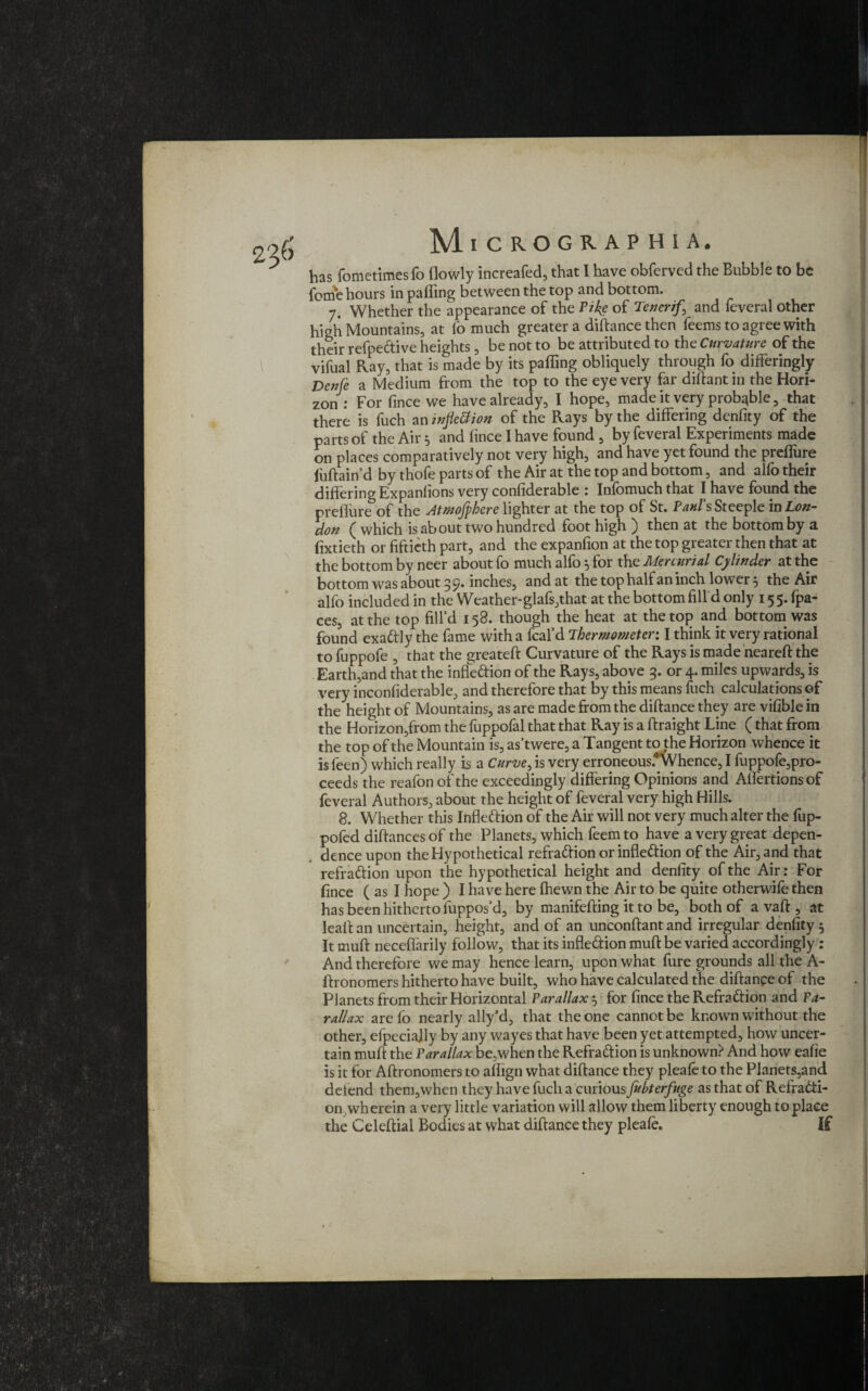 has fometimesfo (lowly increafed, that I have obferved the Bubble to be fome hours in palling between the top and bottom. 7. Whether the appearance of the Pike of Tenerif, and feveral other high Mountains, at (o much greater a diftance then feems to agree with their refpedive heights, be not to be attributed to the Curvature of the vifual Ray, that is made by its palling obliquely through fo differingly Denfe a Medium from the top to the eye very far diftant in the Hori¬ zon : For fince we have already, I hope, made it very probable, that there is fuch an inflexion of the Rays by the differing denfity of the parts of the Air * and fince I have found , by feveral Experiments made on places comparatively not very high, and have yet found the prellure fuftain’d by thofe parts of the Air at the top and bottom, and alfo their differing Expanlions very considerable : Infomuch that I have found the prellure of the Atmojphere lighter at the top of St. Paul's Steeple m Lon¬ don ( which is about two hundred foot high ) then at the bottom by a fixtieth or fiftieth part, and the expanfion at the top greater then that at the bottom by neer about fo much alfo 5 for the Mercurial Cylinder at the bottom was about 9 9. inches, and at the top half an inch lower 5 the Air alfo included in the Weather-glafs,that at the bottom fill d only 155. fpa- ces, at the top fill’d 158. though the heat at the top and bottom was found exadly the fame with a feal’d Thermometer: I think it very rational to fuppofe , that the greateft Curvature of the Rays is made neareft the Earth,and that the inflexion of the Rays, above 9. or 4. miles upwards, is very inconfiderable, and therefore that by this means fuch calculations of the height of Mountains, as are made from the diftance they are vifible in the Horizon,from the fuppofal that that Ray is a ftraight Line (that from the top of the Mountain is, as’twere, a Tangent to the Horizon whence it isleen) which really is a Curve, is very erroneous.*Whence, I fuppofe,pro¬ ceeds the reafon of the exceedingly differing Opinions and Alfertionsof feveral Authors, about the height of feveral very high Hills. 8. Whether this Inflexion of the Air will not very much alter the fup- pofed diftances of the Planets, which feem to have a very great depen- , dence upon the Hypothetical refradion or infledion of the Air, and that refradion upon the hypothetical height and denfity of the Aft: For fince ( as I hope ) I have here (hewn the Air to be quite otherwife then has been hitherto luppos’d, by manifefting it to be, both of a vaft, at leaft an uncertain, height, and of an unconftant and irregular denfity 5 It muff neceffarily follow, that its infledion muff: be varied accordingly: And therefore we may hence learn, upon what fure grounds all the A- ftronomers hitherto have built, who have calculated the diftance of the Planets from their Horizontal Parallax } for fince the Refradion and Pa¬ rallax arefo nearly ally’d, that the one cannot be known without the other, efpeciajly by any wayes that have been yet attempted, how uncer¬ tain muff the Parallax be,when the Refradion is unknown? And how eafie is it for Aftronomers to affign what diftance they pleafe to the Planets,and detend them,when they have fuch a emiowsfubterfuge as that of Refradi¬ on wherein a very little variation will allow them liberty enough to place the Celeftial Bodies at what diftance they pleafe. If