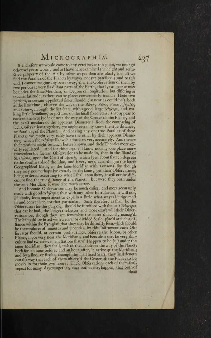 If therefore we would come to any certainty in this point, we muff go other wayes to work , and as I have here examined the height and refra¬ ctive property of the Air by other wayes then are ufual, fo mud we find the Parallax of the Planets by wayes not yet pra&ifed 5 and to this end. I cannot imagine any better way, then the Obfervations of them by two perfons at very far diftant parts of the Earth, that lye as neer as may be under the fame Meridian, or Degree of longitude , but differing as much in latitude, as there can be places conveniently- found : Thefe two perfons, at certain appointed times, fhould ( as near as could be ) both at the fame time, obferve the way of the Moon0 Mars, Venus, Jupiter, and Saturn, amongft the fixt Stars, with a good large Tekfcope, and ma¬ king little Iconifmes, or pidures, of the fmall fixed Stars, that appear to each of them to lye in or near the way of the Center of the Planet, and the exaCc meafure of the apparent Diameter 5 from the comparing of fuch Obfervations together, we might certainly know the true diftance, or Parallax, of the Planet. And having any one true Parallax of thefe Planets, we might very eafily have the other by their apparent Diame¬ ters, which the Telejcope likewife affords us very accurately. And thence their motions might be much better known, and their Theories more ex¬ actly regulated. And for thispurpofe I know not any one place more convenient for fuch an Obfervation to be made in, then in the iOandof St. Helena, upon the Coaft of Africk., which lyes about fixteen degrees to the Southwards of the Line, and is very near, according to the lateft Geographical Maps, in the fame Meridian with London 5 for though they may not perhaps lye exadly in the fame, yet their Obfervations, being ordered according to what I fhall anon fhew, it will not be diffi¬ cult to find the true ^iftance of the Planet. But were they both under the fame Meridian, it would be much better. And becaufe Obfervations may be much eafier, and more accurately made with good Telefcopes, then with any other Inftruments, it will not, I fuppofe, feem impertinent to explain a little what wayes I judge moft fit and convenient for that particular. Such therefore as fhall be the Obfervators for this purpofe, fhould be furnifhed with the beft Tclefcopes that can be had, the longer the better and more exatt will their Obier- vations be, though they are fomewhat the more difficultly manag’d,; Thefe fhould be fitted with a Rete, or divided Scale, plac’d at fuch a di¬ ftance within the Eye-glafs,that they may be diftinftly feen,which fhould be themeafuresof minutes and leconds} by this Inffrument each Ob- fervator fhould, at certain prefixt times, obferve the Moon, or other Planet, in, or very near, the Meridian } and bccaufe it may be very diffi¬ cult to find two convenient ffations that will happen to be juft under the fame Meridian, they fhall, each of them, obferve the way of the Planet, both for an hour before, and an hour after, it arrive ^t the Meridian 5 and by a line, or ftroke, amongft the fmall fixed Stars, they fhall denote out the way that each of them obferv’d the Center of the Planet to be mov’d in for thofe two hours : Thefe Obfervations each of them fhall repeat for many day es together., that both it may happen, that both of