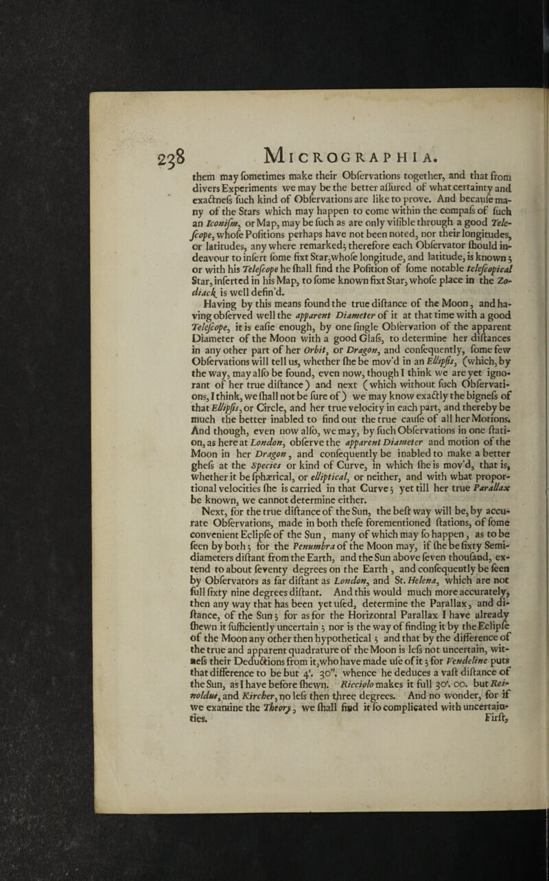 them may fometimes make their Obfervations together, and that from divers Experiments we may be the better allured of what certainty and exa&nefs fuch kind of Obfervations are like to prove. And becaufe ma¬ ny of the Stars which may happen to come within the compafs of fuch an Iconifm, or Map, may be fuch as are only vifible through a good Tele- fcope, whofe Pofitions perhaps have not been noted, nor their longitudes, or latitudes, any where remarked} therefore each Obfervator fbould in- deavour to infert fome fixt Star,whofe longitude, and latitude, is known } or with his Telefcope hefhall find the Pofition of fome notable telefcopical Star, infertcd in his Map, to lome known fixt Star, whofe place in the Zo¬ diac4 is well defin’d. Having by this means found the true diftance of the Moon, and ha¬ ving obfervea well the apparent Diameter of it at that time with a good Telefcope, it is eafie enough, by one fingle Obiervation of the apparent Diameter of the Moon with a good Glals, to determine her diftances in any other part of her Orbit, or Dragon, and confequently, fome few Oblervations will tell us, whether fhe be mov’d in an Ellipfs, (which, by the way, may alio be found, even now, though I think we are yet igno¬ rant of her true diftance ) and next ( which without fuch Obfervati¬ ons, I think, we lhall not be fure of ) we may know exactly the bignefs of that El/ipfs, or Circle, and her true velocity in each part, and thereby be much the better inabled to find out the true caufe of all her Motions* And though, even now alio, we may, by fuch Obfervations in one ftati- on, as here at London, oblerve the apparent Diameter and motion of the Moon in her Dragon, and confequently be inabled to make a better ghefs at the Species or kind of Curve, in which fhe is mov’d, that is* whether it be fphaerical, or elliptical, or neither, and with what propor¬ tional velocities fhe is carried in that Curve 5 yet till her true Parallax be known, we cannot determine either. Next, for the true diftance of the Sun, the beft way will be, by accu¬ rate Oblervations, made in both thefe forementioned ftations, of fome convenient Ecliple of the Sun, many of which may fo happen, as to be feen by both } for the Penumbra of the Moon may, if fhe be fixty Semi- diameters diftant from the Earth, and the Sun above feven thoufand, ex¬ tend to about feventy degrees on the Earth , and confequently be leen by Oblervators as far diftant as London, and St. Helena, which are not full fixty nine degrees diftant. And this would much more accurately* then any way that has been yet ufed, determine the Parallax, and di¬ ftance, of the Sun 3 for as for the Horizontal Parallax 1 have already (hewn it fufficiently uncertain 5 nor is the way of finding it by the Ecliple of the Moon any other then hypothetical 5 and that by the difference of the true and apparent quadrature of the Moon is lefs not uncertain, wit- iiels their Deductions from it,who have made ule of it } for Vendeline puts that difference to be but 4'. 30. whence he deduces a vaft diftance of the Sun, as I have before fhewn. Ricciolo makes it full 30'. 00. butitei- noldu*, and Kircher, no Ids then three degrees. And no wonder, for if we examine the Theorj/, we (hall fund it fo complicated with uncertain¬ ties. Fir ft.