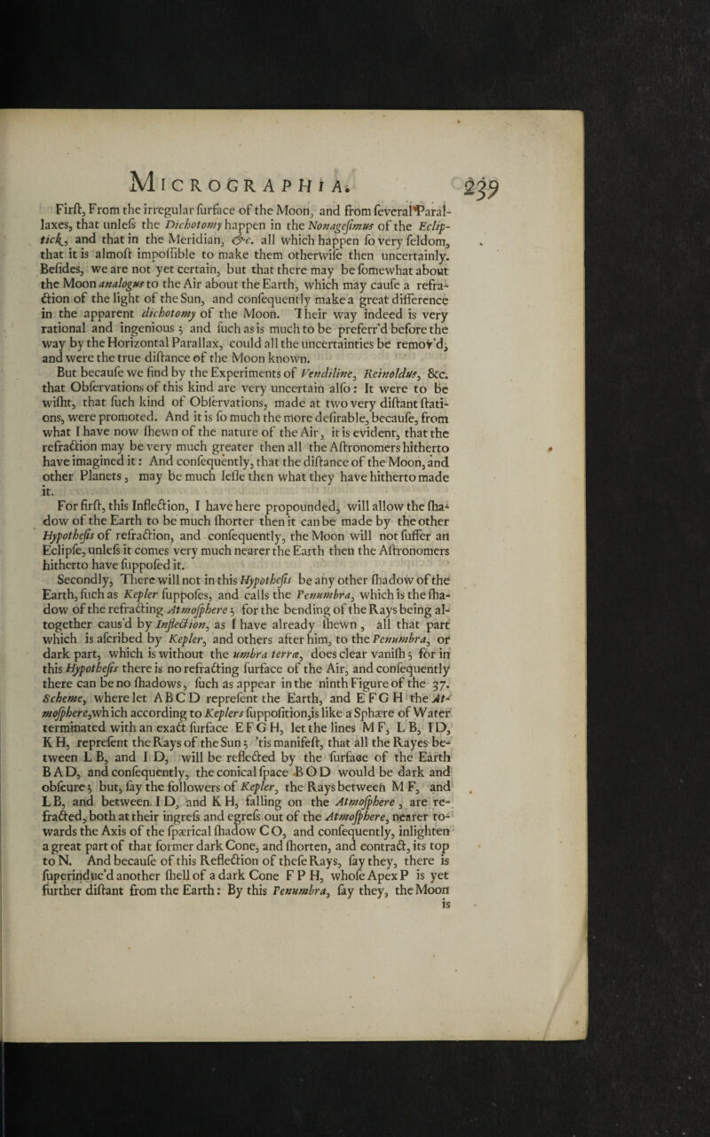 Firft, From the irregular furface of the Moon, and from feveral'Parai- laxes, that uni eft the Dichotomy happen in the Nonageflmus of the Eclip¬ tic4, and that in the Meridian, &c. all which happen fo very feldom, that it is almoft impoflible to make them otherWife then uncertainly. Befides, we are not yet certain, but that there may be foriiewhat about the Moon analog#* to the Air about the Earth, which may caufe a refra¬ ction of the light of the Sun, and confequently make a great difference in the apparent dichotomy of the Moon. 1 heir way indeed is very rational and ingenious 3 and fuch as is much to be preferr’d before the way by the Horizontal Parallax, could all the uncertainties be remot’dj and were the true diftance of the Moon known. But becaufe we find by the Experiments of Vetidiline, Keinoldu*, &c. that Obfervations of this kind are very uncertain alfo: It were to be wifht, that foch kind ot Obfervations, made at two very diftant ftati- ons, were promoted. And it is fo much the more defirable, becdufe, from what I have now (hewn of the nature of the Air, it is evident, that the refraCcion may be very much greater then all the Affronomers hitherto have imagined it: And confequently, that the diftance of the Moon, and other Planets, may be much lefle then what they have hitherto made it. For firft, this Inflexion, I have here propounded, will allow the fha^ dow of the Earth to be much fhorter then it can be made by the other Hypothecs of refraction, and confequently, the Moon will not fuffer an Eclipfe, unleft it comes very much nearer the Earth then the Aftronomers hitherto have fuppofed it. Secondly, There will not in this Hypothecs be any other fhadow of the Earth, fiich as Kepler fuppofes, and calls the Penumbra, which is the fha- dow of the refraCting Atmojphere 3 for the bending of the Rays being al¬ together caus’d by Inflection, as I have already ihewn , all that part which is aferibed by Kepler, and others after him, to the Penumbra, or dark part, which is without the umbra terra, does clear vanifh 5 for in this Hypothefls there is no refraCting furface of the Air, and confequently there can be no fhadows, fuch as appear in the ninth Figure of the 57. Scheme, where let A B C D reprefent the Earth, and E F G H the At* mojphereysh. ich according to Keplers flippofition,is like a Sphaere of Water terminated with an exaCt furface EFG H, let the lines M F, LB, ID, K H, reprefent the Rays of the Sun 3 ’tis manifeft, that all the Rayes be¬ tween L B, and I D, will be reflected by the furface of the Earth BAD, and confequently, the conical fpace BOD would be dark and obfcure3 but, fay the followers of Kepler, the Rays between M F, and LB, and between I D, and K H, falling on the Atmojphere, are re- fraCted, both at their ingreft and egreft out of the Atmojphere, nearer to¬ wards the Axis of the fpasrical fhadow C O, and confequently, inlighten a great part of that former dark Cone, and fhorten, and eontraCt, its top to N. And becaufe of this Reflection of thefe Rays, fay they, there is foperinduc’d another {hell of a dark Cone F P H, whole Apex P is yet further diftant from the Earth: By this Penumbra, fay they, the Moon